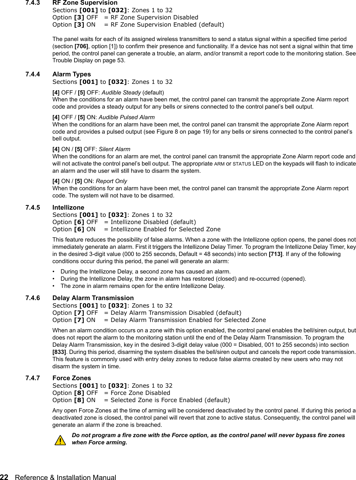 22   Reference &amp; Installation Manual   7.4.3 RF Zone SupervisionSections [001] to [032]: Zones 1 to 32Option [3] OFF = RF Zone Supervision Disabled Option [3] ON = RF Zone Supervision Enabled (default)The panel waits for each of its assigned wireless transmitters to send a status signal within a specified time period (section [706], option [1]) to confirm their presence and functionality. If a device has not sent a signal within that time period, the control panel can generate a trouble, an alarm, and/or transmit a report code to the monitoring station. See Trouble Display on page 53.7.4.4 Alarm TypesSections [001] to [032]: Zones 1 to 32[4] OFF / [5] OFF: Audible Steady (default) When the conditions for an alarm have been met, the control panel can transmit the appropriate Zone Alarm report code and provides a steady output for any bells or sirens connected to the control panel’s bell output. [4] OFF / [5] ON: Audible Pulsed AlarmWhen the conditions for an alarm have been met, the control panel can transmit the appropriate Zone Alarm report code and provides a pulsed output (see Figure 8 on page 19) for any bells or sirens connected to the control panel’s bell output. [4] ON / [5] OFF: Silent Alarm When the conditions for an alarm are met, the control panel can transmit the appropriate Zone Alarm report code and will not activate the control panel’s bell output. The appropriate ARM or STATUS LED on the keypads will flash to indicate an alarm and the user will still have to disarm the system.[4] ON / [5] ON: Report Only When the conditions for an alarm have been met, the control panel can transmit the appropriate Zone Alarm report code. The system will not have to be disarmed.7.4.5 IntellizoneSections [001] to [032]: Zones 1 to 32Option [6] OFF = Intellizone Disabled (default)Option [6] ON = Intellizone Enabled for Selected ZoneThis feature reduces the possibility of false alarms. When a zone with the Intellizone option opens, the panel does not immediately generate an alarm. First it triggers the Intellizone Delay Timer. To program the Intellizone Delay Timer, key in the desired 3-digit value (000 to 255 seconds, Default = 48 seconds) into section [713]. If any of the following conditions occur during this period, the panel will generate an alarm:• During the Intellizone Delay, a second zone has caused an alarm.• During the Intellizone Delay, the zone in alarm has restored (closed) and re-occurred (opened).• The zone in alarm remains open for the entire Intellizone Delay.7.4.6 Delay Alarm Transmission Sections [001] to [032]: Zones 1 to 32Option [7] OFF = Delay Alarm Transmission Disabled (default)Option [7] ON = Delay Alarm Transmission Enabled for Selected ZoneWhen an alarm condition occurs on a zone with this option enabled, the control panel enables the bell/siren output, but does not report the alarm to the monitoring station until the end of the Delay Alarm Transmission. To program the Delay Alarm Transmission, key in the desired 3-digit delay value (000 = Disabled, 001 to 255 seconds) into section [833]. During this period, disarming the system disables the bell/siren output and cancels the report code transmission. This feature is commonly used with entry delay zones to reduce false alarms created by new users who may not disarm the system in time.7.4.7 Force ZonesSections [001] to [032]: Zones 1 to 32Option [8] OFF = Force Zone Disabled Option [8] ON = Selected Zone is Force Enabled (default)Any open Force Zones at the time of arming will be considered deactivated by the control panel. If during this period a deactivated zone is closed, the control panel will revert that zone to active status. Consequently, the control panel will generate an alarm if the zone is breached.Do not program a fire zone with the Force option, as the control panel will never bypass fire zones when Force arming. 