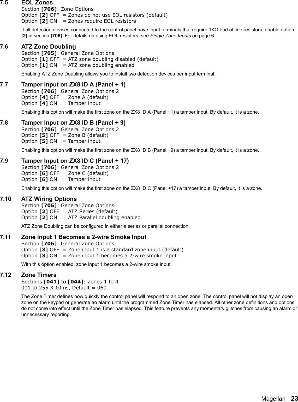 Magellan   237.5 EOL ZonesSection [706]: Zone OptionsOption [2] OFF = Zones do not use EOL resistors (default)Option [2] ON = Zones require EOL resistorsIf all detection devices connected to the control panel have input terminals that require 1K end of line resistors, enable option [2] in section [706]. For details on using EOL resistors, see Single Zone Inputs on page 6.7.6 ATZ Zone DoublingSection [705]: General Zone OptionsOption [1] OFF = ATZ zone doubling disabled (default)Option [1] ON = ATZ zone doubling enabledEnabling ATZ Zone Doubling allows you to install two detection devices per input terminal.7.7 Tamper Input on ZX8 ID A (Panel + 1)Section [706]: General Zone Options 2Option [4] OFF = Zone A (default)Option [4] ON = Tamper inputEnabling this option will make the first zone on the ZX8 ID A (Panel +1) a tamper input. By default, it is a zone.7.8 Tamper Input on ZX8 ID B (Panel + 9)Section [706]: General Zone Options 2Option [5] OFF = Zone B (default)Option [5] ON = Tamper inputEnabling this option will make the first zone on the ZX8 ID B (Panel +9) a tamper input. By default, it is a zone.7.9 Tamper Input on ZX8 ID C (Panel + 17)Section [706]: General Zone Options 2Option [6] OFF = Zone C (default)Option [6] ON = Tamper inputEnabling this option will make the first zone on the ZX8 ID C (Panel +17) a tamper input. By default, it is a zone.7.10 ATZ Wiring OptionsSection [705]: General Zone OptionsOption [2] OFF = ATZ Series (default)Option [2] ON = ATZ Parallel doubling enabledATZ Zone Doubling can be configured in either a series or parallel connection.7.11 Zone Input 1 Becomes a 2-wire Smoke InputSection [706]: General Zone OptionsOption [3] OFF = Zone input 1 is a standard zone input (default)Option [3] ON = Zone input 1 becomes a 2-wire smoke inputWith this option enabled, zone input 1 becomes a 2-wire smoke input.7.12 Zone TimersSections [041] to [044]: Zones 1 to 4 001 to 255 X 10ms, Default = 060The Zone Timer defines how quickly the control panel will respond to an open zone. The control panel will not display an open zone on the keypad or generate an alarm until the programmed Zone Timer has elapsed. All other zone definitions and options do not come into effect until the Zone Timer has elapsed. This feature prevents any momentary glitches from causing an alarm or unnecessary reporting. 