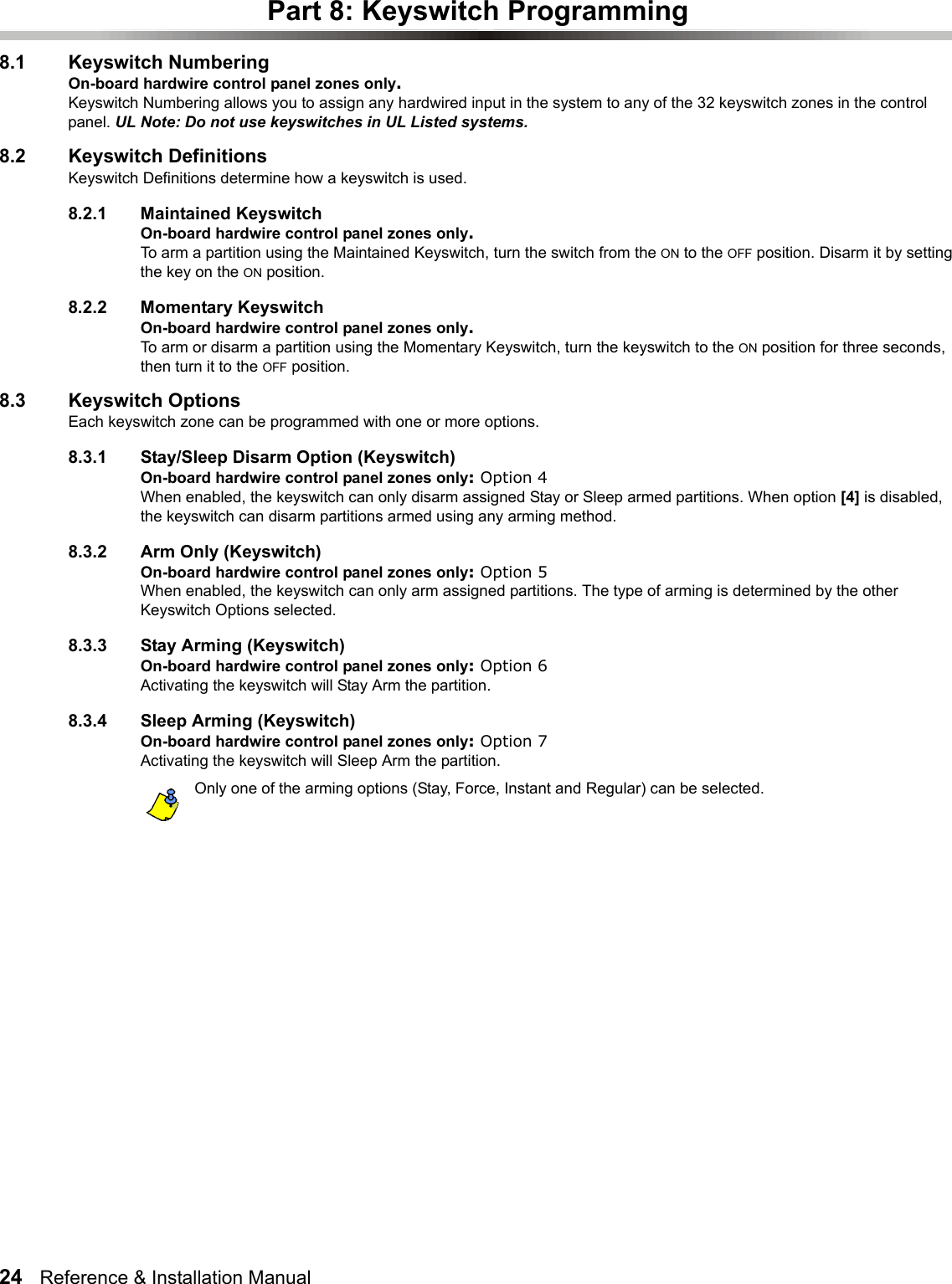 24   Reference &amp; Installation Manual   Part 8: Keyswitch Programming8.1 Keyswitch NumberingOn-board hardwire control panel zones only.Keyswitch Numbering allows you to assign any hardwired input in the system to any of the 32 keyswitch zones in the control panel. UL Note: Do not use keyswitches in UL Listed systems.8.2 Keyswitch DefinitionsKeyswitch Definitions determine how a keyswitch is used. 8.2.1 Maintained KeyswitchOn-board hardwire control panel zones only.To arm a partition using the Maintained Keyswitch, turn the switch from the ON to the OFF position. Disarm it by setting the key on the ON position.8.2.2 Momentary KeyswitchOn-board hardwire control panel zones only.To arm or disarm a partition using the Momentary Keyswitch, turn the keyswitch to the ON position for three seconds, then turn it to the OFF position.8.3 Keyswitch OptionsEach keyswitch zone can be programmed with one or more options.8.3.1 Stay/Sleep Disarm Option (Keyswitch)On-board hardwire control panel zones only: Option 4When enabled, the keyswitch can only disarm assigned Stay or Sleep armed partitions. When option [4] is disabled, the keyswitch can disarm partitions armed using any arming method.8.3.2 Arm Only (Keyswitch)On-board hardwire control panel zones only: Option 5When enabled, the keyswitch can only arm assigned partitions. The type of arming is determined by the other Keyswitch Options selected.8.3.3 Stay Arming (Keyswitch)On-board hardwire control panel zones only: Option 6Activating the keyswitch will Stay Arm the partition. 8.3.4 Sleep Arming (Keyswitch)On-board hardwire control panel zones only: Option 7Activating the keyswitch will Sleep Arm the partition.Only one of the arming options (Stay, Force, Instant and Regular) can be selected.