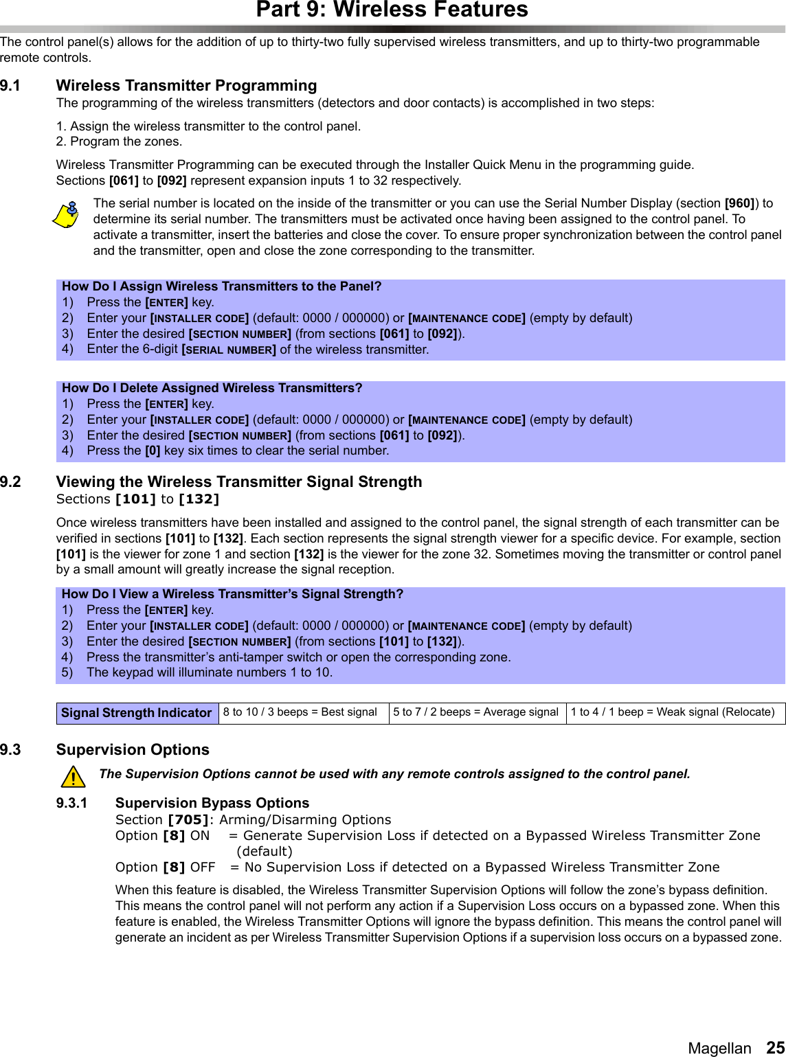 Magellan   25Part 9: Wireless FeaturesThe control panel(s) allows for the addition of up to thirty-two fully supervised wireless transmitters, and up to thirty-two programmable remote controls. 9.1 Wireless Transmitter ProgrammingThe programming of the wireless transmitters (detectors and door contacts) is accomplished in two steps:1. Assign the wireless transmitter to the control panel.2. Program the zones.Wireless Transmitter Programming can be executed through the Installer Quick Menu in the programming guide. Sections [061] to [092] represent expansion inputs 1 to 32 respectively. The serial number is located on the inside of the transmitter or you can use the Serial Number Display (section [960]) to determine its serial number. The transmitters must be activated once having been assigned to the control panel. To activate a transmitter, insert the batteries and close the cover. To ensure proper synchronization between the control panel and the transmitter, open and close the zone corresponding to the transmitter.9.2 Viewing the Wireless Transmitter Signal StrengthSections [101] to [132]Once wireless transmitters have been installed and assigned to the control panel, the signal strength of each transmitter can be verified in sections [101] to [132]. Each section represents the signal strength viewer for a specific device. For example, section [101] is the viewer for zone 1 and section [132] is the viewer for the zone 32. Sometimes moving the transmitter or control panel by a small amount will greatly increase the signal reception.9.3 Supervision OptionsThe Supervision Options cannot be used with any remote controls assigned to the control panel.9.3.1 Supervision Bypass OptionsSection [705]: Arming/Disarming OptionsOption [8] ON = Generate Supervision Loss if detected on a Bypassed Wireless Transmitter Zone (default)Option [8] OFF  = No Supervision Loss if detected on a Bypassed Wireless Transmitter ZoneWhen this feature is disabled, the Wireless Transmitter Supervision Options will follow the zone’s bypass definition. This means the control panel will not perform any action if a Supervision Loss occurs on a bypassed zone. When this feature is enabled, the Wireless Transmitter Options will ignore the bypass definition. This means the control panel will generate an incident as per Wireless Transmitter Supervision Options if a supervision loss occurs on a bypassed zone. How Do I Assign Wireless Transmitters to the Panel?1) Press the [ENTER] key.2) Enter your [INSTALLER CODE] (default: 0000 / 000000) or [MAINTENANCE CODE] (empty by default)3) Enter the desired [SECTION NUMBER] (from sections [061] to [092]).4) Enter the 6-digit [SERIAL NUMBER] of the wireless transmitter.How Do I Delete Assigned Wireless Transmitters?1) Press the [ENTER] key.2) Enter your [INSTALLER CODE] (default: 0000 / 000000) or [MAINTENANCE CODE] (empty by default)3) Enter the desired [SECTION NUMBER] (from sections [061] to [092]).4) Press the [0] key six times to clear the serial number.How Do I View a Wireless Transmitter’s Signal Strength?1) Press the [ENTER] key.2) Enter your [INSTALLER CODE] (default: 0000 / 000000) or [MAINTENANCE CODE] (empty by default)3) Enter the desired [SECTION NUMBER] (from sections [101] to [132]).4) Press the transmitter’s anti-tamper switch or open the corresponding zone.5) The keypad will illuminate numbers 1 to 10.Signal Strength Indicator  8 to 10 / 3 beeps = Best signal 5 to 7 / 2 beeps = Average signal  1 to 4 / 1 beep = Weak signal (Relocate)