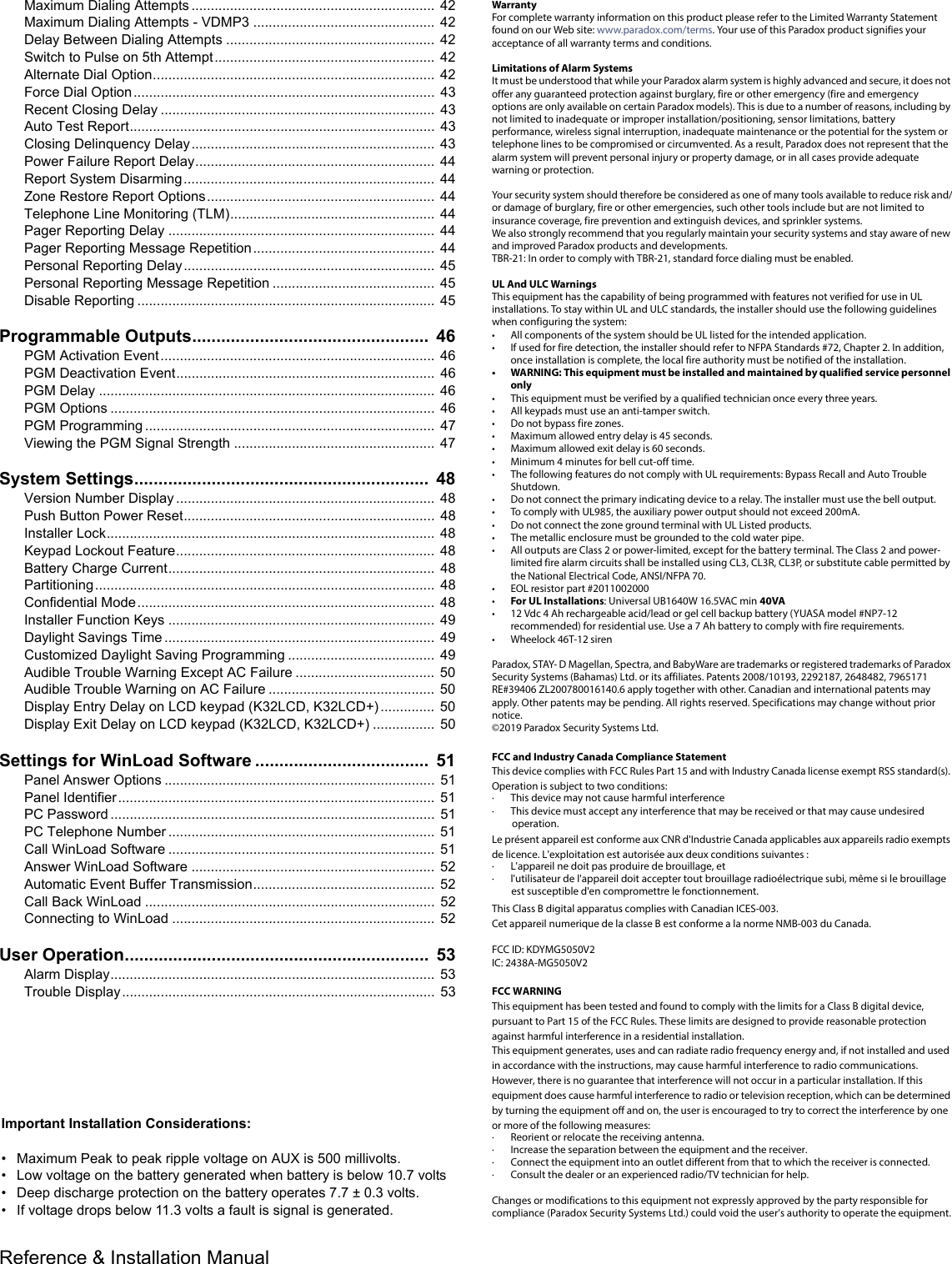 Reference &amp; Installation Manual   Maximum Dialing Attempts ...............................................................  42Maximum Dialing Attempts - VDMP3 ...............................................  42Delay Between Dialing Attempts ......................................................  42Switch to Pulse on 5th Attempt.........................................................  42Alternate Dial Option.........................................................................  42Force Dial Option..............................................................................  43Recent Closing Delay .......................................................................  43Auto Test Report...............................................................................  43Closing Delinquency Delay...............................................................  43Power Failure Report Delay..............................................................  44Report System Disarming.................................................................  44Zone Restore Report Options...........................................................  44Telephone Line Monitoring (TLM).....................................................  44Pager Reporting Delay .....................................................................  44Pager Reporting Message Repetition...............................................  44Personal Reporting Delay.................................................................  45Personal Reporting Message Repetition ..........................................  45Disable Reporting .............................................................................  45Programmable Outputs.................................................  46PGM Activation Event.......................................................................  46PGM Deactivation Event...................................................................  46PGM Delay .......................................................................................  46PGM Options ....................................................................................  46PGM Programming ...........................................................................  47Viewing the PGM Signal Strength ....................................................  47System Settings.............................................................  48Version Number Display ...................................................................  48Push Button Power Reset.................................................................  48Installer Lock.....................................................................................  48Keypad Lockout Feature...................................................................  48Battery Charge Current..................................................................... 48Partitioning........................................................................................  48Confidential Mode.............................................................................  48Installer Function Keys .....................................................................  49Daylight Savings Time ......................................................................  49Customized Daylight Saving Programming ......................................  49Audible Trouble Warning Except AC Failure ....................................  50Audible Trouble Warning on AC Failure ...........................................  50Display Entry Delay on LCD keypad (K32LCD, K32LCD+) ..............  50Display Exit Delay on LCD keypad (K32LCD, K32LCD+) ................ 50Settings for WinLoad Software ....................................  51Panel Answer Options ......................................................................  51Panel Identifier..................................................................................  51PC Password ....................................................................................  51PC Telephone Number .....................................................................  51Call WinLoad Software .....................................................................  51Answer WinLoad Software ...............................................................  52Automatic Event Buffer Transmission...............................................  52Call Back WinLoad ...........................................................................  52Connecting to WinLoad ....................................................................  52User Operation...............................................................  53Alarm Display....................................................................................  53Trouble Display.................................................................................  53WarrantyFor complete warranty information on this product please refer to the Limited Warranty Statement found on our Web site: www.paradox.com/terms. Your use of this Paradox product signifies your acceptance of all warranty terms and conditions.Limitations of Alarm SystemsIt must be understood that while your Paradox alarm system is highly advanced and secure, it does not offer any guaranteed protection against burglary, fire or other emergency (fire and emergency options are only available on certain Paradox models). This is due to a number of reasons, including by not limited to inadequate or improper installation/positioning, sensor limitations, battery performance, wireless signal interruption, inadequate maintenance or the potential for the system or telephone lines to be compromised or circumvented. As a result, Paradox does not represent that the alarm system will prevent personal injury or property damage, or in all cases provide adequate warning or protection.Your security system should therefore be considered as one of many tools available to reduce risk and/or damage of burglary, fire or other emergencies, such other tools include but are not limited to insurance coverage, fire prevention and extinguish devices, and sprinkler systems. We also strongly recommend that you regularly maintain your security systems and stay aware of new and improved Paradox products and developments.TBR-21: In order to comply with TBR-21, standard force dialing must be enabled.UL And ULC Warnings This equipment has the capability of being programmed with features not verified for use in UL installations. To stay within UL and ULC standards, the installer should use the following guidelines when configuring the system:• All components of the system should be UL listed for the intended application.• If used for fire detection, the installer should refer to NFPA Standards #72, Chapter 2. In addition, once installation is complete, the local fire authority must be notified of the installation.• WARNING: This equipment must be installed and maintained by qualified service personnel only• This equipment must be verified by a qualified technician once every three years.• All keypads must use an anti-tamper switch.• Do not bypass fire zones.• Maximum allowed entry delay is 45 seconds.• Maximum allowed exit delay is 60 seconds.• Minimum 4 minutes for bell cut-off time.• The following features do not comply with UL requirements: Bypass Recall and Auto Trouble Shutdown. • Do not connect the primary indicating device to a relay. The installer must use the bell output.• To comply with UL985, the auxiliary power output should not exceed 200mA. • Do not connect the zone ground terminal with UL Listed products.• The metallic enclosure must be grounded to the cold water pipe.• All outputs are Class 2 or power-limited, except for the battery terminal. The Class 2 and power-limited fire alarm circuits shall be installed using CL3, CL3R, CL3P, or substitute cable permitted by the National Electrical Code, ANSI/NFPA 70.• EOL resistor part #2011002000•For UL Installations: Universal UB1640W 16.5VAC min 40VA• 12 Vdc 4 Ah rechargeable acid/lead or gel cell backup battery (YUASA model #NP7-12 recommended) for residential use. Use a 7 Ah battery to comply with fire requirements.• Wheelock 46T-12 sirenParadox, STAY- D Magellan, Spectra, and BabyWare are trademarks or registered trademarks of Paradox Security Systems (Bahamas) Ltd. or its affiliates. Patents 2008/10193, 2292187, 2648482, 7965171 RE#39406 ZL200780016140.6 apply together with other. Canadian and international patents may apply. Other patents may be pending. All rights reserved. Specifications may change without prior notice. ©2019 Paradox Security Systems Ltd. FCC and Industry Canada Compliance StatementThis device complies with FCC Rules Part 15 and with Industry Canada license exempt RSS standard(s). Operation is subject to two conditions:· This device may not cause harmful interference· This device must accept any interference that may be received or that may cause undesired operation.Le présent appareil est conforme aux CNR d&apos;Industrie Canada applicables aux appareils radio exempts de licence. L&apos;exploitation est autorisée aux deux conditions suivantes : · L&apos;appareil ne doit pas produire de brouillage, et · l&apos;utilisateur de l&apos;appareil doit accepter tout brouillage radioélectrique subi, même si le brouillage est susceptible d&apos;en compromettre le fonctionnement.This Class B digital apparatus complies with Canadian ICES-003.Cet appareil numerique de la classe B est conforme a la norme NMB-003 du Canada.FCC ID: KDYMG5050V2IC: 2438A-MG5050V2FCC WARNINGThis equipment has been tested and found to comply with the limits for a Class B digital device, pursuant to Part 15 of the FCC Rules. These limits are designed to provide reasonable protection against harmful interference in a residential installation.This equipment generates, uses and can radiate radio frequency energy and, if not installed and used in accordance with the instructions, may cause harmful interference to radio communications.However, there is no guarantee that interference will not occur in a particular installation. If this equipment does cause harmful interference to radio or television reception, which can be determined by turning the equipment off and on, the user is encouraged to try to correct the interference by one or more of the following measures:· Reorient or relocate the receiving antenna.· Increase the separation between the equipment and the receiver.· Connect the equipment into an outlet different from that to which the receiver is connected.· Consult the dealer or an experienced radio/TV technician for help.Changes or modifications to this equipment not expressly approved by the party responsible for compliance (Paradox Security Systems Ltd.) could void the user’s authority to operate the equipment.Important Installation Considerations:• Maximum Peak to peak ripple voltage on AUX is 500 millivolts.• Low voltage on the battery generated when battery is below 10.7 volts• Deep discharge protection on the battery operates 7.7 ± 0.3 volts.• If voltage drops below 11.3 volts a fault is signal is generated.