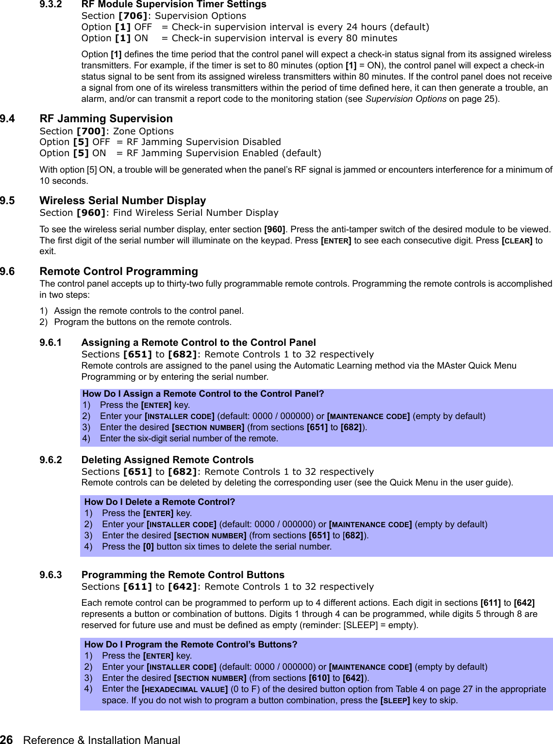 26   Reference &amp; Installation Manual   9.3.2 RF Module Supervision Timer SettingsSection [706]: Supervision OptionsOption [1] OFF = Check-in supervision interval is every 24 hours (default)Option [1] ON = Check-in supervision interval is every 80 minutesOption [1] defines the time period that the control panel will expect a check-in status signal from its assigned wireless transmitters. For example, if the timer is set to 80 minutes (option [1] = ON), the control panel will expect a check-in status signal to be sent from its assigned wireless transmitters within 80 minutes. If the control panel does not receive a signal from one of its wireless transmitters within the period of time defined here, it can then generate a trouble, an alarm, and/or can transmit a report code to the monitoring station (see Supervision Options on page 25). 9.4 RF Jamming SupervisionSection [700]: Zone OptionsOption [5] OFF = RF Jamming Supervision DisabledOption [5] ON = RF Jamming Supervision Enabled (default)With option [5] ON, a trouble will be generated when the panel’s RF signal is jammed or encounters interference for a minimum of 10 seconds.9.5 Wireless Serial Number DisplaySection [960]: Find Wireless Serial Number DisplayTo see the wireless serial number display, enter section [960]. Press the anti-tamper switch of the desired module to be viewed. The first digit of the serial number will illuminate on the keypad. Press [ENTER] to see each consecutive digit. Press [CLEAR] to exit.9.6 Remote Control ProgrammingThe control panel accepts up to thirty-two fully programmable remote controls. Programming the remote controls is accomplished in two steps:1) Assign the remote controls to the control panel.2) Program the buttons on the remote controls.9.6.1 Assigning a Remote Control to the Control PanelSections [651] to [682]: Remote Controls 1 to 32 respectivelyRemote controls are assigned to the panel using the Automatic Learning method via the MAster Quick Menu Programming or by entering the serial number.9.6.2 Deleting Assigned Remote ControlsSections [651] to [682]: Remote Controls 1 to 32 respectivelyRemote controls can be deleted by deleting the corresponding user (see the Quick Menu in the user guide).9.6.3 Programming the Remote Control ButtonsSections [611] to [642]: Remote Controls 1 to 32 respectivelyEach remote control can be programmed to perform up to 4 different actions. Each digit in sections [611] to [642] represents a button or combination of buttons. Digits 1 through 4 can be programmed, while digits 5 through 8 are reserved for future use and must be defined as empty (reminder: [SLEEP] = empty). How Do I Assign a Remote Control to the Control Panel?1) Press the [ENTER] key.2) Enter your [INSTALLER CODE] (default: 0000 / 000000) or [MAINTENANCE CODE] (empty by default)3) Enter the desired [SECTION NUMBER] (from sections [651] to [682]).4)Enter the six-digit serial number of the remote.How Do I Delete a Remote Control?1) Press the [ENTER] key.2) Enter your [INSTALLER CODE] (default: 0000 / 000000) or [MAINTENANCE CODE] (empty by default)3) Enter the desired [SECTION NUMBER] (from sections [651] to [682]).4) Press the [0] button six times to delete the serial number.How Do I Program the Remote Control’s Buttons?1) Press the [ENTER] key.2) Enter your [INSTALLER CODE] (default: 0000 / 000000) or [MAINTENANCE CODE] (empty by default)3) Enter the desired [SECTION NUMBER] (from sections [610] to [642]).4) Enter the [HEXADECIMAL VALUE] (0 to F) of the desired button option from Table 4 on page 27 in the appropriate space. If you do not wish to program a button combination, press the [SLEEP] key to skip.