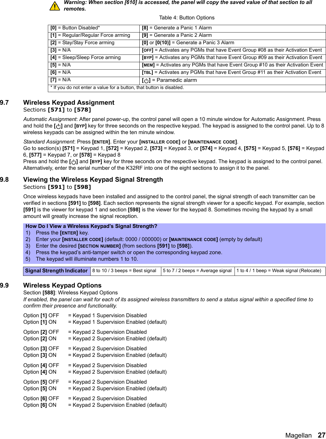 Magellan   27Warning: When section [610] is accessed, the panel will copy the saved value of that section to all remotes.9.7 Wireless Keypad AssignmentSections [571] to [578]Automatic Assignment: After panel power-up, the control panel will open a 10 minute window for Automatic Assignment. Press and hold the [] and [BYP] key for three seconds on the respective keypad. The keypad is assigned to the control panel. Up to 8 wireless keypads can be assigned within the ten minute window.   Standard Assignment: Press [ENTER]. Enter your [INSTALLER CODE] or [MAINTENANCE CODE]. Go to section(s) [571] = Keypad 1, [572] = Keypad 2, [573] = Keypad 3, or [574] = Keypad 4, [575] = Keypad 5, [576] = Keypad 6, [577] = Keypad 7, or [578] = Keypad 8Press and hold the [] and [BYP] key for three seconds on the respective keypad. The keypad is assigned to the control panel. Alternatively, enter the serial number of the K32RF into one of the eight sections to assign it to the panel. 9.8 Viewing the Wireless Keypad Signal StrengthSections [591] to [598]Once wireless keypads have been installed and assigned to the control panel, the signal strength of each transmitter can be verified in sections [591] to [598]. Each section represents the signal strength viewer for a specific keypad. For example, section [591] is the viewer for keypad 1 and section [598] is the viewer for the keypad 8. Sometimes moving the keypad by a small amount will greatly increase the signal reception.9.9 Wireless Keypad OptionsSection [588]: Wireless Keypad OptionsIf enabled, the panel can wait for each of its assigned wireless transmitters to send a status signal within a specified time to confirm their presence and functionality.Option [1] OFF = Keypad 1 Supervision Disabled Option [1] ON  = Keypad 1 Supervision Enabled (default)Option [2] OFF = Keypad 2 Supervision Disabled Option [2] ON  = Keypad 2 Supervision Enabled (default)Option [3] OFF = Keypad 2 Supervision Disabled Option [3] ON  = Keypad 2 Supervision Enabled (default)Option [4] OFF = Keypad 2 Supervision Disabled Option [4] ON  = Keypad 2 Supervision Enabled (default)Option [5] OFF = Keypad 2 Supervision Disabled Option [5] ON  = Keypad 2 Supervision Enabled (default)Option [6] OFF = Keypad 2 Supervision Disabled Option [6] ON  = Keypad 2 Supervision Enabled (default)Table 4: Button Options[0] = Button Disabled* [8] = Generate a Panic 1 Alarm [1] = Regular/Regular Force arming [9] = Generate a Panic 2 Alarm [2] = Stay/Stay Force arming [0] or [0(10)] = Generate a Panic 3 Alarm[3] = N/A [OFF] = Activates any PGMs that have Event Group #08 as their Activation Event[4] = Sleep/Sleep Force arming [BYP] = Activates any PGMs that have Event Group #09 as their Activation Event[5] = N/A [MEM] = Activates any PGMs that have Event Group #10 as their Activation Event[6] = N/A [TBL] = Activates any PGMs that have Event Group #11 as their Activation Event[7] = N/A [] = Paramedic alarm* If you do not enter a value for a button, that button is disabled.How Do I View a Wireless Keypad’s Signal Strength?1) Press the [ENTER] key.2) Enter your [INSTALLER CODE] (default: 0000 / 000000) or [MAINTENANCE CODE] (empty by default)3) Enter the desired [SECTION NUMBER] (from sections [591] to [598]).4) Press the keypad’s anti-tamper switch or open the corresponding keypad zone.5) The keypad will illuminate numbers 1 to 10.Signal Strength Indicator  8 to 10 / 3 beeps = Best signal 5 to 7 / 2 beeps = Average signal  1 to 4 / 1 beep = Weak signal (Relocate)