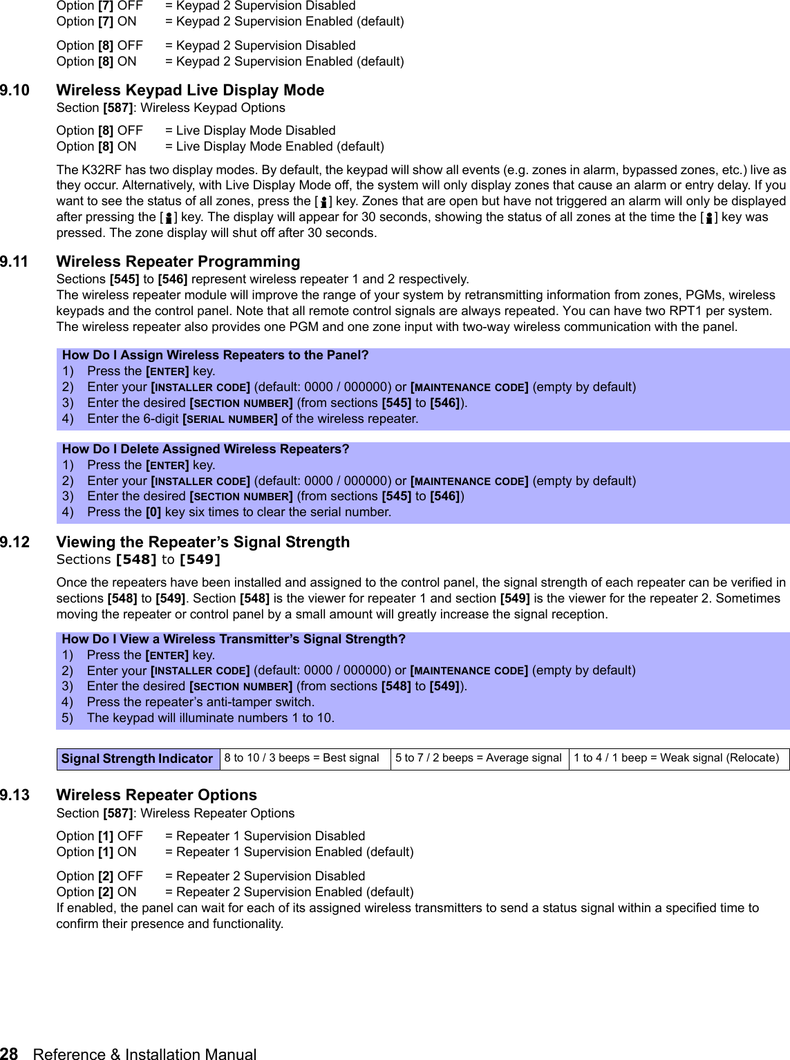28   Reference &amp; Installation Manual   Option [7] OFF = Keypad 2 Supervision Disabled Option [7] ON  = Keypad 2 Supervision Enabled (default)Option [8] OFF = Keypad 2 Supervision Disabled Option [8] ON  = Keypad 2 Supervision Enabled (default)9.10 Wireless Keypad Live Display ModeSection [587]: Wireless Keypad OptionsOption [8] OFF = Live Display Mode Disabled Option [8] ON  = Live Display Mode Enabled (default)The K32RF has two display modes. By default, the keypad will show all events (e.g. zones in alarm, bypassed zones, etc.) live as they occur. Alternatively, with Live Display Mode off, the system will only display zones that cause an alarm or entry delay. If you want to see the status of all zones, press the [ ] key. Zones that are open but have not triggered an alarm will only be displayed after pressing the [ ] key. The display will appear for 30 seconds, showing the status of all zones at the time the [ ] key was pressed. The zone display will shut off after 30 seconds.9.11 Wireless Repeater ProgrammingSections [545] to [546] represent wireless repeater 1 and 2 respectively. The wireless repeater module will improve the range of your system by retransmitting information from zones, PGMs, wireless keypads and the control panel. Note that all remote control signals are always repeated. You can have two RPT1 per system. The wireless repeater also provides one PGM and one zone input with two-way wireless communication with the panel. 9.12 Viewing the Repeater’s Signal StrengthSections [548] to [549]Once the repeaters have been installed and assigned to the control panel, the signal strength of each repeater can be verified in sections [548] to [549]. Section [548] is the viewer for repeater 1 and section [549] is the viewer for the repeater 2. Sometimes moving the repeater or control panel by a small amount will greatly increase the signal reception.9.13 Wireless Repeater OptionsSection [587]: Wireless Repeater OptionsOption [1] OFF = Repeater 1 Supervision Disabled Option [1] ON  = Repeater 1 Supervision Enabled (default)Option [2] OFF = Repeater 2 Supervision Disabled Option [2] ON  = Repeater 2 Supervision Enabled (default)If enabled, the panel can wait for each of its assigned wireless transmitters to send a status signal within a specified time to confirm their presence and functionality.How Do I Assign Wireless Repeaters to the Panel?1) Press the [ENTER] key.2) Enter your [INSTALLER CODE] (default: 0000 / 000000) or [MAINTENANCE CODE] (empty by default)3) Enter the desired [SECTION NUMBER] (from sections [545] to [546]).4) Enter the 6-digit [SERIAL NUMBER] of the wireless repeater.How Do I Delete Assigned Wireless Repeaters?1) Press the [ENTER] key.2) Enter your [INSTALLER CODE] (default: 0000 / 000000) or [MAINTENANCE CODE] (empty by default)3) Enter the desired [SECTION NUMBER] (from sections [545] to [546])4) Press the [0] key six times to clear the serial number.How Do I View a Wireless Transmitter’s Signal Strength?1) Press the [ENTER] key.2) Enter your [INSTALLER CODE] (default: 0000 / 000000) or [MAINTENANCE CODE] (empty by default)3) Enter the desired [SECTION NUMBER] (from sections [548] to [549]).4) Press the repeater’s anti-tamper switch.5) The keypad will illuminate numbers 1 to 10.Signal Strength Indicator  8 to 10 / 3 beeps = Best signal 5 to 7 / 2 beeps = Average signal  1 to 4 / 1 beep = Weak signal (Relocate)