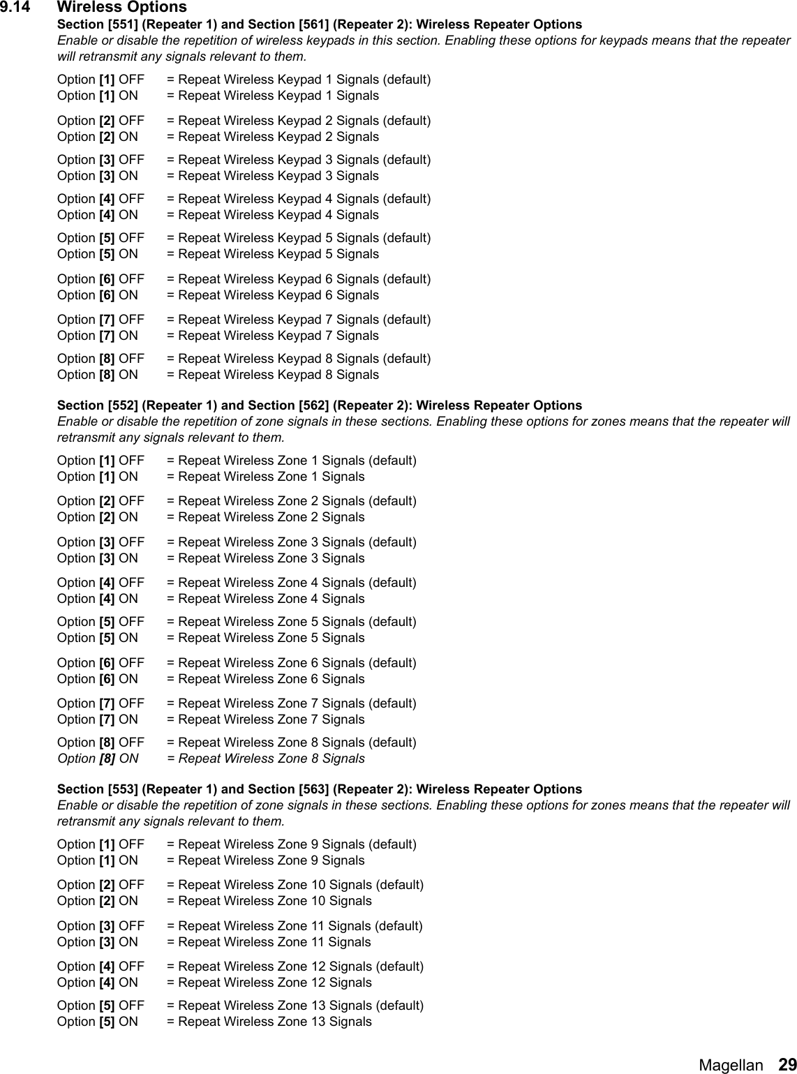 Magellan   299.14 Wireless OptionsSection [551] (Repeater 1) and Section [561] (Repeater 2): Wireless Repeater OptionsEnable or disable the repetition of wireless keypads in this section. Enabling these options for keypads means that the repeater will retransmit any signals relevant to them.Option [1] OFF = Repeat Wireless Keypad 1 Signals (default)Option [1] ON = Repeat Wireless Keypad 1 Signals Option [2] OFF = Repeat Wireless Keypad 2 Signals (default)Option [2] ON = Repeat Wireless Keypad 2 Signals Option [3] OFF = Repeat Wireless Keypad 3 Signals (default)Option [3] ON = Repeat Wireless Keypad 3 SignalsOption [4] OFF = Repeat Wireless Keypad 4 Signals (default)Option [4] ON = Repeat Wireless Keypad 4 SignalsOption [5] OFF = Repeat Wireless Keypad 5 Signals (default)Option [5] ON = Repeat Wireless Keypad 5 Signals Option [6] OFF = Repeat Wireless Keypad 6 Signals (default)Option [6] ON = Repeat Wireless Keypad 6 Signals Option [7] OFF = Repeat Wireless Keypad 7 Signals (default)Option [7] ON = Repeat Wireless Keypad 7 SignalsOption [8] OFF = Repeat Wireless Keypad 8 Signals (default)Option [8] ON = Repeat Wireless Keypad 8 Signals Section [552] (Repeater 1) and Section [562] (Repeater 2): Wireless Repeater OptionsEnable or disable the repetition of zone signals in these sections. Enabling these options for zones means that the repeater will retransmit any signals relevant to them.Option [1] OFF = Repeat Wireless Zone 1 Signals (default)Option [1] ON  = Repeat Wireless Zone 1 Signals Option [2] OFF = Repeat Wireless Zone 2 Signals (default)Option [2] ON  = Repeat Wireless Zone 2 Signals Option [3] OFF = Repeat Wireless Zone 3 Signals (default)Option [3] ON  = Repeat Wireless Zone 3 Signals Option [4] OFF = Repeat Wireless Zone 4 Signals (default)Option [4] ON  = Repeat Wireless Zone 4 Signals Option [5] OFF = Repeat Wireless Zone 5 Signals (default)Option [5] ON = Repeat Wireless Zone 5 Signals Option [6] OFF = Repeat Wireless Zone 6 Signals (default)Option [6] ON = Repeat Wireless Zone 6 Signals Option [7] OFF = Repeat Wireless Zone 7 Signals (default)Option [7] ON = Repeat Wireless Zone 7 Signals Option [8] OFF = Repeat Wireless Zone 8 Signals (default)Option [8] ON = Repeat Wireless Zone 8 Signals Section [553] (Repeater 1) and Section [563] (Repeater 2): Wireless Repeater OptionsEnable or disable the repetition of zone signals in these sections. Enabling these options for zones means that the repeater will retransmit any signals relevant to them.Option [1] OFF = Repeat Wireless Zone 9 Signals (default)Option [1] ON  = Repeat Wireless Zone 9 Signals Option [2] OFF = Repeat Wireless Zone 10 Signals (default)Option [2] ON  = Repeat Wireless Zone 10 Signals Option [3] OFF = Repeat Wireless Zone 11 Signals (default)Option [3] ON  = Repeat Wireless Zone 11 Signals Option [4] OFF = Repeat Wireless Zone 12 Signals (default)Option [4] ON  = Repeat Wireless Zone 12 Signals Option [5] OFF = Repeat Wireless Zone 13 Signals (default)Option [5] ON = Repeat Wireless Zone 13 Signals 