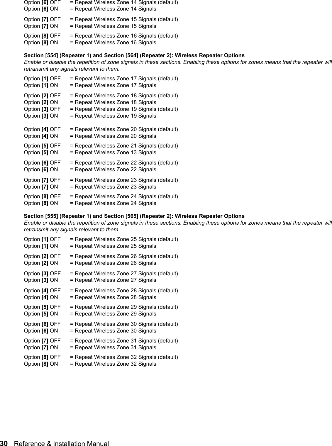 30   Reference &amp; Installation Manual   Option [6] OFF = Repeat Wireless Zone 14 Signals (default)Option [6] ON = Repeat Wireless Zone 14 Signals Option [7] OFF = Repeat Wireless Zone 15 Signals (default)Option [7] ON = Repeat Wireless Zone 15 Signals Option [8] OFF = Repeat Wireless Zone 16 Signals (default)Option [8] ON = Repeat Wireless Zone 16 Signals Section [554] (Repeater 1) and Section [564] (Repeater 2): Wireless Repeater OptionsEnable or disable the repetition of zone signals in these sections. Enabling these options for zones means that the repeater will retransmit any signals relevant to them.Option [1] OFF = Repeat Wireless Zone 17 Signals (default)Option [1] ON  = Repeat Wireless Zone 17 Signals Option [2] OFF = Repeat Wireless Zone 18 Signals (default)Option [2] ON  = Repeat Wireless Zone 18 Signals Option [3] OFF = Repeat Wireless Zone 19 Signals (default)Option [3] ON  = Repeat Wireless Zone 19 Signals Option [4] OFF = Repeat Wireless Zone 20 Signals (default)Option [4] ON  = Repeat Wireless Zone 20 Signals Option [5] OFF = Repeat Wireless Zone 21 Signals (default)Option [5] ON = Repeat Wireless Zone 13 Signals Option [6] OFF = Repeat Wireless Zone 22 Signals (default)Option [6] ON = Repeat Wireless Zone 22 SignalsOption [7] OFF = Repeat Wireless Zone 23 Signals (default)Option [7] ON = Repeat Wireless Zone 23 Signals Option [8] OFF = Repeat Wireless Zone 24 Signals (default)Option [8] ON = Repeat Wireless Zone 24 Signals Section [555] (Repeater 1) and Section [565] (Repeater 2): Wireless Repeater OptionsEnable or disable the repetition of zone signals in these sections. Enabling these options for zones means that the repeater will retransmit any signals relevant to them.Option [1] OFF = Repeat Wireless Zone 25 Signals (default)Option [1] ON  = Repeat Wireless Zone 25 Signals Option [2] OFF = Repeat Wireless Zone 26 Signals (default)Option [2] ON  = Repeat Wireless Zone 26 Signals Option [3] OFF = Repeat Wireless Zone 27 Signals (default)Option [3] ON  = Repeat Wireless Zone 27 Signals Option [4] OFF = Repeat Wireless Zone 28 Signals (default)Option [4] ON  = Repeat Wireless Zone 28 Signals Option [5] OFF = Repeat Wireless Zone 29 Signals (default)Option [5] ON = Repeat Wireless Zone 29 Signals Option [6] OFF = Repeat Wireless Zone 30 Signals (default)Option [6] ON = Repeat Wireless Zone 30 Signals Option [7] OFF = Repeat Wireless Zone 31 Signals (default)Option [7] ON = Repeat Wireless Zone 31 Signals Option [8] OFF = Repeat Wireless Zone 32 Signals (default)Option [8] ON = Repeat Wireless Zone 32 Signals 