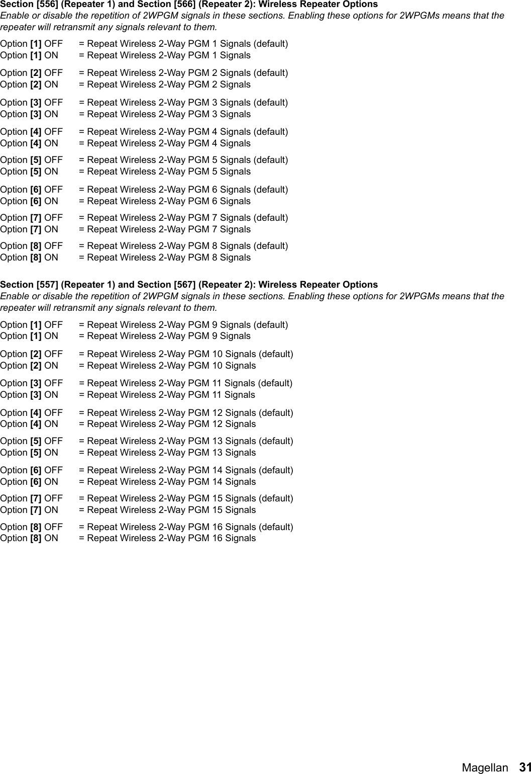 Magellan   31Section [556] (Repeater 1) and Section [566] (Repeater 2): Wireless Repeater OptionsEnable or disable the repetition of 2WPGM signals in these sections. Enabling these options for 2WPGMs means that the repeater will retransmit any signals relevant to them.Option [1] OFF = Repeat Wireless 2-Way PGM 1 Signals (default)Option [1] ON  = Repeat Wireless 2-Way PGM 1 Signals Option [2] OFF = Repeat Wireless 2-Way PGM 2 Signals (default)Option [2] ON  = Repeat Wireless 2-Way PGM 2 Signals Option [3] OFF = Repeat Wireless 2-Way PGM 3 Signals (default)Option [3] ON  = Repeat Wireless 2-Way PGM 3 Signals Option [4] OFF = Repeat Wireless 2-Way PGM 4 Signals (default)Option [4] ON  = Repeat Wireless 2-Way PGM 4 Signals Option [5] OFF = Repeat Wireless 2-Way PGM 5 Signals (default)Option [5] ON = Repeat Wireless 2-Way PGM 5 Signals Option [6] OFF = Repeat Wireless 2-Way PGM 6 Signals (default)Option [6] ON = Repeat Wireless 2-Way PGM 6 SignalsOption [7] OFF = Repeat Wireless 2-Way PGM 7 Signals (default)Option [7] ON = Repeat Wireless 2-Way PGM 7 Signals Option [8] OFF = Repeat Wireless 2-Way PGM 8 Signals (default)Option [8] ON = Repeat Wireless 2-Way PGM 8 Signals Section [557] (Repeater 1) and Section [567] (Repeater 2): Wireless Repeater OptionsEnable or disable the repetition of 2WPGM signals in these sections. Enabling these options for 2WPGMs means that the repeater will retransmit any signals relevant to them.Option [1] OFF = Repeat Wireless 2-Way PGM 9 Signals (default)Option [1] ON  = Repeat Wireless 2-Way PGM 9 Signals Option [2] OFF = Repeat Wireless 2-Way PGM 10 Signals (default)Option [2] ON  = Repeat Wireless 2-Way PGM 10 Signals Option [3] OFF = Repeat Wireless 2-Way PGM 11 Signals (default)Option [3] ON  = Repeat Wireless 2-Way PGM 11 Signals Option [4] OFF = Repeat Wireless 2-Way PGM 12 Signals (default)Option [4] ON  = Repeat Wireless 2-Way PGM 12 Signals Option [5] OFF = Repeat Wireless 2-Way PGM 13 Signals (default)Option [5] ON = Repeat Wireless 2-Way PGM 13 Signals Option [6] OFF = Repeat Wireless 2-Way PGM 14 Signals (default)Option [6] ON = Repeat Wireless 2-Way PGM 14 Signals Option [7] OFF = Repeat Wireless 2-Way PGM 15 Signals (default)Option [7] ON = Repeat Wireless 2-Way PGM 15 Signals Option [8] OFF = Repeat Wireless 2-Way PGM 16 Signals (default)Option [8] ON = Repeat Wireless 2-Way PGM 16 Signals 