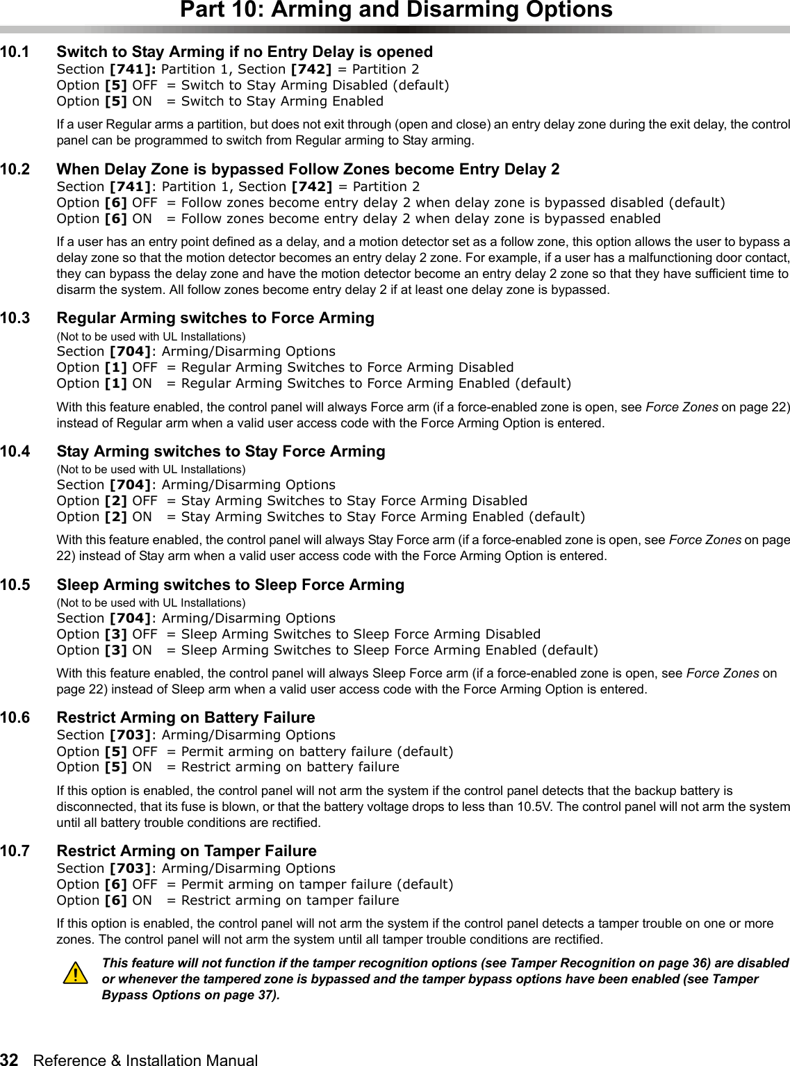 32   Reference &amp; Installation Manual   Part 10: Arming and Disarming Options10.1 Switch to Stay Arming if no Entry Delay is opened Section [741]: Partition 1, Section [742] = Partition 2 Option [5] OFF = Switch to Stay Arming Disabled (default)Option [5] ON = Switch to Stay Arming EnabledIf a user Regular arms a partition, but does not exit through (open and close) an entry delay zone during the exit delay, the control panel can be programmed to switch from Regular arming to Stay arming.10.2 When Delay Zone is bypassed Follow Zones become Entry Delay 2 Section [741]: Partition 1, Section [742] = Partition 2 Option [6] OFF = Follow zones become entry delay 2 when delay zone is bypassed disabled (default)Option [6] ON = Follow zones become entry delay 2 when delay zone is bypassed enabled If a user has an entry point defined as a delay, and a motion detector set as a follow zone, this option allows the user to bypass a delay zone so that the motion detector becomes an entry delay 2 zone. For example, if a user has a malfunctioning door contact, they can bypass the delay zone and have the motion detector become an entry delay 2 zone so that they have sufficient time to disarm the system. All follow zones become entry delay 2 if at least one delay zone is bypassed.10.3 Regular Arming switches to Force Arming(Not to be used with UL Installations)Section [704]: Arming/Disarming OptionsOption [1] OFF = Regular Arming Switches to Force Arming Disabled Option [1] ON = Regular Arming Switches to Force Arming Enabled (default)With this feature enabled, the control panel will always Force arm (if a force-enabled zone is open, see Force Zones on page 22) instead of Regular arm when a valid user access code with the Force Arming Option is entered. 10.4 Stay Arming switches to Stay Force Arming(Not to be used with UL Installations)Section [704]: Arming/Disarming OptionsOption [2] OFF = Stay Arming Switches to Stay Force Arming Disabled Option [2] ON = Stay Arming Switches to Stay Force Arming Enabled (default)With this feature enabled, the control panel will always Stay Force arm (if a force-enabled zone is open, see Force Zones on page 22) instead of Stay arm when a valid user access code with the Force Arming Option is entered. 10.5 Sleep Arming switches to Sleep Force Arming(Not to be used with UL Installations)Section [704]: Arming/Disarming OptionsOption [3] OFF = Sleep Arming Switches to Sleep Force Arming Disabled Option [3] ON = Sleep Arming Switches to Sleep Force Arming Enabled (default)With this feature enabled, the control panel will always Sleep Force arm (if a force-enabled zone is open, see Force Zones on page 22) instead of Sleep arm when a valid user access code with the Force Arming Option is entered. 10.6 Restrict Arming on Battery FailureSection [703]: Arming/Disarming OptionsOption [5] OFF = Permit arming on battery failure (default)Option [5] ON = Restrict arming on battery failureIf this option is enabled, the control panel will not arm the system if the control panel detects that the backup battery is disconnected, that its fuse is blown, or that the battery voltage drops to less than 10.5V. The control panel will not arm the system until all battery trouble conditions are rectified. 10.7 Restrict Arming on Tamper FailureSection [703]: Arming/Disarming OptionsOption [6] OFF = Permit arming on tamper failure (default)Option [6] ON = Restrict arming on tamper failureIf this option is enabled, the control panel will not arm the system if the control panel detects a tamper trouble on one or more zones. The control panel will not arm the system until all tamper trouble conditions are rectified. This feature will not function if the tamper recognition options (see Tamper Recognition on page 36) are disabled or whenever the tampered zone is bypassed and the tamper bypass options have been enabled (see Tamper Bypass Options on page 37).