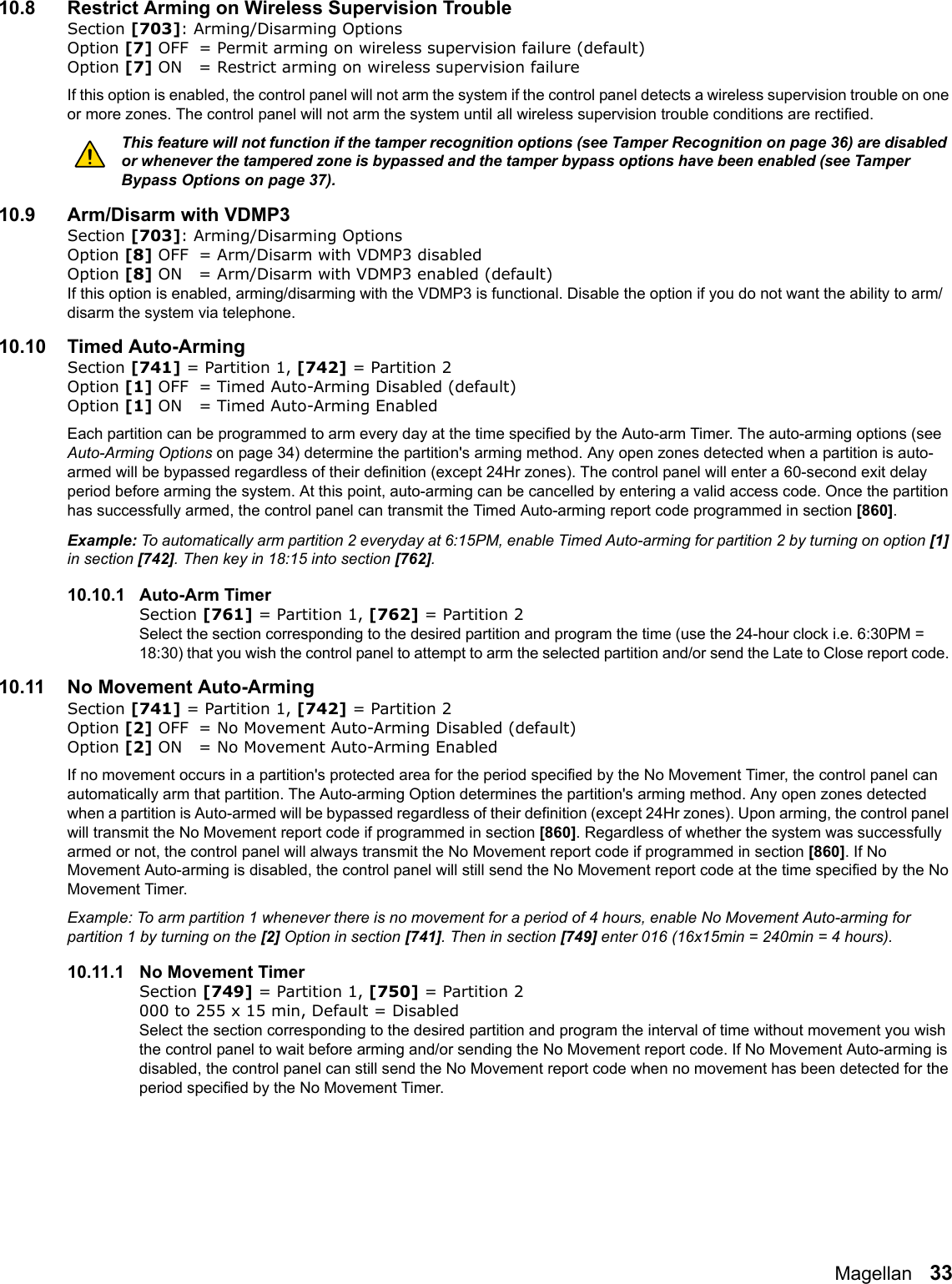 Magellan   3310.8 Restrict Arming on Wireless Supervision TroubleSection [703]: Arming/Disarming OptionsOption [7] OFF = Permit arming on wireless supervision failure (default)Option [7] ON = Restrict arming on wireless supervision failureIf this option is enabled, the control panel will not arm the system if the control panel detects a wireless supervision trouble on one or more zones. The control panel will not arm the system until all wireless supervision trouble conditions are rectified. This feature will not function if the tamper recognition options (see Tamper Recognition on page 36) are disabled or whenever the tampered zone is bypassed and the tamper bypass options have been enabled (see Tamper Bypass Options on page 37).10.9 Arm/Disarm with VDMP3Section [703]: Arming/Disarming OptionsOption [8] OFF = Arm/Disarm with VDMP3 disabledOption [8] ON = Arm/Disarm with VDMP3 enabled (default)If this option is enabled, arming/disarming with the VDMP3 is functional. Disable the option if you do not want the ability to arm/disarm the system via telephone. 10.10 Timed Auto-ArmingSection [741] = Partition 1, [742] = Partition 2 Option [1] OFF = Timed Auto-Arming Disabled (default)Option [1] ON = Timed Auto-Arming EnabledEach partition can be programmed to arm every day at the time specified by the Auto-arm Timer. The auto-arming options (see Auto-Arming Options on page 34) determine the partition&apos;s arming method. Any open zones detected when a partition is auto-armed will be bypassed regardless of their definition (except 24Hr zones). The control panel will enter a 60-second exit delay period before arming the system. At this point, auto-arming can be cancelled by entering a valid access code. Once the partition has successfully armed, the control panel can transmit the Timed Auto-arming report code programmed in section [860]. Example: To automatically arm partition 2 everyday at 6:15PM, enable Timed Auto-arming for partition 2 by turning on option [1] in section [742]. Then key in 18:15 into section [762].10.10.1 Auto-Arm TimerSection [761] = Partition 1, [762] = Partition 2 Select the section corresponding to the desired partition and program the time (use the 24-hour clock i.e. 6:30PM = 18:30) that you wish the control panel to attempt to arm the selected partition and/or send the Late to Close report code. 10.11 No Movement Auto-ArmingSection [741] = Partition 1, [742] = Partition 2 Option [2] OFF = No Movement Auto-Arming Disabled (default)Option [2] ON = No Movement Auto-Arming EnabledIf no movement occurs in a partition&apos;s protected area for the period specified by the No Movement Timer, the control panel can automatically arm that partition. The Auto-arming Option determines the partition&apos;s arming method. Any open zones detected when a partition is Auto-armed will be bypassed regardless of their definition (except 24Hr zones). Upon arming, the control panel will transmit the No Movement report code if programmed in section [860]. Regardless of whether the system was successfully armed or not, the control panel will always transmit the No Movement report code if programmed in section [860]. If No Movement Auto-arming is disabled, the control panel will still send the No Movement report code at the time specified by the No Movement Timer. Example: To arm partition 1 whenever there is no movement for a period of 4 hours, enable No Movement Auto-arming for partition 1 by turning on the [2] Option in section [741]. Then in section [749] enter 016 (16x15min = 240min = 4 hours). 10.11.1 No Movement TimerSection [749] = Partition 1, [750] = Partition 2 000 to 255 x 15 min, Default = Disabled Select the section corresponding to the desired partition and program the interval of time without movement you wish the control panel to wait before arming and/or sending the No Movement report code. If No Movement Auto-arming is disabled, the control panel can still send the No Movement report code when no movement has been detected for the period specified by the No Movement Timer. 