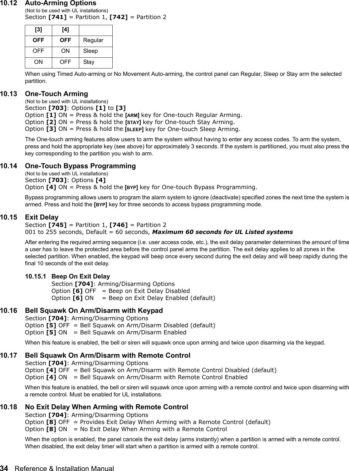 34   Reference &amp; Installation Manual   10.12 Auto-Arming Options (Not to be used with UL installations)Section [741] = Partition 1, [742] = Partition 2 When using Timed Auto-arming or No Movement Auto-arming, the control panel can Regular, Sleep or Stay arm the selected partition. 10.13 One-Touch Arming (Not to be used with UL installations)Section [703]: Options [1] to [3]Option [1] ON = Press &amp; hold the [ARM] key for One-touch Regular Arming.Option [2] ON = Press &amp; hold the [STAY] key for One-touch Stay Arming. Option [3] ON = Press &amp; hold the [SLEEP] key for One-touch Sleep Arming.The One-touch arming features allow users to arm the system without having to enter any access codes. To arm the system, press and hold the appropriate key (see above) for approximately 3 seconds. If the system is partitioned, you must also press the key corresponding to the partition you wish to arm. 10.14 One-Touch Bypass Programming (Not to be used with UL installations)Section [703]: Options [4]Option [4] ON = Press &amp; hold the [BYP] key for One-touch Bypass Programming.Bypass programming allows users to program the alarm system to ignore (deactivate) specified zones the next time the system is armed. Press and hold the [BYP] key for three seconds to access bypass programming mode.10.15 Exit DelaySection [745] = Partition 1, [746] = Partition 2 001 to 255 seconds, Default = 60 seconds, Maximum 60 seconds for UL Listed systems After entering the required arming sequence (i.e. user access code, etc.), the exit delay parameter determines the amount of time a user has to leave the protected area before the control panel arms the partition. The exit delay applies to all zones in the selected partition. When enabled, the keypad will beep once every second during the exit delay and will beep rapidly during the final 10 seconds of the exit delay. 10.15.1 Beep On Exit DelaySection [704]: Arming/Disarming OptionsOption [6] OFF = Beep on Exit Delay Disabled Option [6] ON = Beep on Exit Delay Enabled (default)10.16 Bell Squawk On Arm/Disarm with KeypadSection [704]: Arming/Disarming OptionsOption [5] OFF = Bell Squawk on Arm/Disarm Disabled (default)Option [5] ON = Bell Squawk on Arm/Disarm EnabledWhen this feature is enabled, the bell or siren will squawk once upon arming and twice upon disarming via the keypad.10.17 Bell Squawk On Arm/Disarm with Remote ControlSection [704]: Arming/Disarming OptionsOption [4] OFF = Bell Squawk on Arm/Disarm with Remote Control Disabled (default)Option [4] ON = Bell Squawk on Arm/Disarm with Remote Control EnabledWhen this feature is enabled, the bell or siren will squawk once upon arming with a remote control and twice upon disarming with a remote control. Must be enabled for UL installations.10.18 No Exit Delay When Arming with Remote ControlSection [704]: Arming/Disarming OptionsOption [8] OFF = Provides Exit Delay When Arming with a Remote Control (default)Option [8] ON = No Exit Delay When Arming with a Remote ControlWhen the option is enabled, the panel cancels the exit delay (arms instantly) when a partition is armed with a remote control. When disabled, the exit delay timer will start when a partition is armed with a remote control. [3] [4]OFF OFF  RegularOFF ON  SleepON OFF  Stay