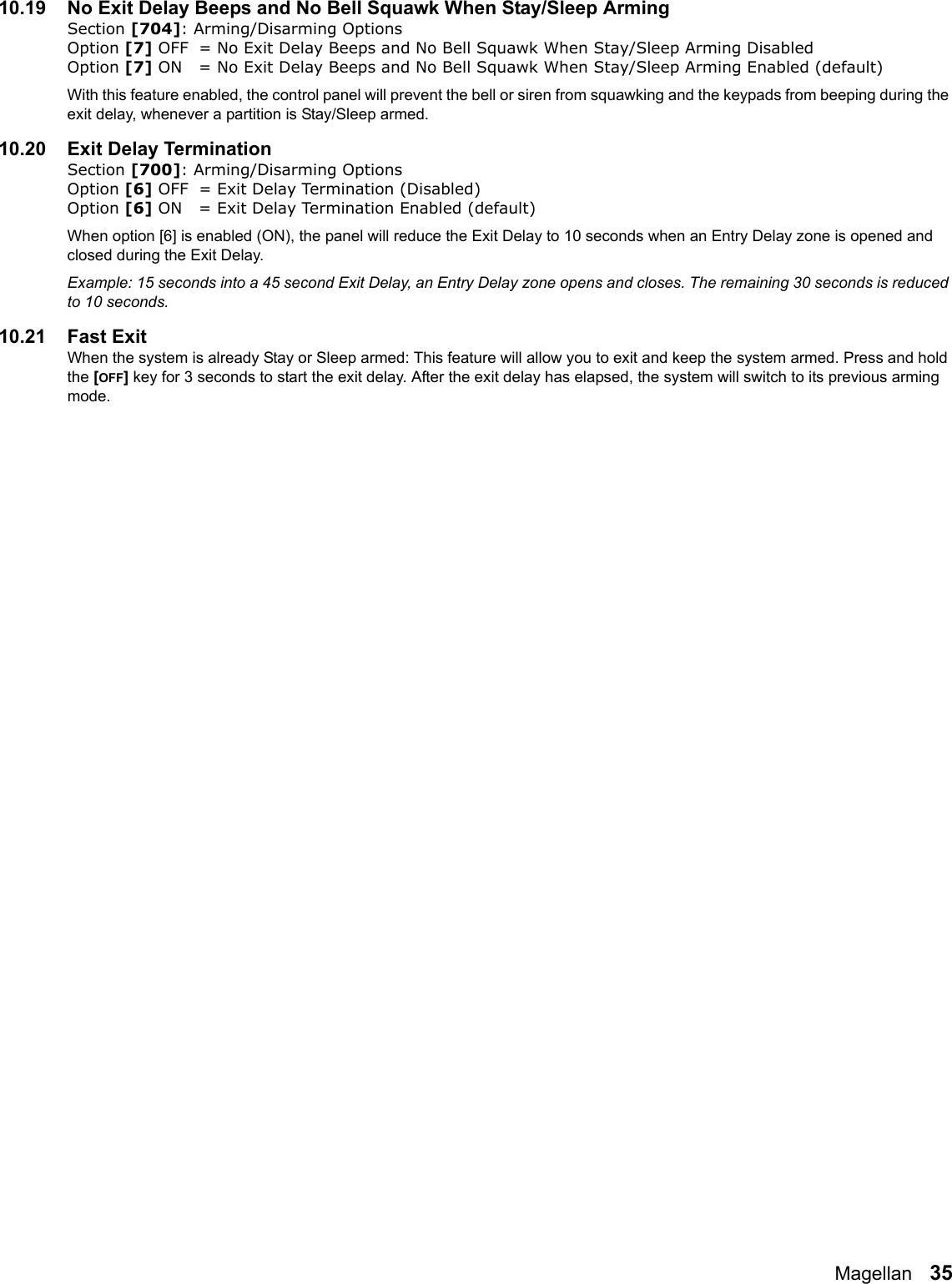 Magellan   3510.19 No Exit Delay Beeps and No Bell Squawk When Stay/Sleep ArmingSection [704]: Arming/Disarming OptionsOption [7] OFF = No Exit Delay Beeps and No Bell Squawk When Stay/Sleep Arming Disabled Option [7] ON = No Exit Delay Beeps and No Bell Squawk When Stay/Sleep Arming Enabled (default)With this feature enabled, the control panel will prevent the bell or siren from squawking and the keypads from beeping during the exit delay, whenever a partition is Stay/Sleep armed. 10.20 Exit Delay TerminationSection [700]: Arming/Disarming OptionsOption [6] OFF = Exit Delay Termination (Disabled) Option [6] ON = Exit Delay Termination Enabled (default)When option [6] is enabled (ON), the panel will reduce the Exit Delay to 10 seconds when an Entry Delay zone is opened and closed during the Exit Delay.Example: 15 seconds into a 45 second Exit Delay, an Entry Delay zone opens and closes. The remaining 30 seconds is reduced to 10 seconds. 10.21 Fast ExitWhen the system is already Stay or Sleep armed: This feature will allow you to exit and keep the system armed. Press and hold the [OFF] key for 3 seconds to start the exit delay. After the exit delay has elapsed, the system will switch to its previous arming mode.