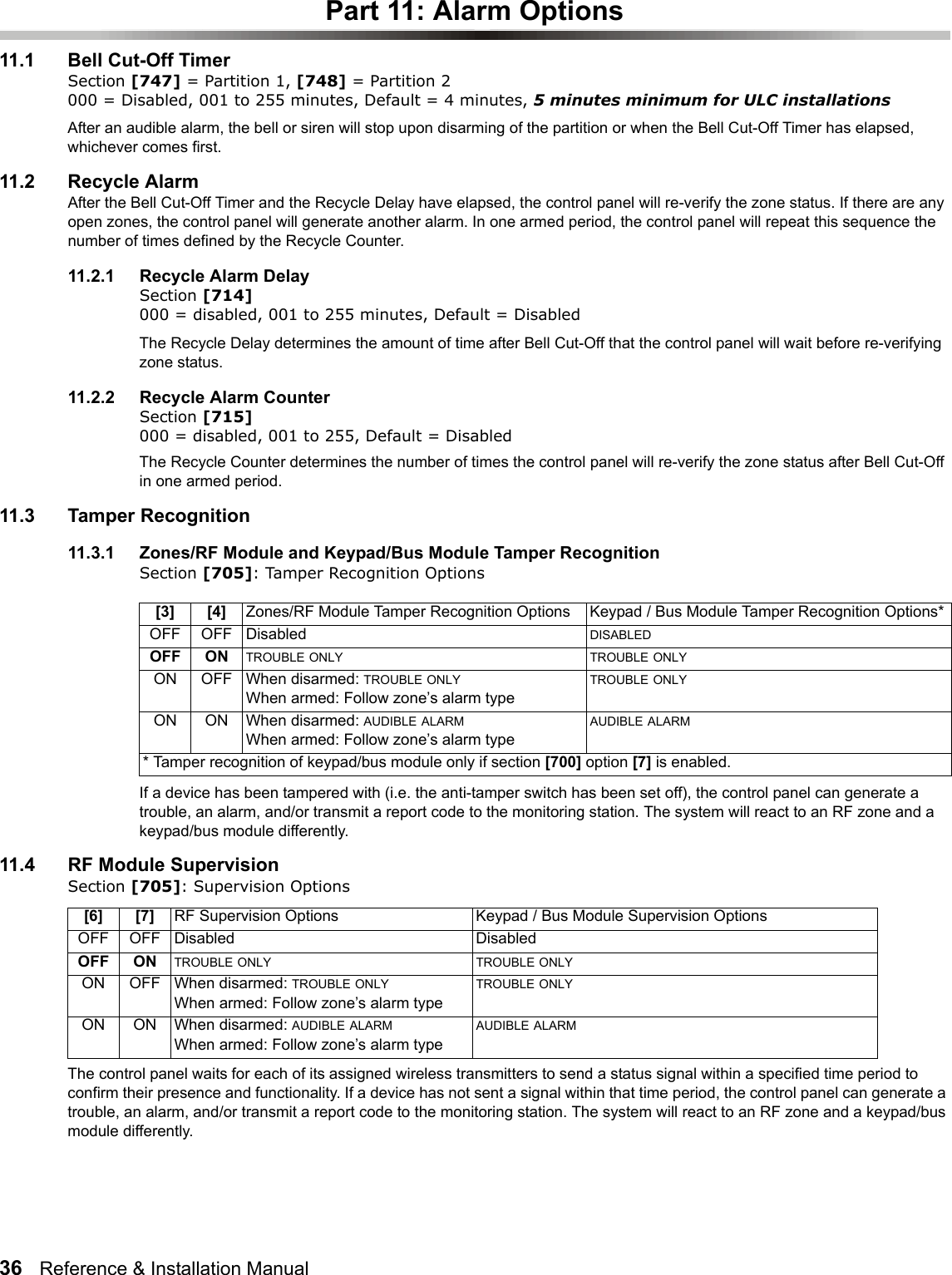 36   Reference &amp; Installation Manual   Part 11: Alarm Options11.1 Bell Cut-Off TimerSection [747] = Partition 1, [748] = Partition 2 000 = Disabled, 001 to 255 minutes, Default = 4 minutes, 5 minutes minimum for ULC installationsAfter an audible alarm, the bell or siren will stop upon disarming of the partition or when the Bell Cut-Off Timer has elapsed, whichever comes first. 11.2 Recycle AlarmAfter the Bell Cut-Off Timer and the Recycle Delay have elapsed, the control panel will re-verify the zone status. If there are any open zones, the control panel will generate another alarm. In one armed period, the control panel will repeat this sequence the number of times defined by the Recycle Counter. 11.2.1 Recycle Alarm DelaySection [714] 000 = disabled, 001 to 255 minutes, Default = DisabledThe Recycle Delay determines the amount of time after Bell Cut-Off that the control panel will wait before re-verifying zone status. 11.2.2 Recycle Alarm CounterSection [715] 000 = disabled, 001 to 255, Default = Disabled The Recycle Counter determines the number of times the control panel will re-verify the zone status after Bell Cut-Off in one armed period. 11.3 Tamper Recognition 11.3.1 Zones/RF Module and Keypad/Bus Module Tamper RecognitionSection [705]: Tamper Recognition Options If a device has been tampered with (i.e. the anti-tamper switch has been set off), the control panel can generate a trouble, an alarm, and/or transmit a report code to the monitoring station. The system will react to an RF zone and a keypad/bus module differently.11.4 RF Module SupervisionSection [705]: Supervision OptionsThe control panel waits for each of its assigned wireless transmitters to send a status signal within a specified time period to confirm their presence and functionality. If a device has not sent a signal within that time period, the control panel can generate a trouble, an alarm, and/or transmit a report code to the monitoring station. The system will react to an RF zone and a keypad/bus module differently.[3] [4] Zones/RF Module Tamper Recognition Options Keypad / Bus Module Tamper Recognition Options*OFF OFF Disabled  DISABLEDOFF ON TROUBLE ONLY TROUBLE ONLYON OFF When disarmed: TROUBLE ONLYWhen armed: Follow zone’s alarm typeTROUBLE ONLYON ON When disarmed: AUDIBLE ALARMWhen armed: Follow zone’s alarm typeAUDIBLE ALARM* Tamper recognition of keypad/bus module only if section [700] option [7] is enabled.[6] [7] RF Supervision Options Keypad / Bus Module Supervision OptionsOFF OFF Disabled Disabled OFF ON TROUBLE ONLY TROUBLE ONLYON OFF When disarmed: TROUBLE ONLYWhen armed: Follow zone’s alarm typeTROUBLE ONLYON ON When disarmed: AUDIBLE ALARMWhen armed: Follow zone’s alarm typeAUDIBLE ALARM