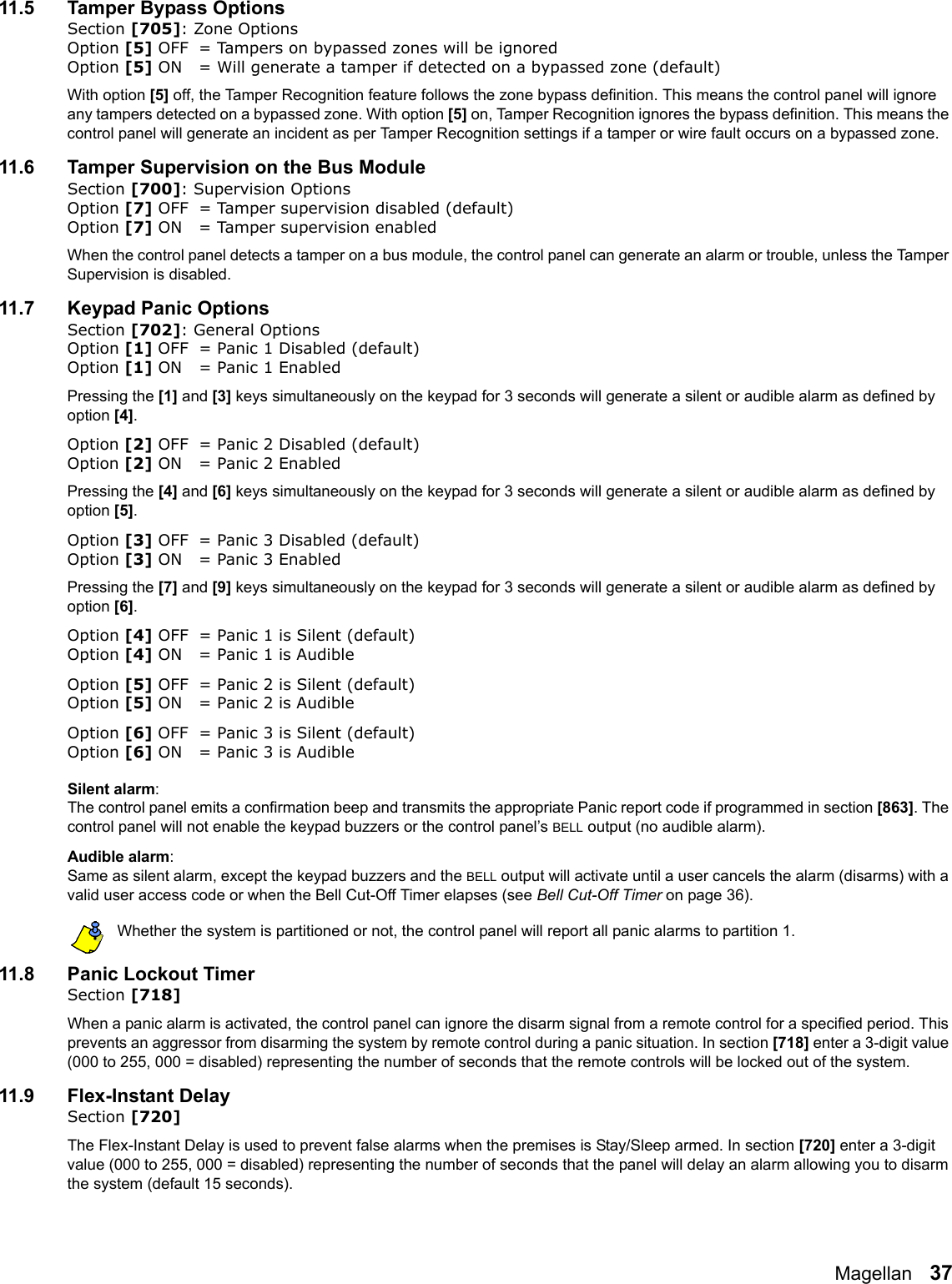 Magellan   3711.5 Tamper Bypass OptionsSection [705]: Zone OptionsOption [5] OFF = Tampers on bypassed zones will be ignoredOption [5] ON = Will generate a tamper if detected on a bypassed zone (default) With option [5] off, the Tamper Recognition feature follows the zone bypass definition. This means the control panel will ignore any tampers detected on a bypassed zone. With option [5] on, Tamper Recognition ignores the bypass definition. This means the control panel will generate an incident as per Tamper Recognition settings if a tamper or wire fault occurs on a bypassed zone. 11.6 Tamper Supervision on the Bus ModuleSection [700]: Supervision OptionsOption [7] OFF = Tamper supervision disabled (default)Option [7] ON = Tamper supervision enabledWhen the control panel detects a tamper on a bus module, the control panel can generate an alarm or trouble, unless the Tamper Supervision is disabled.11.7 Keypad Panic OptionsSection [702]: General OptionsOption [1] OFF = Panic 1 Disabled (default)Option [1] ON  = Panic 1 EnabledPressing the [1] and [3] keys simultaneously on the keypad for 3 seconds will generate a silent or audible alarm as defined by option [4].Option [2] OFF = Panic 2 Disabled (default)Option [2] ON  = Panic 2 EnabledPressing the [4] and [6] keys simultaneously on the keypad for 3 seconds will generate a silent or audible alarm as defined by option [5].Option [3] OFF = Panic 3 Disabled (default)Option [3] ON  = Panic 3 EnabledPressing the [7] and [9] keys simultaneously on the keypad for 3 seconds will generate a silent or audible alarm as defined by option [6].Option [4] OFF = Panic 1 is Silent (default)Option [4] ON  = Panic 1 is AudibleOption [5] OFF = Panic 2 is Silent (default)Option [5] ON  = Panic 2 is AudibleOption [6] OFF = Panic 3 is Silent (default)Option [6] ON  = Panic 3 is AudibleSilent alarm:The control panel emits a confirmation beep and transmits the appropriate Panic report code if programmed in section [863]. The control panel will not enable the keypad buzzers or the control panel’s BELL output (no audible alarm). Audible alarm:Same as silent alarm, except the keypad buzzers and the BELL output will activate until a user cancels the alarm (disarms) with a valid user access code or when the Bell Cut-Off Timer elapses (see Bell Cut-Off Timer on page 36).Whether the system is partitioned or not, the control panel will report all panic alarms to partition 1.11.8 Panic Lockout TimerSection [718]When a panic alarm is activated, the control panel can ignore the disarm signal from a remote control for a specified period. This prevents an aggressor from disarming the system by remote control during a panic situation. In section [718] enter a 3-digit value (000 to 255, 000 = disabled) representing the number of seconds that the remote controls will be locked out of the system.11.9 Flex-Instant DelaySection [720]The Flex-Instant Delay is used to prevent false alarms when the premises is Stay/Sleep armed. In section [720] enter a 3-digit value (000 to 255, 000 = disabled) representing the number of seconds that the panel will delay an alarm allowing you to disarm the system (default 15 seconds). 