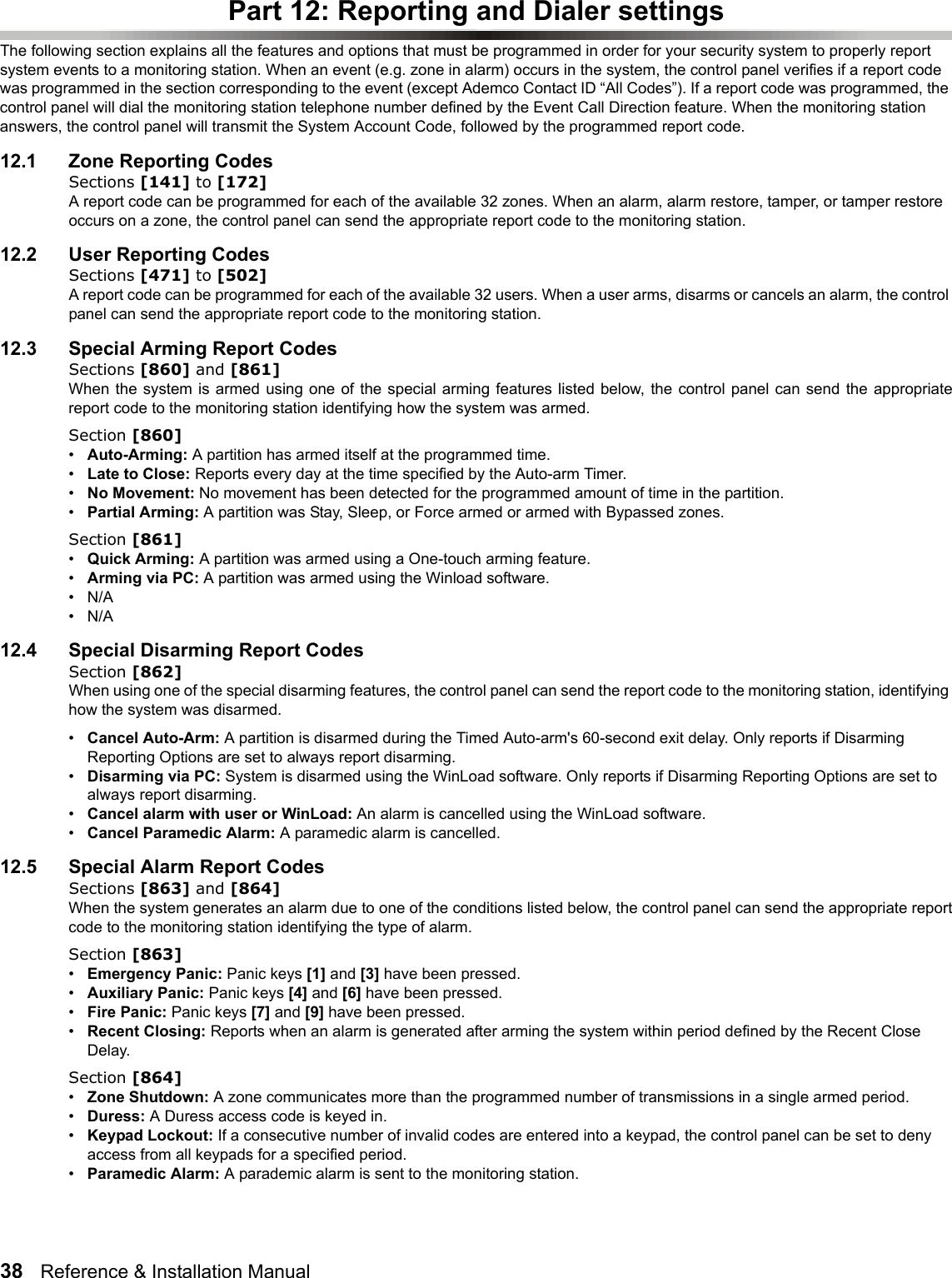 38   Reference &amp; Installation Manual   Part 12: Reporting and Dialer settingsThe following section explains all the features and options that must be programmed in order for your security system to properly report system events to a monitoring station. When an event (e.g. zone in alarm) occurs in the system, the control panel verifies if a report code was programmed in the section corresponding to the event (except Ademco Contact ID “All Codes”). If a report code was programmed, the control panel will dial the monitoring station telephone number defined by the Event Call Direction feature. When the monitoring station answers, the control panel will transmit the System Account Code, followed by the programmed report code.12.1 Zone Reporting CodesSections [141] to [172]A report code can be programmed for each of the available 32 zones. When an alarm, alarm restore, tamper, or tamper restore occurs on a zone, the control panel can send the appropriate report code to the monitoring station. 12.2 User Reporting CodesSections [471] to [502]A report code can be programmed for each of the available 32 users. When a user arms, disarms or cancels an alarm, the control panel can send the appropriate report code to the monitoring station. 12.3 Special Arming Report CodesSections [860] and [861]When the system is armed using one of the special arming features listed below, the control panel can send the appropriatereport code to the monitoring station identifying how the system was armed.Section [860]•Auto-Arming: A partition has armed itself at the programmed time. •Late to Close: Reports every day at the time specified by the Auto-arm Timer. •No Movement: No movement has been detected for the programmed amount of time in the partition.•Partial Arming: A partition was Stay, Sleep, or Force armed or armed with Bypassed zones.Section [861]•Quick Arming: A partition was armed using a One-touch arming feature.•Arming via PC: A partition was armed using the Winload software. •N/A•N/A12.4 Special Disarming Report CodesSection [862]When using one of the special disarming features, the control panel can send the report code to the monitoring station, identifying how the system was disarmed.•Cancel Auto-Arm: A partition is disarmed during the Timed Auto-arm&apos;s 60-second exit delay. Only reports if Disarming Reporting Options are set to always report disarming. •Disarming via PC: System is disarmed using the WinLoad software. Only reports if Disarming Reporting Options are set to always report disarming.                                                                                                                      •Cancel alarm with user or WinLoad: An alarm is cancelled using the WinLoad software.                 •Cancel Paramedic Alarm: A paramedic alarm is cancelled.                                                                                                       12.5 Special Alarm Report CodesSections [863] and [864]When the system generates an alarm due to one of the conditions listed below, the control panel can send the appropriate reportcode to the monitoring station identifying the type of alarm.Section [863]•Emergency Panic: Panic keys [1] and [3] have been pressed.•Auxiliary Panic: Panic keys [4] and [6] have been pressed.•Fire Panic: Panic keys [7] and [9] have been pressed.•Recent Closing: Reports when an alarm is generated after arming the system within period defined by the Recent Close Delay.Section [864]•Zone Shutdown: A zone communicates more than the programmed number of transmissions in a single armed period. •Duress: A Duress access code is keyed in. •Keypad Lockout: If a consecutive number of invalid codes are entered into a keypad, the control panel can be set to deny access from all keypads for a specified period.•Paramedic Alarm: A parademic alarm is sent to the monitoring station.