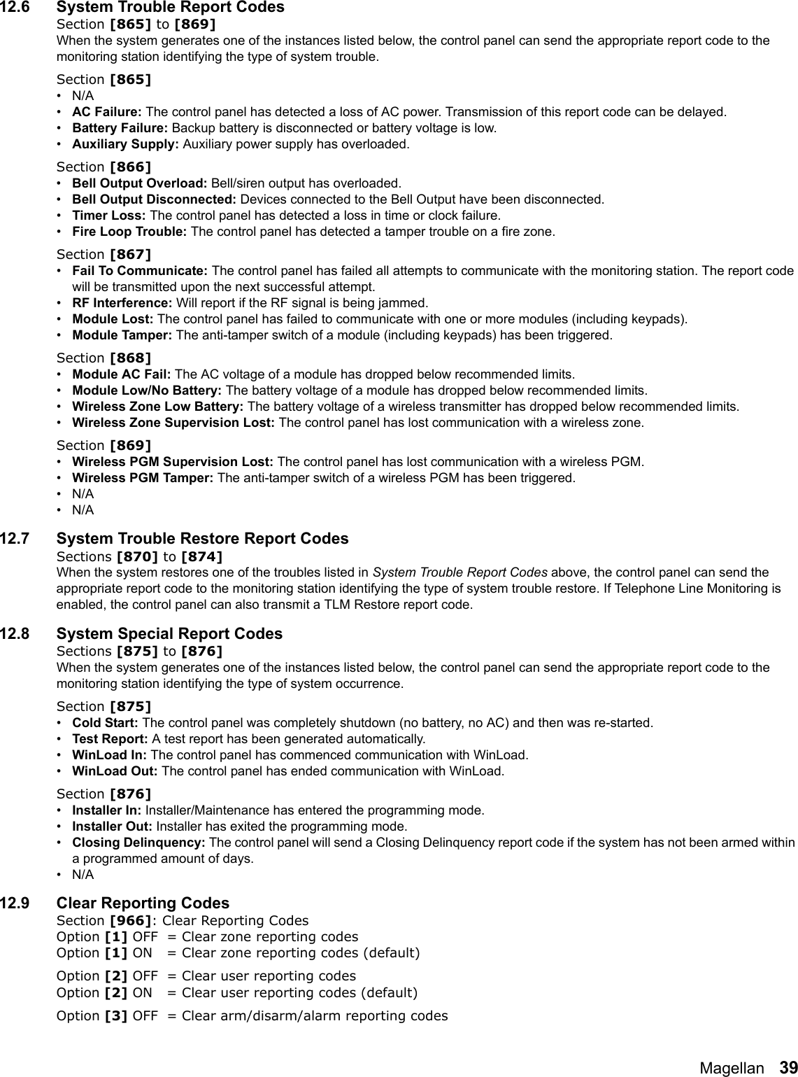 Magellan   3912.6 System Trouble Report CodesSection [865] to [869]When the system generates one of the instances listed below, the control panel can send the appropriate report code to the monitoring station identifying the type of system trouble.Section [865]•N/A•AC Failure: The control panel has detected a loss of AC power. Transmission of this report code can be delayed.•Battery Failure: Backup battery is disconnected or battery voltage is low.•Auxiliary Supply: Auxiliary power supply has overloaded.Section [866]•Bell Output Overload: Bell/siren output has overloaded.•Bell Output Disconnected: Devices connected to the Bell Output have been disconnected.•Timer Loss: The control panel has detected a loss in time or clock failure.•Fire Loop Trouble: The control panel has detected a tamper trouble on a fire zone. Section [867]•Fail To Communicate: The control panel has failed all attempts to communicate with the monitoring station. The report code will be transmitted upon the next successful attempt.•RF Interference: Will report if the RF signal is being jammed.•Module Lost: The control panel has failed to communicate with one or more modules (including keypads).•Module Tamper: The anti-tamper switch of a module (including keypads) has been triggered. Section [868]•Module AC Fail: The AC voltage of a module has dropped below recommended limits. •Module Low/No Battery: The battery voltage of a module has dropped below recommended limits.•Wireless Zone Low Battery: The battery voltage of a wireless transmitter has dropped below recommended limits.•Wireless Zone Supervision Lost: The control panel has lost communication with a wireless zone.Section [869]•Wireless PGM Supervision Lost: The control panel has lost communication with a wireless PGM.•Wireless PGM Tamper: The anti-tamper switch of a wireless PGM has been triggered.•N/A•N/A12.7 System Trouble Restore Report CodesSections [870] to [874]When the system restores one of the troubles listed in System Trouble Report Codes above, the control panel can send the appropriate report code to the monitoring station identifying the type of system trouble restore. If Telephone Line Monitoring is enabled, the control panel can also transmit a TLM Restore report code.12.8 System Special Report CodesSections [875] to [876]When the system generates one of the instances listed below, the control panel can send the appropriate report code to the monitoring station identifying the type of system occurrence.Section [875]•Cold Start: The control panel was completely shutdown (no battery, no AC) and then was re-started.•Test Report: A test report has been generated automatically.•WinLoad In: The control panel has commenced communication with WinLoad.•WinLoad Out: The control panel has ended communication with WinLoad.Section [876]•Installer In: Installer/Maintenance has entered the programming mode.•Installer Out: Installer has exited the programming mode.•Closing Delinquency: The control panel will send a Closing Delinquency report code if the system has not been armed within a programmed amount of days.•N/A12.9 Clear Reporting CodesSection [966]: Clear Reporting CodesOption [1] OFF = Clear zone reporting codes Option [1] ON = Clear zone reporting codes (default)Option [2] OFF = Clear user reporting codes Option [2] ON = Clear user reporting codes (default)Option [3] OFF = Clear arm/disarm/alarm reporting codes 