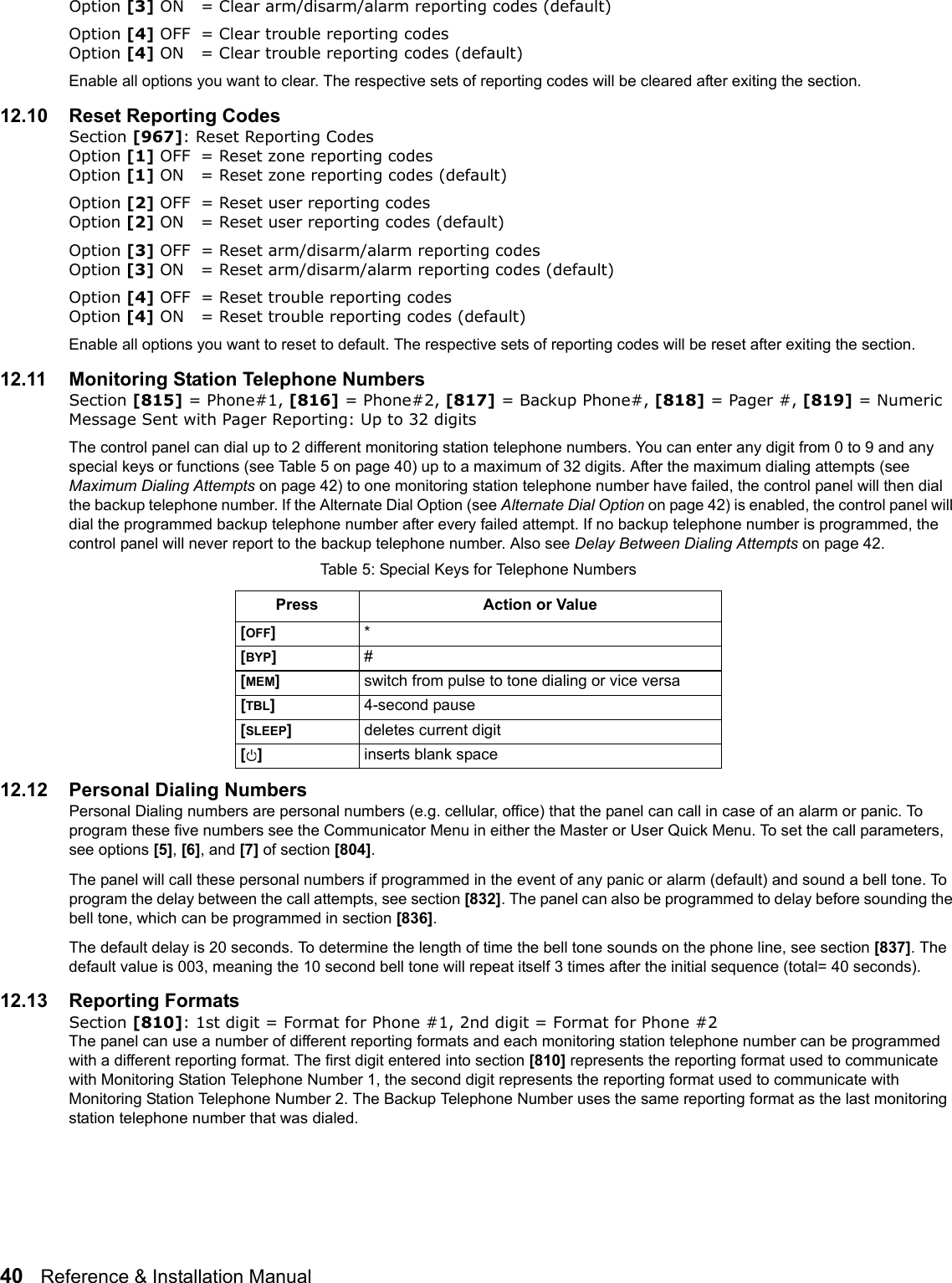 40   Reference &amp; Installation Manual   Option [3] ON = Clear arm/disarm/alarm reporting codes (default)Option [4] OFF = Clear trouble reporting codes Option [4] ON = Clear trouble reporting codes (default)Enable all options you want to clear. The respective sets of reporting codes will be cleared after exiting the section.12.10 Reset Reporting CodesSection [967]: Reset Reporting CodesOption [1] OFF = Reset zone reporting codes Option [1] ON = Reset zone reporting codes (default)Option [2] OFF = Reset user reporting codes Option [2] ON = Reset user reporting codes (default)Option [3] OFF = Reset arm/disarm/alarm reporting codes Option [3] ON = Reset arm/disarm/alarm reporting codes (default)Option [4] OFF = Reset trouble reporting codes Option [4] ON = Reset trouble reporting codes (default)Enable all options you want to reset to default. The respective sets of reporting codes will be reset after exiting the section.12.11 Monitoring Station Telephone NumbersSection [815] = Phone#1, [816] = Phone#2, [817] = Backup Phone#, [818] = Pager #, [819] = Numeric Message Sent with Pager Reporting: Up to 32 digits The control panel can dial up to 2 different monitoring station telephone numbers. You can enter any digit from 0 to 9 and any special keys or functions (see Table 5 on page 40) up to a maximum of 32 digits. After the maximum dialing attempts (see Maximum Dialing Attempts on page 42) to one monitoring station telephone number have failed, the control panel will then dial the backup telephone number. If the Alternate Dial Option (see Alternate Dial Option on page 42) is enabled, the control panel will dial the programmed backup telephone number after every failed attempt. If no backup telephone number is programmed, the control panel will never report to the backup telephone number. Also see Delay Between Dialing Attempts on page 42.12.12 Personal Dialing NumbersPersonal Dialing numbers are personal numbers (e.g. cellular, office) that the panel can call in case of an alarm or panic. To program these five numbers see the Communicator Menu in either the Master or User Quick Menu. To set the call parameters, see options [5], [6], and [7] of section [804]. The panel will call these personal numbers if programmed in the event of any panic or alarm (default) and sound a bell tone. To program the delay between the call attempts, see section [832]. The panel can also be programmed to delay before sounding the bell tone, which can be programmed in section [836].The default delay is 20 seconds. To determine the length of time the bell tone sounds on the phone line, see section [837]. The default value is 003, meaning the 10 second bell tone will repeat itself 3 times after the initial sequence (total= 40 seconds). 12.13 Reporting FormatsSection [810]: 1st digit = Format for Phone #1, 2nd digit = Format for Phone #2The panel can use a number of different reporting formats and each monitoring station telephone number can be programmed with a different reporting format. The first digit entered into section [810] represents the reporting format used to communicate with Monitoring Station Telephone Number 1, the second digit represents the reporting format used to communicate with Monitoring Station Telephone Number 2. The Backup Telephone Number uses the same reporting format as the last monitoring station telephone number that was dialed.Table 5: Special Keys for Telephone NumbersPress Action or Value[OFF]*[BYP]#[MEM]switch from pulse to tone dialing or vice versa[TBL]  4-second pause[SLEEP]deletes current digit[]  inserts blank space