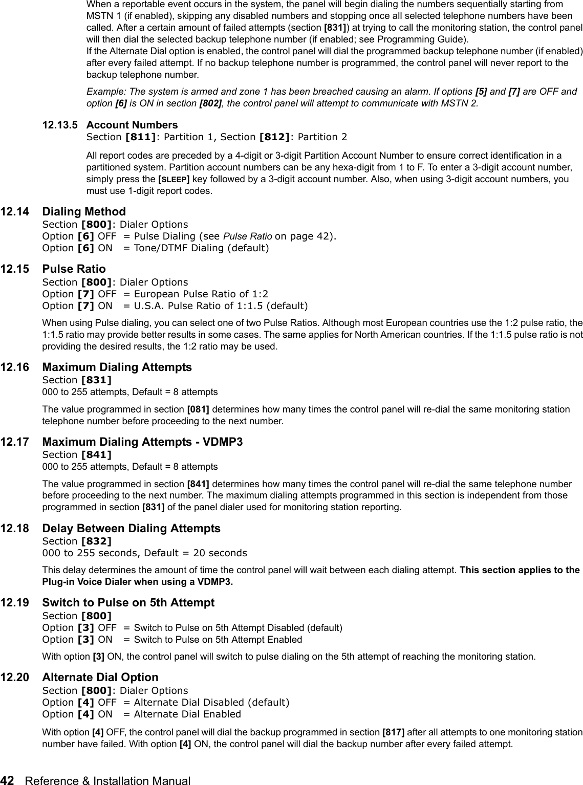 42   Reference &amp; Installation Manual   When a reportable event occurs in the system, the panel will begin dialing the numbers sequentially starting from MSTN 1 (if enabled), skipping any disabled numbers and stopping once all selected telephone numbers have been called. After a certain amount of failed attempts (section [831]) at trying to call the monitoring station, the control panel will then dial the selected backup telephone number (if enabled; see Programming Guide). If the Alternate Dial option is enabled, the control panel will dial the programmed backup telephone number (if enabled) after every failed attempt. If no backup telephone number is programmed, the control panel will never report to the backup telephone number. Example: The system is armed and zone 1 has been breached causing an alarm. If options [5] and [7] are OFF and option [6] is ON in section [802], the control panel will attempt to communicate with MSTN 2.12.13.5 Account Numbers    Section [811]: Partition 1, Section [812]: Partition 2All report codes are preceded by a 4-digit or 3-digit Partition Account Number to ensure correct identification in a partitioned system. Partition account numbers can be any hexa-digit from 1 to F. To enter a 3-digit account number, simply press the [SLEEP] key followed by a 3-digit account number. Also, when using 3-digit account numbers, you must use 1-digit report codes. 12.14 Dialing MethodSection [800]: Dialer OptionsOption [6] OFF = Pulse Dialing (see Pulse Ratio on page 42).Option [6] ON = Tone/DTMF Dialing (default)12.15 Pulse RatioSection [800]: Dialer OptionsOption [7] OFF = European Pulse Ratio of 1:2 Option [7] ON = U.S.A. Pulse Ratio of 1:1.5 (default)When using Pulse dialing, you can select one of two Pulse Ratios. Although most European countries use the 1:2 pulse ratio, the 1:1.5 ratio may provide better results in some cases. The same applies for North American countries. If the 1:1.5 pulse ratio is not providing the desired results, the 1:2 ratio may be used.12.16 Maximum Dialing AttemptsSection [831] 000 to 255 attempts, Default = 8 attemptsThe value programmed in section [081] determines how many times the control panel will re-dial the same monitoring station telephone number before proceeding to the next number. 12.17 Maximum Dialing Attempts - VDMP3Section [841]000 to 255 attempts, Default = 8 attemptsThe value programmed in section [841] determines how many times the control panel will re-dial the same telephone number before proceeding to the next number. The maximum dialing attempts programmed in this section is independent from those programmed in section [831] of the panel dialer used for monitoring station reporting.  12.18 Delay Between Dialing AttemptsSection [832] 000 to 255 seconds, Default = 20 seconds This delay determines the amount of time the control panel will wait between each dialing attempt. This section applies to the Plug-in Voice Dialer when using a VDMP3.12.19 Switch to Pulse on 5th AttemptSection [800] Option [3] OFF = Switch to Pulse on 5th Attempt Disabled (default)Option [3] ON = Switch to Pulse on 5th Attempt EnabledWith option [3] ON, the control panel will switch to pulse dialing on the 5th attempt of reaching the monitoring station. 12.20 Alternate Dial OptionSection [800]: Dialer OptionsOption [4] OFF = Alternate Dial Disabled (default)Option [4] ON = Alternate Dial EnabledWith option [4] OFF, the control panel will dial the backup programmed in section [817] after all attempts to one monitoring station number have failed. With option [4] ON, the control panel will dial the backup number after every failed attempt.