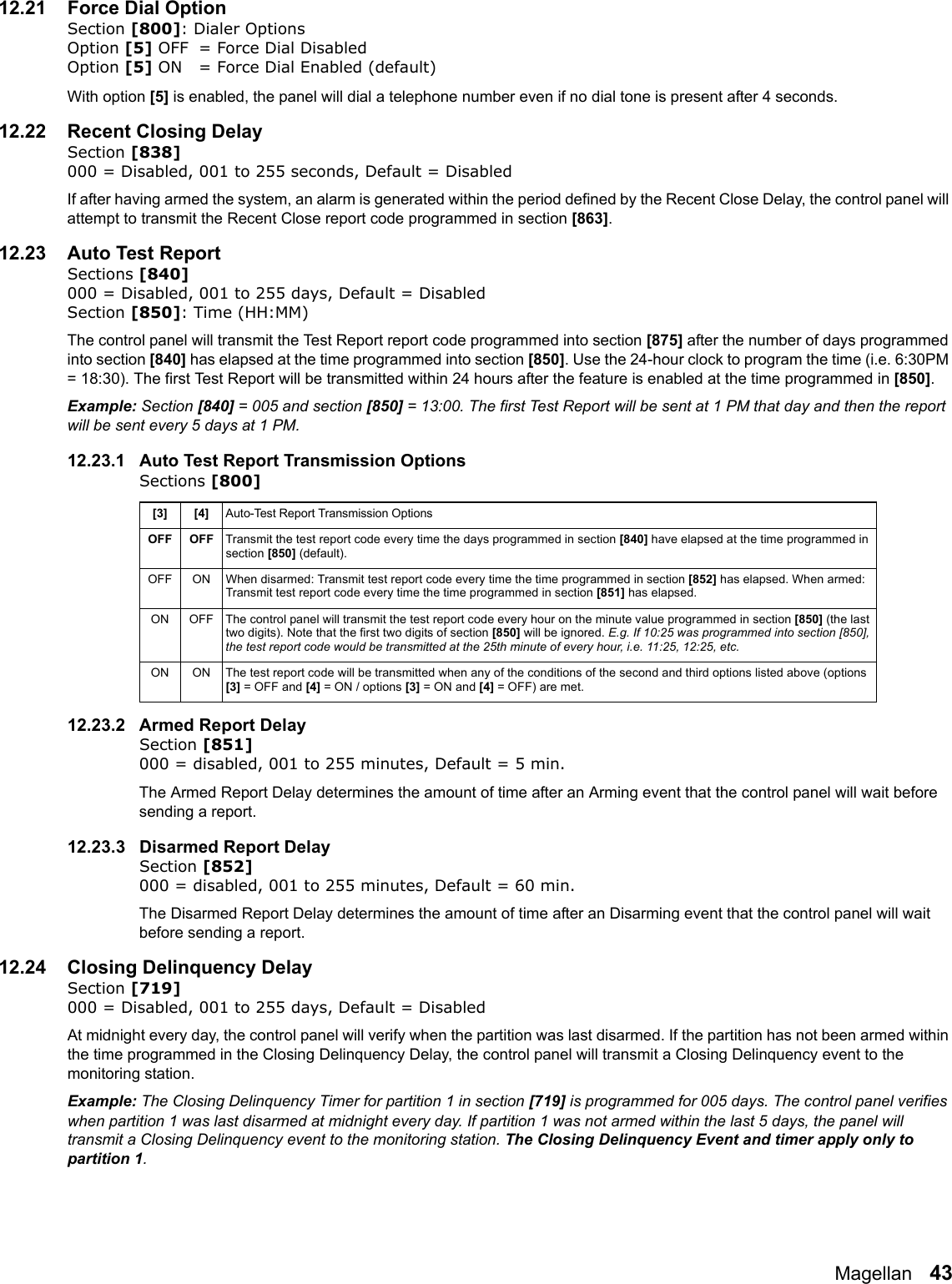 Magellan   4312.21 Force Dial OptionSection [800]: Dialer OptionsOption [5] OFF = Force Dial Disabled Option [5] ON = Force Dial Enabled (default)With option [5] is enabled, the panel will dial a telephone number even if no dial tone is present after 4 seconds.12.22 Recent Closing DelaySection [838] 000 = Disabled, 001 to 255 seconds, Default = Disabled   If after having armed the system, an alarm is generated within the period defined by the Recent Close Delay, the control panel will attempt to transmit the Recent Close report code programmed in section [863]. 12.23 Auto Test ReportSections [840] 000 = Disabled, 001 to 255 days, Default = Disabled   Section [850]: Time (HH:MM)The control panel will transmit the Test Report report code programmed into section [875] after the number of days programmed into section [840] has elapsed at the time programmed into section [850]. Use the 24-hour clock to program the time (i.e. 6:30PM = 18:30). The first Test Report will be transmitted within 24 hours after the feature is enabled at the time programmed in [850]. Example: Section [840] = 005 and section [850] = 13:00. The first Test Report will be sent at 1 PM that day and then the report will be sent every 5 days at 1 PM.12.23.1 Auto Test Report Transmission OptionsSections [800] 12.23.2 Armed Report DelaySection [851] 000 = disabled, 001 to 255 minutes, Default = 5 min.The Armed Report Delay determines the amount of time after an Arming event that the control panel will wait before sending a report. 12.23.3 Disarmed Report DelaySection [852] 000 = disabled, 001 to 255 minutes, Default = 60 min.The Disarmed Report Delay determines the amount of time after an Disarming event that the control panel will wait before sending a report. 12.24 Closing Delinquency DelaySection [719]000 = Disabled, 001 to 255 days, Default = DisabledAt midnight every day, the control panel will verify when the partition was last disarmed. If the partition has not been armed within the time programmed in the Closing Delinquency Delay, the control panel will transmit a Closing Delinquency event to the monitoring station.Example: The Closing Delinquency Timer for partition 1 in section [719] is programmed for 005 days. The control panel verifies when partition 1 was last disarmed at midnight every day. If partition 1 was not armed within the last 5 days, the panel will transmit a Closing Delinquency event to the monitoring station. The Closing Delinquency Event and timer apply only to partition 1.[3] [4] Auto-Test Report Transmission OptionsOFF OFF Transmit the test report code every time the days programmed in section [840] have elapsed at the time programmed in section [850] (default). OFF ON When disarmed: Transmit test report code every time the time programmed in section [852] has elapsed. When armed: Transmit test report code every time the time programmed in section [851] has elapsed. ON OFF The control panel will transmit the test report code every hour on the minute value programmed in section [850] (the last two digits). Note that the first two digits of section [850] will be ignored. E.g. If 10:25 was programmed into section [850], the test report code would be transmitted at the 25th minute of every hour, i.e. 11:25, 12:25, etc.ON ON The test report code will be transmitted when any of the conditions of the second and third options listed above (options [3] = OFF and [4] = ON / options [3] = ON and [4] = OFF) are met.