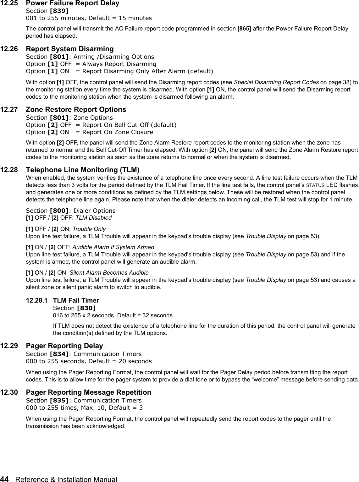 44   Reference &amp; Installation Manual   12.25 Power Failure Report DelaySection [839] 001 to 255 minutes, Default = 15 minutesThe control panel will transmit the AC Failure report code programmed in section [865] after the Power Failure Report Delay period has elapsed. 12.26 Report System Disarming    Section [801]: Arming /Disarming OptionsOption [1] OFF = Always Report DisarmingOption [1] ON = Report Disarming Only After Alarm (default)With option [1] OFF, the control panel will send the Disarming report codes (see Special Disarming Report Codes on page 38) to the monitoring station every time the system is disarmed. With option [1] ON, the control panel will send the Disarming report codes to the monitoring station when the system is disarmed following an alarm.12.27 Zone Restore Report OptionsSection [801]: Zone OptionsOption [2] OFF = Report On Bell Cut-Off (default)Option [2] ON = Report On Zone ClosureWith option [2] OFF, the panel will send the Zone Alarm Restore report codes to the monitoring station when the zone has returned to normal and the Bell Cut-Off Timer has elapsed. With option [2] ON, the panel will send the Zone Alarm Restore report codes to the monitoring station as soon as the zone returns to normal or when the system is disarmed. 12.28 Telephone Line Monitoring (TLM) When enabled, the system verifies the existence of a telephone line once every second. A line test failure occurs when the TLM detects less than 3 volts for the period defined by the TLM Fail Timer. If the line test fails, the control panel’s STATUS LED flashes and generates one or more conditions as defined by the TLM settings below. These will be restored when the control panel detects the telephone line again. Please note that when the dialer detects an incoming call, the TLM test will stop for 1 minute.Section [800]: Dialer Options [1] OFF / [2] OFF: TLM Disabled[1] OFF / [2] ON: Trouble OnlyUpon line test failure, a TLM Trouble will appear in the keypad’s trouble display (see Trouble Display on page 53).[1] ON / [2] OFF: Audible Alarm If System Armed Upon line test failure, a TLM Trouble will appear in the keypad’s trouble display (see Trouble Display on page 53) and if the system is armed, the control panel will generate an audible alarm.[1] ON / [2] ON: Silent Alarm Becomes Audible Upon line test failure, a TLM Trouble will appear in the keypad’s trouble display (see Trouble Display on page 53) and causes a silent zone or silent panic alarm to switch to audible.12.28.1 TLM Fail TimerSection [830] 016 to 255 x 2 seconds, Default = 32 secondsIf TLM does not detect the existence of a telephone line for the duration of this period, the control panel will generate the condition(s) defined by the TLM options.12.29 Pager Reporting Delay    Section [834]: Communication Timers000 to 255 seconds, Default = 20 secondsWhen using the Pager Reporting Format, the control panel will wait for the Pager Delay period before transmitting the report codes. This is to allow time for the pager system to provide a dial tone or to bypass the “welcome” message before sending data.12.30 Pager Reporting Message Repetition    Section [835]: Communication Timers000 to 255 times, Max. 10, Default = 3When using the Pager Reporting Format, the control panel will repeatedly send the report codes to the pager until the transmission has been acknowledged.