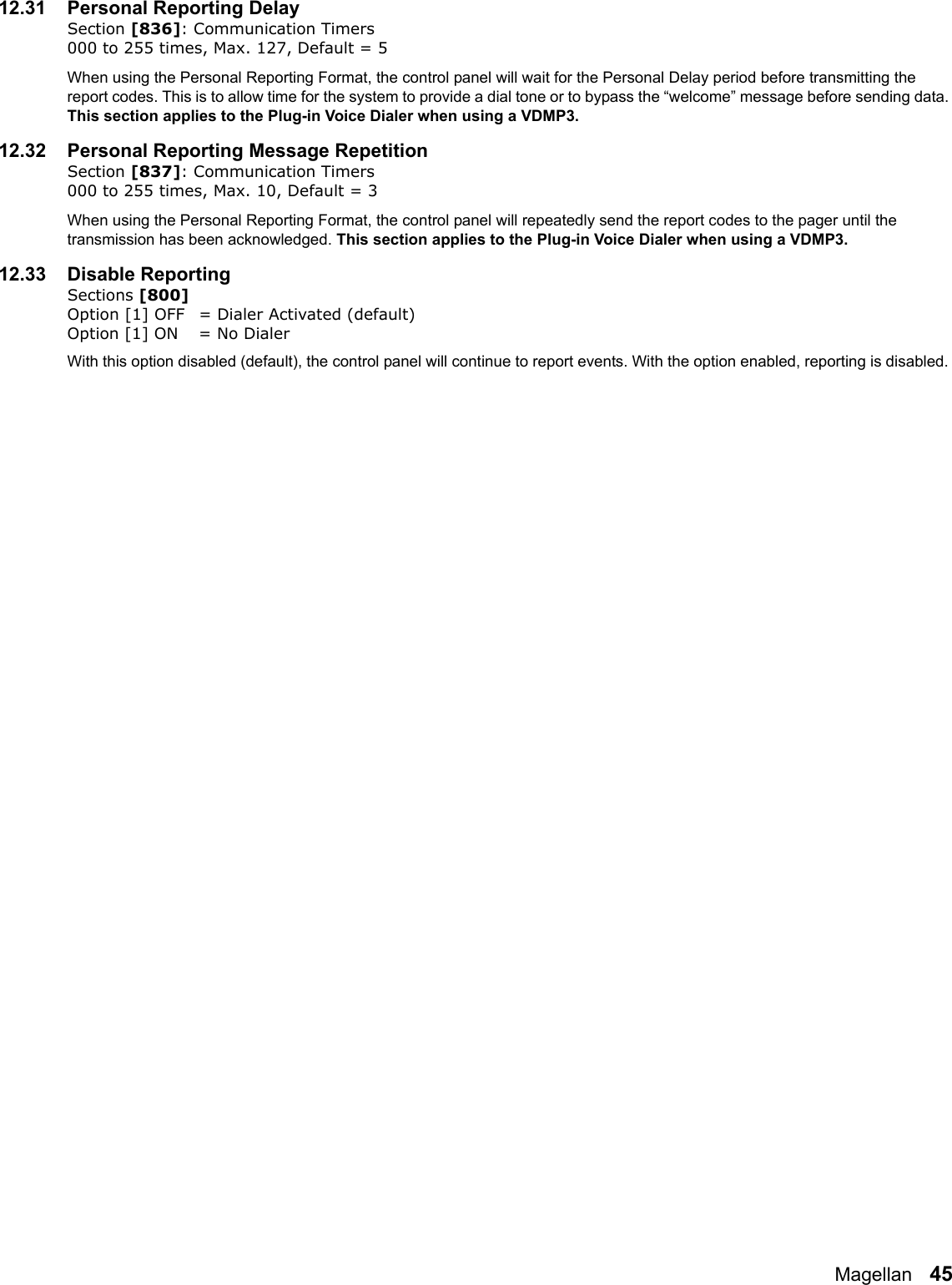 Magellan   4512.31 Personal Reporting Delay    Section [836]: Communication Timers000 to 255 times, Max. 127, Default = 5When using the Personal Reporting Format, the control panel will wait for the Personal Delay period before transmitting the report codes. This is to allow time for the system to provide a dial tone or to bypass the “welcome” message before sending data. This section applies to the Plug-in Voice Dialer when using a VDMP3.12.32 Personal Reporting Message Repetition    Section [837]: Communication Timers000 to 255 times, Max. 10, Default = 3When using the Personal Reporting Format, the control panel will repeatedly send the report codes to the pager until the transmission has been acknowledged. This section applies to the Plug-in Voice Dialer when using a VDMP3.12.33 Disable ReportingSections [800] Option [1] OFF = Dialer Activated (default)Option [1] ON = No DialerWith this option disabled (default), the control panel will continue to report events. With the option enabled, reporting is disabled. 