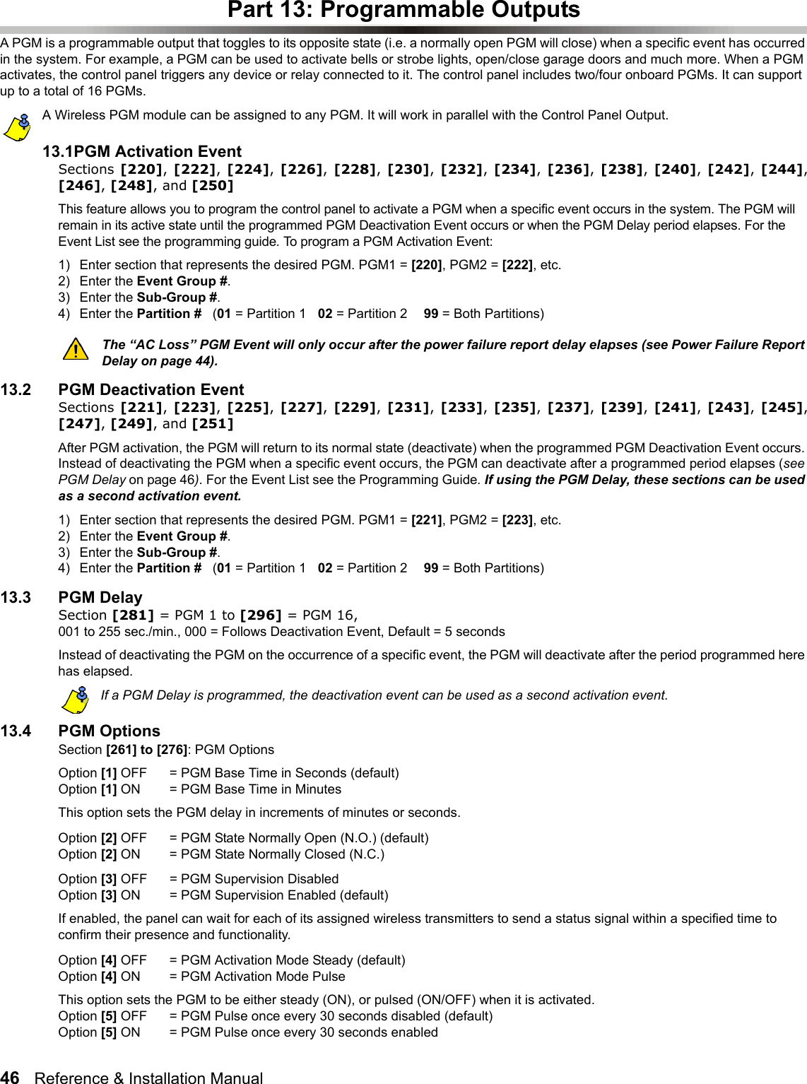 46   Reference &amp; Installation Manual   Part 13: Programmable OutputsA PGM is a programmable output that toggles to its opposite state (i.e. a normally open PGM will close) when a specific event has occurred in the system. For example, a PGM can be used to activate bells or strobe lights, open/close garage doors and much more. When a PGM activates, the control panel triggers any device or relay connected to it. The control panel includes two/four onboard PGMs. It can support up to a total of 16 PGMs. A Wireless PGM module can be assigned to any PGM. It will work in parallel with the Control Panel Output.13.1PGM Activation EventSections [220], [222], [224], [226], [228],  [230], [232], [234],  [236], [238], [240], [242], [244],[246], [248], and [250]This feature allows you to program the control panel to activate a PGM when a specific event occurs in the system. The PGM will remain in its active state until the programmed PGM Deactivation Event occurs or when the PGM Delay period elapses. For the Event List see the programming guide. To program a PGM Activation Event:1) Enter section that represents the desired PGM. PGM1 = [220], PGM2 = [222], etc. 2) Enter the Event Group #. 3) Enter the Sub-Group #. 4) Enter the Partition #   (01 = Partition 1 02 = Partition 2 99 = Both Partitions) The “AC Loss” PGM Event will only occur after the power failure report delay elapses (see Power Failure Report Delay on page 44).13.2 PGM Deactivation EventSections [221], [223], [225], [227], [229],  [231], [233], [235],  [237], [239], [241], [243], [245],[247], [249], and [251]After PGM activation, the PGM will return to its normal state (deactivate) when the programmed PGM Deactivation Event occurs. Instead of deactivating the PGM when a specific event occurs, the PGM can deactivate after a programmed period elapses (see PGM Delay on page 46). For the Event List see the Programming Guide. If using the PGM Delay, these sections can be used as a second activation event.1) Enter section that represents the desired PGM. PGM1 = [221], PGM2 = [223], etc.2) Enter the Event Group #. 3) Enter the Sub-Group #. 4) Enter the Partition #   (01 = Partition 1 02 = Partition 2 99 = Both Partitions) 13.3 PGM Delay Section [281] = PGM 1 to [296] = PGM 16, 001 to 255 sec./min., 000 = Follows Deactivation Event, Default = 5 secondsInstead of deactivating the PGM on the occurrence of a specific event, the PGM will deactivate after the period programmed here has elapsed.If a PGM Delay is programmed, the deactivation event can be used as a second activation event.13.4 PGM OptionsSection [261] to [276]: PGM OptionsOption [1] OFF = PGM Base Time in Seconds (default)Option [1] ON  = PGM Base Time in MinutesThis option sets the PGM delay in increments of minutes or seconds.Option [2] OFF = PGM State Normally Open (N.O.) (default)Option [2] ON  = PGM State Normally Closed (N.C.)Option [3] OFF = PGM Supervision Disabled Option [3] ON  = PGM Supervision Enabled (default)If enabled, the panel can wait for each of its assigned wireless transmitters to send a status signal within a specified time to confirm their presence and functionality.Option [4] OFF = PGM Activation Mode Steady (default)Option [4] ON  = PGM Activation Mode PulseThis option sets the PGM to be either steady (ON), or pulsed (ON/OFF) when it is activated. Option [5] OFF = PGM Pulse once every 30 seconds disabled (default)Option [5] ON = PGM Pulse once every 30 seconds enabled