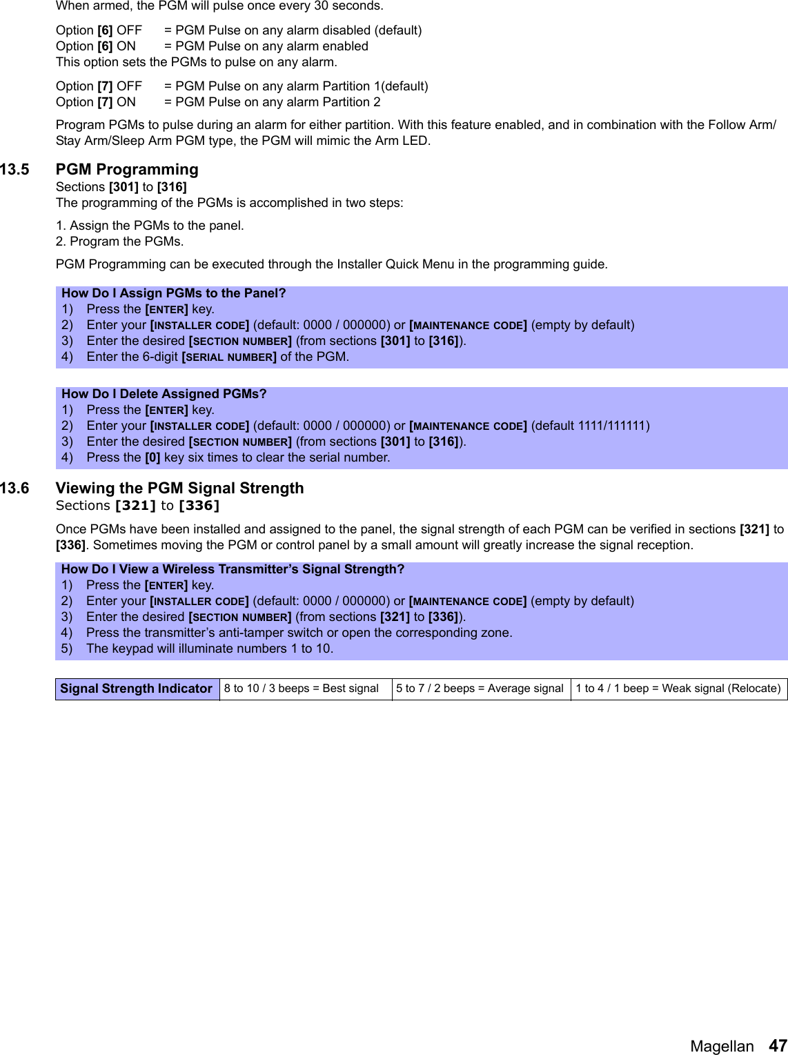Magellan   47When armed, the PGM will pulse once every 30 seconds.Option [6] OFF = PGM Pulse on any alarm disabled (default)Option [6] ON = PGM Pulse on any alarm enabledThis option sets the PGMs to pulse on any alarm.Option [7] OFF = PGM Pulse on any alarm Partition 1(default)Option [7] ON = PGM Pulse on any alarm Partition 2Program PGMs to pulse during an alarm for either partition. With this feature enabled, and in combination with the Follow Arm/Stay Arm/Sleep Arm PGM type, the PGM will mimic the Arm LED. 13.5 PGM ProgrammingSections [301] to [316]The programming of the PGMs is accomplished in two steps:1. Assign the PGMs to the panel.2. Program the PGMs.PGM Programming can be executed through the Installer Quick Menu in the programming guide. 13.6 Viewing the PGM Signal StrengthSections [321] to [336]Once PGMs have been installed and assigned to the panel, the signal strength of each PGM can be verified in sections [321] to [336]. Sometimes moving the PGM or control panel by a small amount will greatly increase the signal reception.How Do I Assign PGMs to the Panel?1) Press the [ENTER] key.2) Enter your [INSTALLER CODE] (default: 0000 / 000000) or [MAINTENANCE CODE] (empty by default)3) Enter the desired [SECTION NUMBER] (from sections [301] to [316]).4) Enter the 6-digit [SERIAL NUMBER] of the PGM.How Do I Delete Assigned PGMs?1) Press the [ENTER] key.2) Enter your [INSTALLER CODE] (default: 0000 / 000000) or [MAINTENANCE CODE] (default 1111/111111)3) Enter the desired [SECTION NUMBER] (from sections [301] to [316]).4) Press the [0] key six times to clear the serial number.How Do I View a Wireless Transmitter’s Signal Strength?1) Press the [ENTER] key.2) Enter your [INSTALLER CODE] (default: 0000 / 000000) or [MAINTENANCE CODE] (empty by default)3) Enter the desired [SECTION NUMBER] (from sections [321] to [336]).4) Press the transmitter’s anti-tamper switch or open the corresponding zone.5) The keypad will illuminate numbers 1 to 10.Signal Strength Indicator  8 to 10 / 3 beeps = Best signal 5 to 7 / 2 beeps = Average signal  1 to 4 / 1 beep = Weak signal (Relocate)