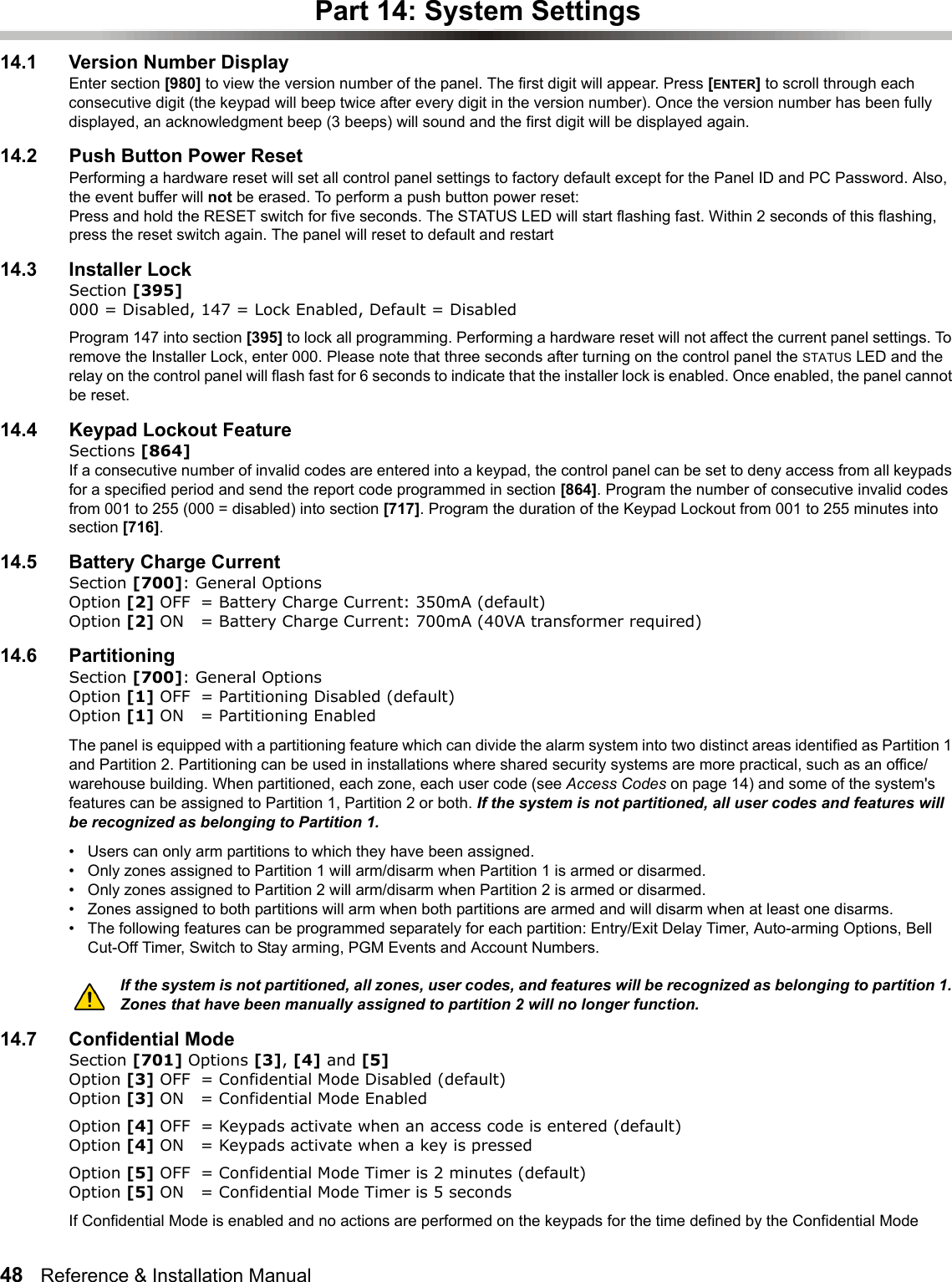 48   Reference &amp; Installation Manual   Part 14: System Settings14.1 Version Number DisplayEnter section [980] to view the version number of the panel. The first digit will appear. Press [ENTER] to scroll through each consecutive digit (the keypad will beep twice after every digit in the version number). Once the version number has been fully displayed, an acknowledgment beep (3 beeps) will sound and the first digit will be displayed again.14.2 Push Button Power ResetPerforming a hardware reset will set all control panel settings to factory default except for the Panel ID and PC Password. Also, the event buffer will not be erased. To perform a push button power reset:Press and hold the RESET switch for five seconds. The STATUS LED will start flashing fast. Within 2 seconds of this flashing, press the reset switch again. The panel will reset to default and restart14.3 Installer LockSection [395]000 = Disabled, 147 = Lock Enabled, Default = DisabledProgram 147 into section [395] to lock all programming. Performing a hardware reset will not affect the current panel settings. To remove the Installer Lock, enter 000. Please note that three seconds after turning on the control panel the STATUS LED and the relay on the control panel will flash fast for 6 seconds to indicate that the installer lock is enabled. Once enabled, the panel cannot be reset.14.4 Keypad Lockout FeatureSections [864]If a consecutive number of invalid codes are entered into a keypad, the control panel can be set to deny access from all keypads for a specified period and send the report code programmed in section [864]. Program the number of consecutive invalid codes from 001 to 255 (000 = disabled) into section [717]. Program the duration of the Keypad Lockout from 001 to 255 minutes into section [716]. 14.5 Battery Charge CurrentSection [700]: General Options Option [2] OFF = Battery Charge Current: 350mA (default)Option [2] ON = Battery Charge Current: 700mA (40VA transformer required)14.6 PartitioningSection [700]: General Options Option [1] OFF = Partitioning Disabled (default)Option [1] ON = Partitioning EnabledThe panel is equipped with a partitioning feature which can divide the alarm system into two distinct areas identified as Partition 1 and Partition 2. Partitioning can be used in installations where shared security systems are more practical, such as an office/warehouse building. When partitioned, each zone, each user code (see Access Codes on page 14) and some of the system&apos;s features can be assigned to Partition 1, Partition 2 or both. If the system is not partitioned, all user codes and features will be recognized as belonging to Partition 1.• Users can only arm partitions to which they have been assigned.• Only zones assigned to Partition 1 will arm/disarm when Partition 1 is armed or disarmed.• Only zones assigned to Partition 2 will arm/disarm when Partition 2 is armed or disarmed.• Zones assigned to both partitions will arm when both partitions are armed and will disarm when at least one disarms.• The following features can be programmed separately for each partition: Entry/Exit Delay Timer, Auto-arming Options, Bell Cut-Off Timer, Switch to Stay arming, PGM Events and Account Numbers. If the system is not partitioned, all zones, user codes, and features will be recognized as belonging to partition 1. Zones that have been manually assigned to partition 2 will no longer function.14.7 Confidential ModeSection [701] Options [3], [4] and [5] Option [3] OFF = Confidential Mode Disabled (default)Option [3] ON = Confidential Mode Enabled Option [4] OFF = Keypads activate when an access code is entered (default)Option [4] ON = Keypads activate when a key is pressed Option [5] OFF = Confidential Mode Timer is 2 minutes (default)Option [5] ON = Confidential Mode Timer is 5 seconds If Confidential Mode is enabled and no actions are performed on the keypads for the time defined by the Confidential Mode 