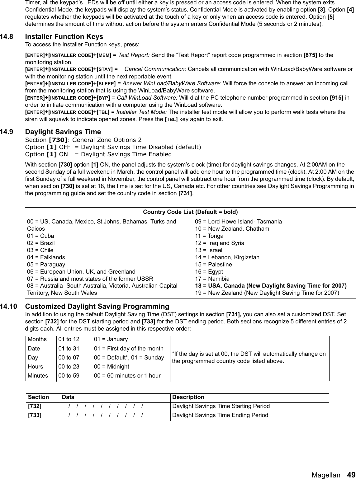 Magellan   49Timer, all the keypad’s LEDs will be off until either a key is pressed or an access code is entered. When the system exits Confidential Mode, the keypads will display the system’s status. Confidential Mode is activated by enabling option [3]. Option [4] regulates whether the keypads will be activated at the touch of a key or only when an access code is entered. Option [5] determines the amount of time without action before the system enters Confidential Mode (5 seconds or 2 minutes).14.8 Installer Function KeysTo access the Installer Function keys, press:[ENTER]+[INSTALLER CODE]+[MEM] = Test R eport :  Send the “Test Report” report code programmed in section [875] to the monitoring station. [ENTER]+[INSTALLER CODE]+[STAY] =    Cancel Communication: Cancels all communication with WinLoad/BabyWare software or with the monitoring station until the next reportable event.[ENTER]+[INSTALLER CODE]+[SLEEP] = Answer WinLoad/BabyWare Software: Will force the console to answer an incoming call from the monitoring station that is using the WinLoad/BabyWare software. [ENTER]+[INSTALLER CODE]+[BYP] = Call WinLoad Software: Will dial the PC telephone number programmed in section [915] in order to initiate communication with a computer using the WinLoad software.[ENTER]+[INSTALLER CODE]+[TBL] = Installer Test Mode: The installer test mode will allow you to perform walk tests where the siren will squawk to indicate opened zones. Press the [TBL] key again to exit.14.9 Daylight Savings TimeSection [730]: General Zone Options 2Option [1] OFF = Daylight Savings Time Disabled (default)Option [1] ON = Daylight Savings Time Enabled With section [730] option [1] ON, the panel adjusts the system’s clock (time) for daylight savings changes. At 2:00AM on the second Sunday of a full weekend in March, the control panel will add one hour to the programmed time (clock). At 2:00 AM on the first Sunday of a full weekend in November, the control panel will subtract one hour from the programmed time (clock). By default, when section [730] is set at 18, the time is set for the US, Canada etc. For other countries see Daylight Savings Programming in the programming guide and set the country code in section [731].14.10 Customized Daylight Saving ProgrammingIn addition to using the default Daylight Saving Time (DST) settings in section [731], you can also set a customized DST. Set section [732] for the DST starting period and [733] for the DST ending period. Both sections recognize 5 different entries of 2 digits each. All entries must be assigned in this respective order: Country Code List (Default = bold)00 = US, Canada, Mexico, St.Johns, Bahamas, Turks and Caicos01 = Cuba02 = Brazil03 = Chile04 = Falklands05 = Paraguay06 = European Union, UK, and Greenland07 = Russia and most states of the former USSR08 = Australia- South Australia, Victoria, Australian Capital Territory, New South Wales09 = Lord Howe Island- Tasmania10 = New Zealand, Chatham11 = Tonga12 = Iraq and Syria13 = Israel14 = Lebanon, Kirgizstan15 = Palestine16 = Egypt17 = Namibia18 = USA, Canada (New Daylight Saving Time for 2007)19 = New Zealand (New Daylight Saving Time for 2007)Months 01 to 12 01 = January*If the day is set at 00, the DST will automatically change on the programmed country code listed above. Date 01 to 31 01 = First day of the monthDay 00 to 07 00 = Default*, 01 = SundayHours 00 to 23 00 = MidnightMinutes 00 to 59 00 = 60 minutes or 1 hourSection Data Description[732]__/__/__/__/__/__/__/__/__/__/ Daylight Savings Time Starting Period[733]__/__/__/__/__/__/__/__/__/__/ Daylight Savings Time Ending Period