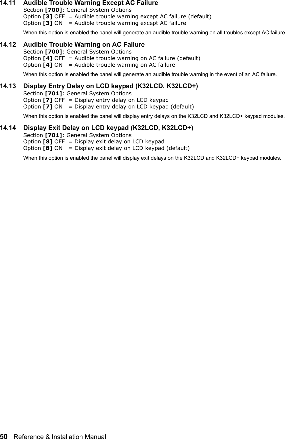 50   Reference &amp; Installation Manual   14.11 Audible Trouble Warning Except AC FailureSection [700]: General System Options Option [3] OFF = Audible trouble warning except AC failure (default)Option [3] ON = Audible trouble warning except AC failure When this option is enabled the panel will generate an audible trouble warning on all troubles except AC failure.14.12 Audible Trouble Warning on AC FailureSection [700]: General System Options Option [4] OFF = Audible trouble warning on AC failure (default)Option [4] ON = Audible trouble warning on AC failure When this option is enabled the panel will generate an audible trouble warning in the event of an AC failure.14.13 Display Entry Delay on LCD keypad (K32LCD, K32LCD+)Section [701]: General System Options Option [7] OFF = Display entry delay on LCD keypad Option [7] ON = Display entry delay on LCD keypad (default)When this option is enabled the panel will display entry delays on the K32LCD and K32LCD+ keypad modules.14.14 Display Exit Delay on LCD keypad (K32LCD, K32LCD+)Section [701]: General System Options Option [8] OFF = Display exit delay on LCD keypad Option [8] ON = Display exit delay on LCD keypad (default)When this option is enabled the panel will display exit delays on the K32LCD and K32LCD+ keypad modules.