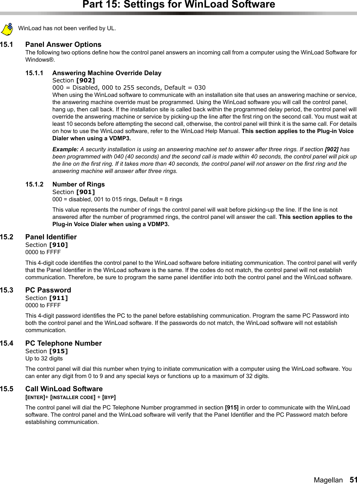 Magellan   51Part 15: Settings for WinLoad SoftwareWinLoad has not been verified by UL.15.1 Panel Answer OptionsThe following two options define how the control panel answers an incoming call from a computer using the WinLoad Software for Windows®. 15.1.1 Answering Machine Override DelaySection [902]000 = Disabled, 000 to 255 seconds, Default = 030When using the WinLoad software to communicate with an installation site that uses an answering machine or service, the answering machine override must be programmed. Using the WinLoad software you will call the control panel, hang up, then call back. If the installation site is called back within the programmed delay period, the control panel will override the answering machine or service by picking-up the line after the first ring on the second call. You must wait at least 10 seconds before attempting the second call, otherwise, the control panel will think it is the same call. For details on how to use the WinLoad software, refer to the WinLoad Help Manual. This section applies to the Plug-in Voice Dialer when using a VDMP3.Example: A security installation is using an answering machine set to answer after three rings. If section [902] has been programmed with 040 (40 seconds) and the second call is made within 40 seconds, the control panel will pick up the line on the first ring. If it takes more than 40 seconds, the control panel will not answer on the first ring and the answering machine will answer after three rings. 15.1.2 Number of RingsSection [901]000 = disabled, 001 to 015 rings, Default = 8 rings This value represents the number of rings the control panel will wait before picking-up the line. If the line is not answered after the number of programmed rings, the control panel will answer the call. This section applies to the Plug-in Voice Dialer when using a VDMP3.15.2 Panel IdentifierSection [910]0000 to FFFFThis 4-digit code identifies the control panel to the WinLoad software before initiating communication. The control panel will verify that the Panel Identifier in the WinLoad software is the same. If the codes do not match, the control panel will not establish communication. Therefore, be sure to program the same panel identifier into both the control panel and the WinLoad software. 15.3 PC PasswordSection [911]0000 to FFFFThis 4-digit password identifies the PC to the panel before establishing communication. Program the same PC Password into both the control panel and the WinLoad software. If the passwords do not match, the WinLoad software will not establish communication. 15.4 PC Telephone NumberSection [915]Up to 32 digitsThe control panel will dial this number when trying to initiate communication with a computer using the WinLoad software. You can enter any digit from 0 to 9 and any special keys or functions up to a maximum of 32 digits. 15.5 Call WinLoad Software[ENTER]+ [INSTALLER CODE] + [BYP] The control panel will dial the PC Telephone Number programmed in section [915] in order to communicate with the WinLoad software. The control panel and the WinLoad software will verify that the Panel Identifier and the PC Password match before establishing communication.