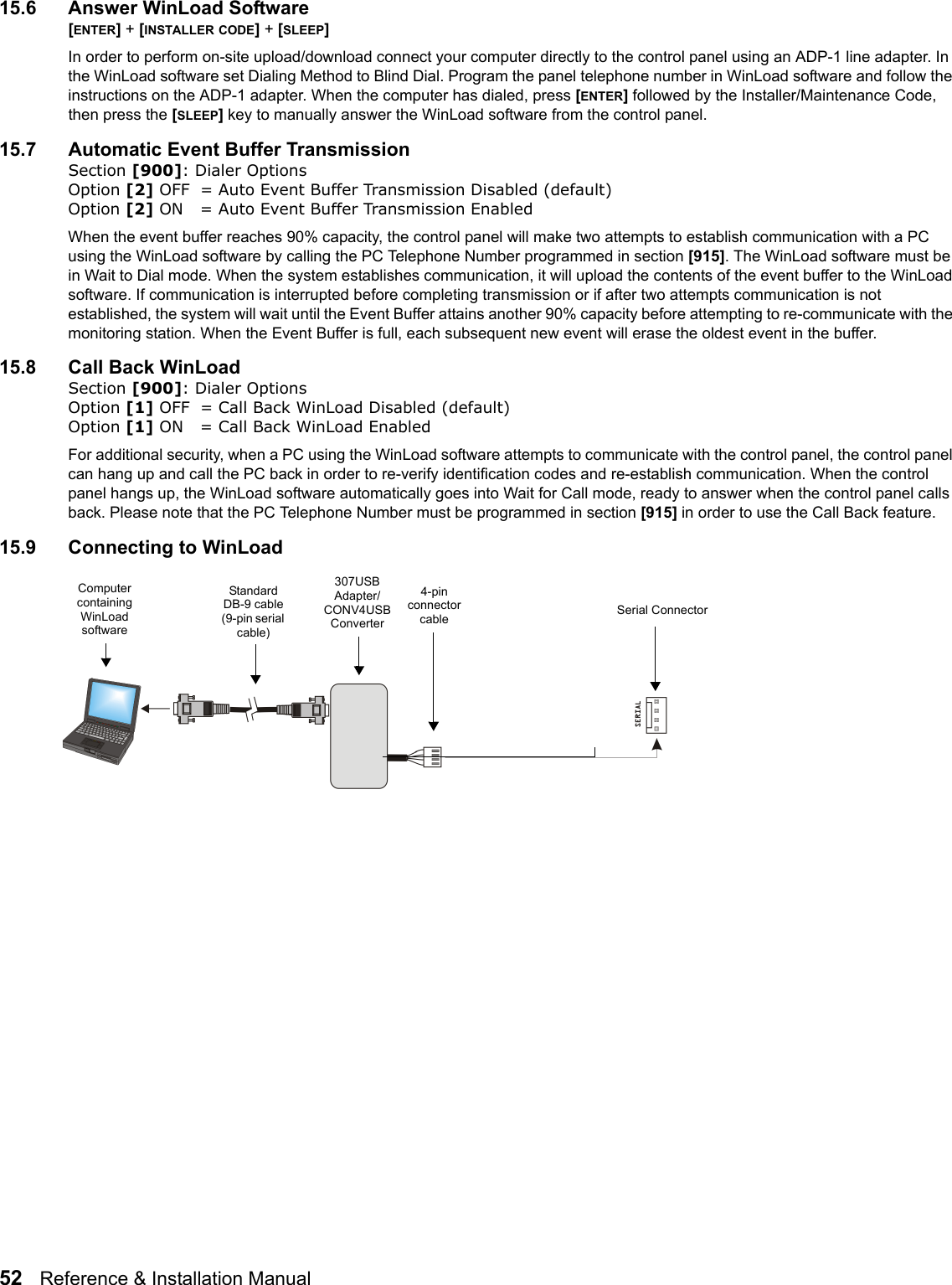 52   Reference &amp; Installation Manual   15.6 Answer WinLoad Software[ENTER] + [INSTALLER CODE] + [SLEEP] In order to perform on-site upload/download connect your computer directly to the control panel using an ADP-1 line adapter. In the WinLoad software set Dialing Method to Blind Dial. Program the panel telephone number in WinLoad software and follow the instructions on the ADP-1 adapter. When the computer has dialed, press [ENTER] followed by the Installer/Maintenance Code, then press the [SLEEP] key to manually answer the WinLoad software from the control panel.15.7 Automatic Event Buffer TransmissionSection [900]: Dialer OptionsOption [2] OFF = Auto Event Buffer Transmission Disabled (default)Option [2] ON = Auto Event Buffer Transmission EnabledWhen the event buffer reaches 90% capacity, the control panel will make two attempts to establish communication with a PC using the WinLoad software by calling the PC Telephone Number programmed in section [915]. The WinLoad software must be in Wait to Dial mode. When the system establishes communication, it will upload the contents of the event buffer to the WinLoad software. If communication is interrupted before completing transmission or if after two attempts communication is not established, the system will wait until the Event Buffer attains another 90% capacity before attempting to re-communicate with the monitoring station. When the Event Buffer is full, each subsequent new event will erase the oldest event in the buffer.15.8 Call Back WinLoadSection [900]: Dialer Options Option [1] OFF = Call Back WinLoad Disabled (default)Option [1] ON = Call Back WinLoad EnabledFor additional security, when a PC using the WinLoad software attempts to communicate with the control panel, the control panel can hang up and call the PC back in order to re-verify identification codes and re-establish communication. When the control panel hangs up, the WinLoad software automatically goes into Wait for Call mode, ready to answer when the control panel calls back. Please note that the PC Telephone Number must be programmed in section [915] in order to use the Call Back feature.15.9 Connecting to WinLoadSerial ConnectorComputer containing WinLoad software307USB Adapter/CONV4USB Converter4-pin connector cableStandard DB-9 cable (9-pin serial cable)