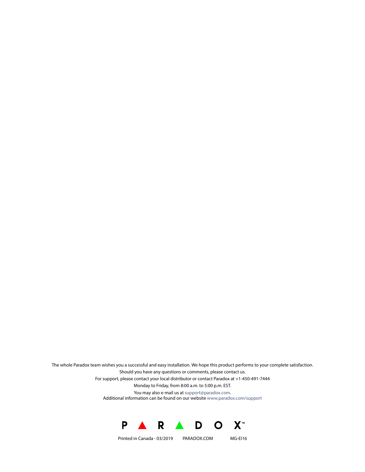 The whole Paradox team wishes you a successful and easy installation. We hope this product performs to your complete satisfaction. Should you have any questions or comments, please contact us.For support, please contact your local distributor or contact Paradox at +1-450-491-7444 Monday to Friday, from 8:00 a.m. to 5:00 p.m. EST.You may also e-mail us at support@paradox.com.Additional information can be found on our website www.paradox.com/supportPrinted in Canada - 03/2019 PARADOX.COM  MG-EI16
