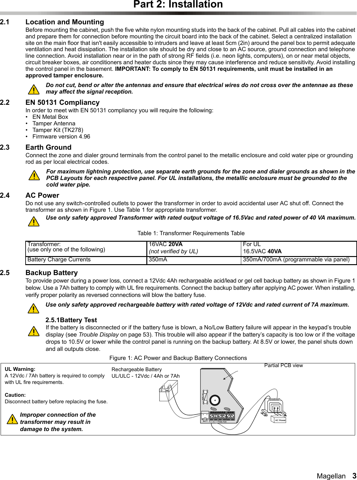 Magellan   3Part 2: Installation2.1 Location and MountingBefore mounting the cabinet, push the five white nylon mounting studs into the back of the cabinet. Pull all cables into the cabinet and prepare them for connection before mounting the circuit board into the back of the cabinet. Select a centralized installation site on the main floor that isn&apos;t easily accessible to intruders and leave at least 5cm (2in) around the panel box to permit adequate ventilation and heat dissipation. The installation site should be dry and close to an AC source, ground connection and telephone line connection. Avoid installation near or in the path of strong RF fields (i.e. neon lights, computers), on or near metal objects, circuit breaker boxes, air conditioners and heater ducts since they may cause interference and reduce sensitivity. Avoid installing the control panel in the basement. IMPORTANT: To comply to EN 50131 requirements, unit must be installed in an approved tamper enclosure.Do not cut, bend or alter the antennas and ensure that electrical wires do not cross over the antennae as these may affect the signal reception.2.2 EN 50131 CompliancyIn order to meet with EN 50131 compliancy you will require the following:•EN Metal Box• Tamper Antenna• Tamper Kit (TK278)• Firmware version 4.962.3 Earth GroundConnect the zone and dialer ground terminals from the control panel to the metallic enclosure and cold water pipe or grounding rod as per local electrical codes.For maximum lightning protection, use separate earth grounds for the zone and dialer grounds as shown in the PCB Layouts for each respective panel. For UL installations, the metallic enclosure must be grounded to the cold water pipe.2.4 AC PowerDo not use any switch-controlled outlets to power the transformer in order to avoid accidental user AC shut off. Connect the transformer as shown in Figure 1. Use Table 1 for appropriate transformer.Use only safety approved Transformer with rated output voltage of 16.5Vac and rated power of 40 VA maximum.2.5 Backup BatteryTo provide power during a power loss, connect a 12Vdc 4Ah rechargeable acid/lead or gel cell backup battery as shown in Figure 1 below. Use a 7Ah battery to comply with UL fire requirements. Connect the backup battery after applying AC power. When installing, verify proper polarity as reversed connections will blow the battery fuse.Use only safety approved rechargeable battery with rated voltage of 12Vdc and rated current of 7A maximum.2.5.1Battery TestIf the battery is disconnected or if the battery fuse is blown, a No/Low Battery failure will appear in the keypad’s trouble display (see Trouble Display on page 53). This trouble will also appear if the battery’s capacity is too low or if the voltage drops to 10.5V or lower while the control panel is running on the backup battery. At 8.5V or lower, the panel shuts down and all outputs close.Figure 1: AC Power and Backup Battery ConnectionsTable 1: Transformer Requirements TableTransformer:(use only one of the following) 16VAC 20VA(not verified by UL)For UL16.5VAC 40VABattery Charge Currents 350mA 350mA/700mA (programmable via panel)UL Warning:A 12Vdc / 7Ah battery is required to comply with UL fire requirements.Caution:Disconnect battery before replacing the fuse.Improper connection of the transformer may result in damage to the system.Rechargeable BatteryUL/ULC - 12Vdc / 4Ah or 7AhPartial PCB view 