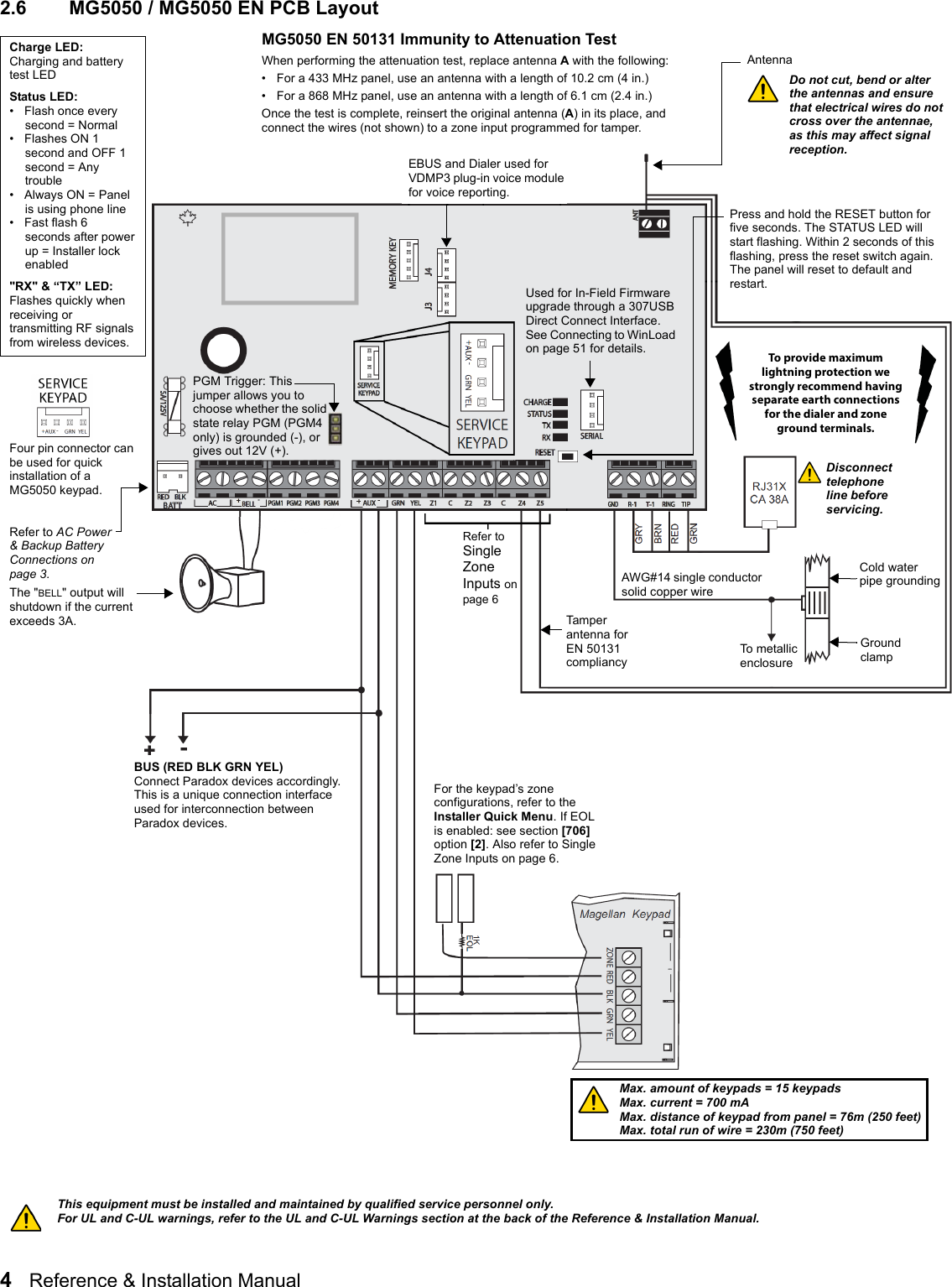 4   Reference &amp; Installation Manual   2.6 MG5050 / MG5050 EN PCB LayoutUsed for In-Field Firmware upgrade through a 307USB Direct Connect Interface. See Connecting to WinLoad on page 51 for details.AntennaDo not cut, bend or alter the antennas and ensure that electrical wires do not cross over the antennae, as this may affect signal reception.Four pin connector can be used for quick installation of a MG5050 keypad.Refer to AC Power &amp; Backup Battery  Connections on page 3.Charge LED:Charging and battery test LEDStatus LED: • Flash once every second = Normal•Flashes ON 1 second and OFF 1 second = Any trouble • Always ON = Panel is using phone line • Fast flash 6 seconds after power up = Installer lock enabled &quot;RX&quot; &amp; “TX” LED:Flashes quickly when receiving or transmitting RF signals from wireless devices.To metallic enclosureGround clampAWG#14 single conductor solid copper wireCold water pipe groundingThe &quot;BELL&quot; output will shutdown if the current exceeds 3A.Refer to Single Zone Inputs on page 6Max. amount of keypads = 15 keypadsMax. current = 700 mAMax. distance of keypad from panel = 76m (250 feet)Max. total run of wire = 230m (750 feet)BUS (RED BLK GRN YEL)Connect Paradox devices accordingly.This is a unique connection interface used for interconnection between Paradox devices.This equipment must be installed and maintained by qualified service personnel only.For UL and C-UL warnings, refer to the UL and C-UL Warnings section at the back of the Reference &amp; Installation Manual.Press and hold the RESET button for five seconds. The STATUS LED will start flashing. Within 2 seconds of this flashing, press the reset switch again. The panel will reset to default and restart.EBUS and Dialer used for VDMP3 plug-in voice module for voice reporting.PGM Trigger: This jumper allows you to choose whether the solid state relay PGM (PGM4 only) is grounded (-), or gives out 12V (+).For the keypad’s zone configurations, refer to the Installer Quick Menu. If EOL is enabled: see section [706] option [2]. Also refer to Single Zone Inputs on page 6.Disconnect telephone line before servicing.MG5050 EN 50131 Immunity to Attenuation TestWhen performing the attenuation test, replace antenna A with the following:• For a 433 MHz panel, use an antenna with a length of 10.2 cm (4 in.)• For a 868 MHz panel, use an antenna with a length of 6.1 cm (2.4 in.)Once the test is complete, reinsert the original antenna (A) in its place, and connect the wires (not shown) to a zone input programmed for tamper.Tamper antenna for EN 50131 compliancyTo provide maximum lightning protection we strongly recommend having separate earth connections for the dialer and zone ground terminals.