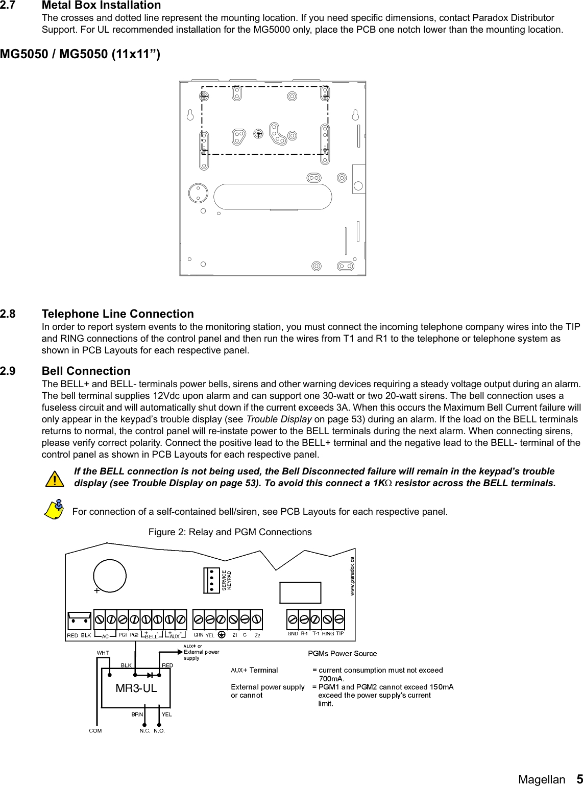 Magellan   52.7 Metal Box InstallationThe crosses and dotted line represent the mounting location. If you need specific dimensions, contact Paradox Distributor Support. For UL recommended installation for the MG5000 only, place the PCB one notch lower than the mounting location. MG5050 / MG5050 (11x11”)   2.8 Telephone Line ConnectionIn order to report system events to the monitoring station, you must connect the incoming telephone company wires into the TIP and RING connections of the control panel and then run the wires from T1 and R1 to the telephone or telephone system as shown in PCB Layouts for each respective panel.2.9 Bell ConnectionThe BELL+ and BELL- terminals power bells, sirens and other warning devices requiring a steady voltage output during an alarm. The bell terminal supplies 12Vdc upon alarm and can support one 30-watt or two 20-watt sirens. The bell connection uses a fuseless circuit and will automatically shut down if the current exceeds 3A. When this occurs the Maximum Bell Current failure will only appear in the keypad’s trouble display (see Trouble Display on page 53) during an alarm. If the load on the BELL terminals returns to normal, the control panel will re-instate power to the BELL terminals during the next alarm. When connecting sirens, please verify correct polarity. Connect the positive lead to the BELL+ terminal and the negative lead to the BELL- terminal of the control panel as shown in PCB Layouts for each respective panel.   If the BELL connection is not being used, the Bell Disconnected failure will remain in the keypad’s trouble display (see Trouble Display on page 53). To avoid this connect a 1K resistor across the BELL terminals. For connection of a self-contained bell/siren, see PCB Layouts for each respective panel.Figure 2: Relay and PGM Connections