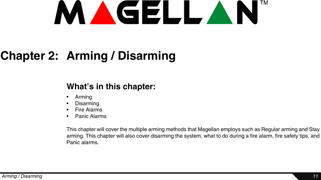  Arming / Disarming 11Chapter 2: Arming / DisarmingWhat’s in this chapter:•Arming• Disarming• Fire Alarms• Panic AlarmsThis chapter will cover the multiple arming methods that Magellan employs such as Regular arming and Stay arming. This chapter will also cover disarming the system, what to do during a fire alarm, fire safety tips, and Panic alarms.
