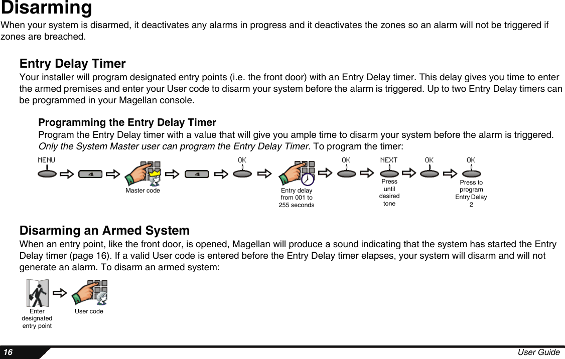  16 User GuideDisarmingWhen your system is disarmed, it deactivates any alarms in progress and it deactivates the zones so an alarm will not be triggered if zones are breached.Entry Delay TimerYour installer will program designated entry points (i.e. the front door) with an Entry Delay timer. This delay gives you time to enter the armed premises and enter your User code to disarm your system before the alarm is triggered. Up to two Entry Delay timers can be programmed in your Magellan console.Programming the Entry Delay TimerProgram the Entry Delay timer with a value that will give you ample time to disarm your system before the alarm is triggered. Only the System Master user can program the Entry Delay Timer. To program the timer:Disarming an Armed SystemWhen an entry point, like the front door, is opened, Magellan will produce a sound indicating that the system has started the Entry Delay timer (page 16). If a valid User code is entered before the Entry Delay timer elapses, your system will disarm and will not generate an alarm. To disarm an armed system:Master code Entry delay from 001 to 255 secondsPress until desired tonePress to program Entry Delay 2menu ok ok next ok okEnter designated entry pointUser code