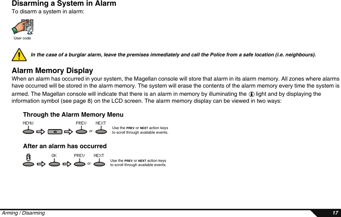  Arming / Disarming 17Disarming a System in AlarmTo disarm a system in alarm:In the case of a burglar alarm, leave the premises immediately and call the Police from a safe location (i.e. neighbours).Alarm Memory DisplayWhen an alarm has occurred in your system, the Magellan console will store that alarm in its alarm memory. All zones where alarms have occurred will be stored in the alarm memory. The system will erase the contents of the alarm memory every time the system is armed. The Magellan console will indicate that there is an alarm in memory by illuminating the   light and by displaying the information symbol (see page 8) on the LCD screen. The alarm memory display can be viewed in two ways:Through the Alarm Memory MenuAfter an alarm has occurredUser codeUse the PREV or NEXT action keys to scroll through available events.ormenu prev nextUse the PREV or NEXT action keys to scroll through available events.orprev nextok