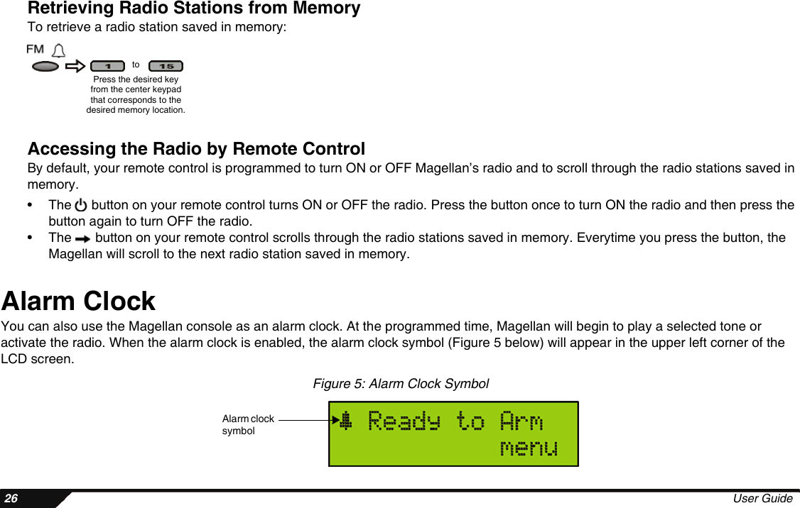  26 User GuideRetrieving Radio Stations from MemoryTo retrieve a radio station saved in memory:Accessing the Radio by Remote ControlBy default, your remote control is programmed to turn ON or OFF Magellan’s radio and to scroll through the radio stations saved in memory. • The   button on your remote control turns ON or OFF the radio. Press the button once to turn ON the radio and then press the button again to turn OFF the radio. • The   button on your remote control scrolls through the radio stations saved in memory. Everytime you press the button, the Magellan will scroll to the next radio station saved in memory.Alarm ClockYou can also use the Magellan console as an alarm clock. At the programmed time, Magellan will begin to play a selected tone or activate the radio. When the alarm clock is enabled, the alarm clock symbol (Figure 5 below) will appear in the upper left corner of the LCD screen.Figure 5: Alarm Clock SymbolPress the desired key from the center keypad that corresponds to the desired memory location.toAlarm clock symbol
