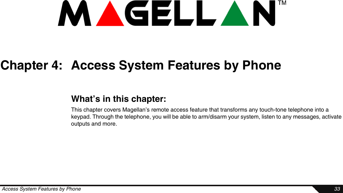  Access System Features by Phone 33Chapter 4: Access System Features by PhoneWhat’s in this chapter:This chapter covers Magellan’s remote access feature that transforms any touch-tone telephone into a keypad. Through the telephone, you will be able to arm/disarm your system, listen to any messages, activate outputs and more.