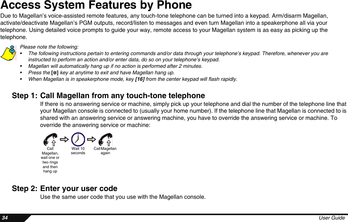  34 User GuideAccess System Features by PhoneDue to Magellan’s voice-assisted remote features, any touch-tone telephone can be turned into a keypad. Arm/disarm Magellan, activate/deactivate Magellan’s PGM outputs, record/listen to messages and even turn Magellan into a speakerphone all via your telephone. Using detailed voice prompts to guide your way, remote access to your Magellan system is as easy as picking up the telephone.Please note the following:• The following instructions pertain to entering commands and/or data through your telephone’s keypad. Therefore, whenever you are instructed to perform an action and/or enter data, do so on your telephone’s keypad.• Magellan will automatically hang up if no action is performed after 2 minutes.• Press the [4] key at anytime to exit and have Magellan hang up.• When Magellan is in speakerphone mode, key [16] from the center keypad will flash rapidly.Step 1: Call Magellan from any touch-tone telephoneIf there is no answering service or machine, simply pick up your telephone and dial the number of the telephone line that your Magellan console is connected to (usually your home number). If the telephone line that Magellan is connected to is shared with an answering service or answering machine, you have to override the answering service or machine. To override the answering service or machine:Step 2: Enter your user codeUse the same user code that you use with the Magellan console. CallMagellan, wait one or two rings and then hang upWait 10 secondsCall Magellan again