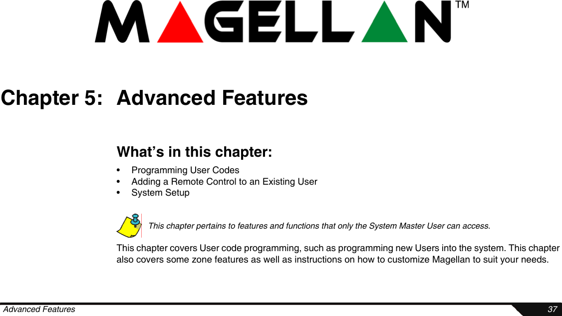  Advanced Features 37Chapter 5: Advanced FeaturesWhat’s in this chapter:• Programming User Codes• Adding a Remote Control to an Existing User• System SetupThis chapter pertains to features and functions that only the System Master User can access. This chapter covers User code programming, such as programming new Users into the system. This chapter also covers some zone features as well as instructions on how to customize Magellan to suit your needs.