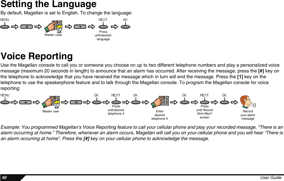  40 User GuideSetting the LanguageBy default, Magellan is set to English. To change the language:Voice ReportingUse the Magellan console to call you or someone you choose on up to two different telephone numbers and play a personalized voice message (maximum 20 seconds in length) to announce that an alarm has occurred. After receiving the message, press the [#] key on the telephone to acknowledge that you have received the message which in turn will end the message. Press the [1] key on the telephone to use the speakerphone feature and to talk through the Magellan console. To program the Magellan console for voice reporting:Example: You programmed Magellan’s Voice Reporting feature to call your cellular phone and play your recorded message, “There is an alarm occurring at home.” Therefore, whenever an alarm occurs, Magellan will call you on your cellular phone and you will hear “There is an alarm occurring at home”. Press the [#] key on your cellular phone to acknowledge the message.Master codePressuntil desired languagemenu next okMaster userPressuntil desired telephone #Pressuntil RecordAlrm Mes?screenRecord your alarm messageEnter desired telephone #menu ok next ok ok next ok