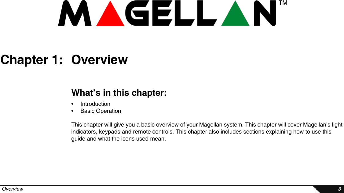  Overview 3Chapter 1: OverviewWhat’s in this chapter:• Introduction• Basic OperationThis chapter will give you a basic overview of your Magellan system. This chapter will cover Magellan’s light indicators, keypads and remote controls. This chapter also includes sections explaining how to use this guide and what the icons used mean.
