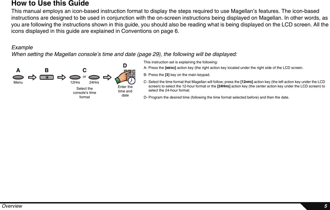  Overview 5How to Use this GuideThis manual employs an icon-based instruction format to display the steps required to use Magellan’s features. The icon-based instructions are designed to be used in conjunction with the on-screen instructions being displayed on Magellan. In other words, as you are following the instructions shown in this guide, you should also be reading what is being displayed on the LCD screen. All the icons displayed in this guide are explained in Conventions on page 6.ExampleWhen setting the Magellan console’s time and date (page 29), the following will be displayed:This instruction set is explaining the following:A- Press the [MENU] action key (the right action key located under the right side of the LCD screen.B- Press the [3] key on the main keypad.C- Select the time format that Magellan will follow; press the [12HRS] action key (the left action key under the LCD screen) to select the 12-hour format or the [24HRS] action key (the center action key under the LCD screen) to select the 24-hour format.D- Program the desired time (following the time format selected before) and then the date.DCBAMenuEnter the time and date12Hrs 24HrsSelect the console’s time formator