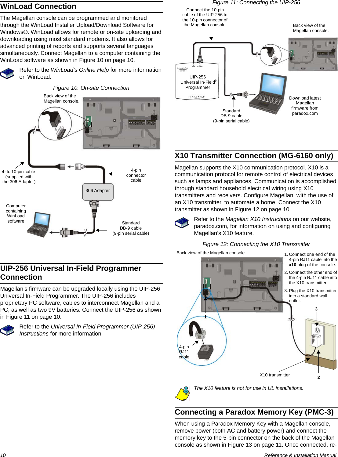 10  Reference &amp; Installation ManualWinLoad ConnectionThe Magellan console can be programmed and monitored through the WinLoad Installer Upload/Download Software for Windows®. WinLoad allows for remote or on-site uploading and downloading using most standard modems. It also allows for advanced printing of reports and supports several languages simultaneously. Connect Magellan to a computer containing the WinLoad software as shown in Figure 10 on page 10.Refer to the WinLoad’s Online Help for more information on WinLoad.Figure 10: On-site ConnectionUIP-256 Universal In-Field Programmer ConnectionMagellan’s firmware can be upgraded locally using the UIP-256 Universal In-Field Programmer. The UIP-256 includes proprietary PC software, cables to interconnect Magellan and a PC, as well as two 9V batteries. Connect the UIP-256 as shown in Figure 11 on page 10.Refer to the Universal In-Field Programmer (UIP-256) Instructions for more information.Figure 11: Connecting the UIP-256X10 Transmitter Connection (MG-6160 only)Magellan supports the X10 communication protocol. X10 is a communication protocol for remote control of electrical devices such as lamps and appliances. Communication is accomplished through standard household electrical wiring using X10 transmitters and receivers. Configure Magellan, with the use of an X10 transmitter, to automate a home. Connect the X10 transmitter as shown in Figure 12 on page 10.Refer to the Magellan X10 Instructions on our website, paradox.com, for information on using and configuring Magellan’s X10 feature.Figure 12: Connecting the X10 TransmitterThe X10 feature is not for use in UL installations.Connecting a Paradox Memory Key (PMC-3)When using a Paradox Memory Key with a Magellan console, remove power (both AC and battery power) and connect the memory key to the 5-pin connector on the back of the Magellan console as shown in Figure 13 on page 11. Once connected, re-306 AdapterBack view of the Magellan console.StandardDB-9 cable(9-pin serial cable)Computer containing WinLoad software4- to 10-pin cable (supplied with the 306 Adapter)4-pin connector cable Connect the 10-pin cable of the UIP-256 to the 10-pin connector of the Magellan console.StandardDB-9 cable(9-pin serial cable)Download latest Magellan firmware from paradox.comBack view of the Magellan console.UIP-256Universal In-Field Programmer4-pin RJ11 cableX10 transmitter1. Connect one end of the 4-pin RJ11 cable into the X10 plug of the console.2. Connect the other end of the 4-pin RJ11 cable into the X10 transmitter.3. Plug the X10 transmitter into a standard wall outlet.123Back view of the Magellan console.