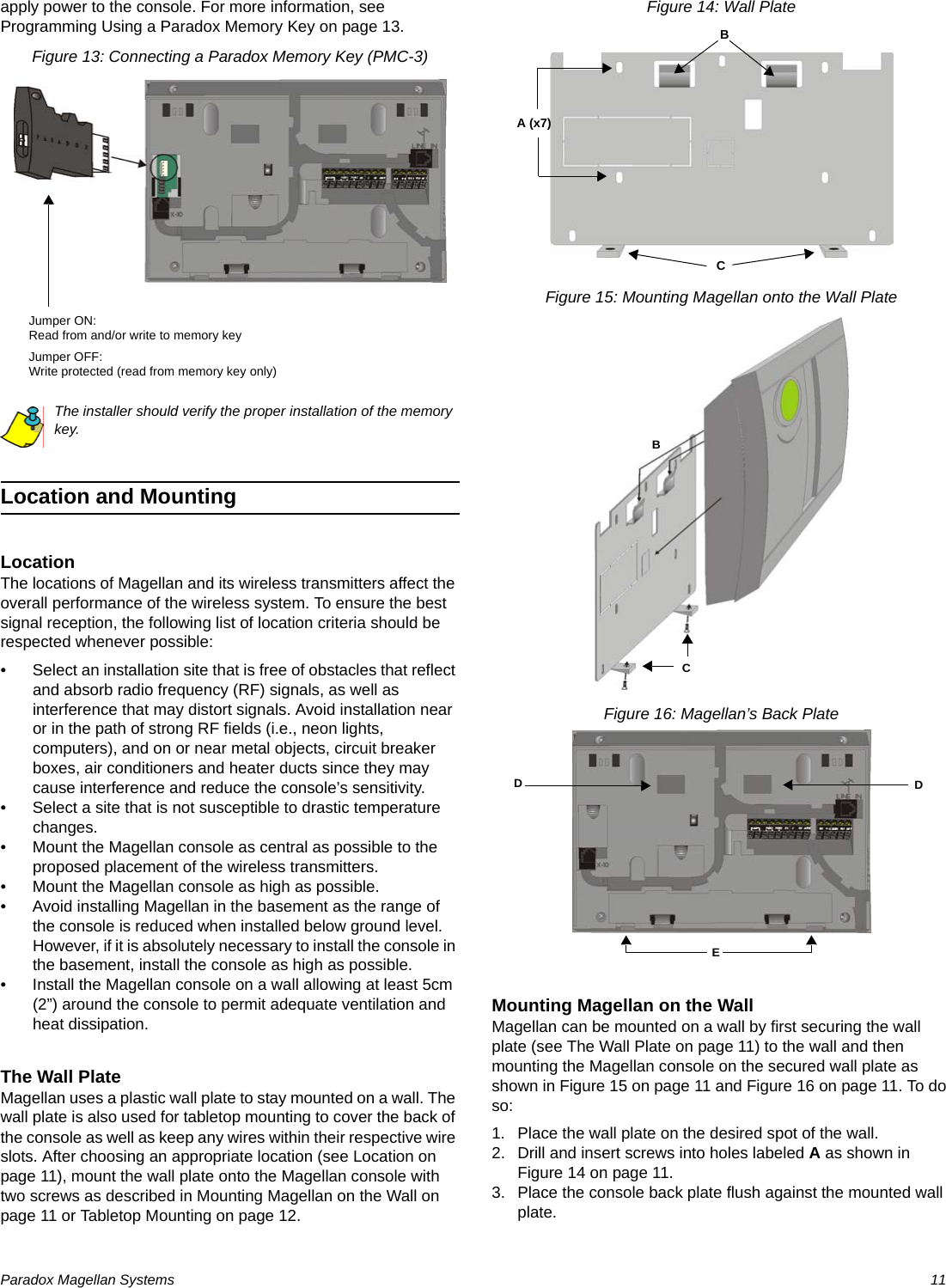 Paradox Magellan Systems   11apply power to the console. For more information, see Programming Using a Paradox Memory Key on page 13.Figure 13: Connecting a Paradox Memory Key (PMC-3)The installer should verify the proper installation of the memory key.Location and MountingLocationThe locations of Magellan and its wireless transmitters affect the overall performance of the wireless system. To ensure the best signal reception, the following list of location criteria should be respected whenever possible:• Select an installation site that is free of obstacles that reflect and absorb radio frequency (RF) signals, as well as interference that may distort signals. Avoid installation near or in the path of strong RF fields (i.e., neon lights, computers), and on or near metal objects, circuit breaker boxes, air conditioners and heater ducts since they may cause interference and reduce the console’s sensitivity.• Select a site that is not susceptible to drastic temperature changes.• Mount the Magellan console as central as possible to the proposed placement of the wireless transmitters.• Mount the Magellan console as high as possible.• Avoid installing Magellan in the basement as the range of the console is reduced when installed below ground level. However, if it is absolutely necessary to install the console in the basement, install the console as high as possible.• Install the Magellan console on a wall allowing at least 5cm (2”) around the console to permit adequate ventilation and heat dissipation.The Wall PlateMagellan uses a plastic wall plate to stay mounted on a wall. The wall plate is also used for tabletop mounting to cover the back of the console as well as keep any wires within their respective wire slots. After choosing an appropriate location (see Location on page 11), mount the wall plate onto the Magellan console with two screws as described in Mounting Magellan on the Wall on page 11 or Tabletop Mounting on page 12. Figure 14: Wall PlateFigure 15: Mounting Magellan onto the Wall PlateFigure 16: Magellan’s Back PlateMounting Magellan on the WallMagellan can be mounted on a wall by first securing the wall plate (see The Wall Plate on page 11) to the wall and then mounting the Magellan console on the secured wall plate as shown in Figure 15 on page 11 and Figure 16 on page 11. To do so:1. Place the wall plate on the desired spot of the wall.2. Drill and insert screws into holes labeled A as shown in Figure 14 on page 11.3. Place the console back plate flush against the mounted wall plate.Jumper ON:Read from and/or write to memory keyJumper OFF:Write protected (read from memory key only)A (x7)BCBCDDE