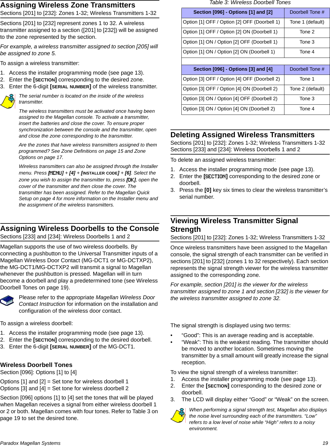 Paradox Magellan Systems   19Assigning Wireless Zone TransmittersSections [201] to [232]: Zones 1-32; Wireless Transmitters 1-32Sections [201] to [232] represent zones 1 to 32. A wireless transmitter assigned to a section ([201] to [232]) will be assigned to the zone represented by the section.For example, a wireless transmitter assigned to section [205] will be assigned to zone 5. To assign a wireless transmitter:1. Access the installer programming mode (see page 13).2. Enter the [SECTION] corresponding to the desired zone.3. Enter the 6-digit [SERIAL NUMBER] of the wireless transmitter.The serial number is located on the inside of the wireless transmitter.The wireless transmitters must be activated once having been assigned to the Magellan console. To activate a transmitter, insert the batteries and close the cover. To ensure proper synchronization between the console and the transmitter, open and close the zone corresponding to the transmitter.Are the zones that have wireless transmitters assigned to them programmed? See Zone Definitions on page 15 and Zone Options on page 17.Wireless transmitters can also be assigned through the Installer menu. Press [MENU] + [4] + [INSTALLER CODE] + [6]. Select the zone you wish to assign the transmitter to, press [OK], open the cover of the transmitter and then close the cover. The transmitter has been assigned. Refer to the Magellan Quick Setup on page 4 for more information on the Installer menu and the assignment of the wireless transmitters.Assigning Wireless Doorbells to the ConsoleSections [233] and [234]: Wireless Doorbells 1 and 2Magellan supports the use of two wireless doorbells. By connecting a pushbutton to the Universal Transmitter inputs of a Magellan Wireless Door Contact (MG-DCT1 or MG-DCTXP2), the MG-DCT1/MG-DCTXP2 will transmit a signal to Magellan whenever the pushbutton is pressed. Magellan will in turn become a doorbell and play a predetermined tone (see Wireless Doorbell Tones on page 19).Please refer to the appropriate Magellan Wireless Door Contact Instruction for information on the installation and configuration of the wireless door contact.To assign a wireless doorbell:1. Access the installer programming mode (see page 13).2. Enter the [SECTION] corresponding to the desired doorbell.3. Enter the 6-digit [SERIAL NUMBER] of the MG-DCT1.Wireless Doorbell TonesSection [096]: Options [1] to [4]Options [1] and [2] = Set tone for wireless doorbell 1Options [3] and [4] = Set tone for wireless doorbell 2Section [096] options [1] to [4] set the tones that will be played when Magellan receives a signal from either wireless doorbell 1 or 2 or both. Magellan comes with four tones. Refer to Table 3 on page 19 to set the desired tone.Table 3: Wireless Doorbell TonesDeleting Assigned Wireless TransmittersSections [201] to [232]: Zones 1-32; Wireless Transmitters 1-32Sections [233] and [234]: Wireless Doorbells 1 and 2To delete an assigned wireless transmitter:1. Access the installer programming mode (see page 13).2. Enter the [SECTION] corresponding to the desired zone or doorbell.3. Press the [0] key six times to clear the wireless transmitter’s serial number.Viewing Wireless Transmitter Signal StrengthSections [201] to [232]: Zones 1-32; Wireless Transmitters 1-32Once wireless transmitters have been assigned to the Magellan console, the signal strength of each transmitter can be verified in sections [201] to [232] (zones 1 to 32 respectively). Each section represents the signal strength viewer for the wireless transmitter assigned to the corresponding zone. For example, section [201] is the viewer for the wireless transmitter assigned to zone 1 and section [232] is the viewer for the wireless transmitter assigned to zone 32. The signal strength is displayed using two terms:• “Good”: This is an average reading and is acceptable.• “Weak”: This is the weakest reading. The transmitter should be moved to another location. Sometimes moving the transmitter by a small amount will greatly increase the signal reception.To view the signal strength of a wireless transmitter:1. Access the installer programming mode (see page 13).2. Enter the [SECTION] corresponding to the desired zone or doorbell.3. The LCD will display either “Good” or “Weak” on the screen.When performing a signal strength test, Magellan also displays the noise level surrounding each of the transmitters. “Low” refers to a low level of noise while “High” refers to a noisy environment.Section [096] - Options [1] and [2] Doorbell Tone #Option [1] OFF / Option [2] OFF (Doorbell 1) Tone 1 (default)Option [1] OFF / Option [2] ON (Doorbell 1) Tone 2Option [1] ON / Option [2] OFF (Doorbell 1) Tone 3Option [1] ON / Option [2] ON (Doorbell 1) Tone 4Section [096] - Options [3] and [4] Doorbell Tone #Option [3] OFF / Option [4] OFF (Doorbell 2) Tone 1Option [3] OFF / Option [4] ON (Doorbell 2) Tone 2 (default)Option [3] ON / Option [4] OFF (Doorbell 2) Tone 3Option [3] ON / Option [4] ON (Doorbell 2) Tone 4