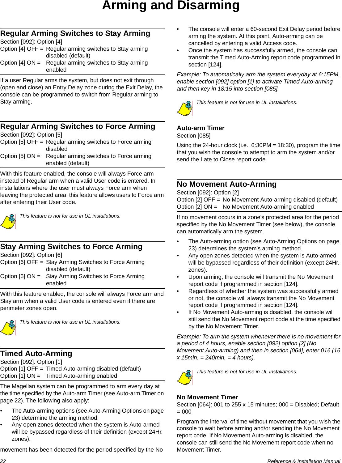 22  Reference &amp; Installation ManualArming and DisarmingRegular Arming Switches to Stay ArmingSection [092]: Option [4]Option [4] OFF = Regular arming switches to Stay arming disabled (default)Option [4] ON = Regular arming switches to Stay arming enabledIf a user Regular arms the system, but does not exit through (open and close) an Entry Delay zone during the Exit Delay, the console can be programmed to switch from Regular arming to Stay arming.Regular Arming Switches to Force ArmingSection [092]: Option [5]Option [5] OFF = Regular arming switches to Force arming disabledOption [5] ON = Regular arming switches to Force arming enabled (default)With this feature enabled, the console will always Force arm instead of Regular arm when a valid User code is entered. In installations where the user must always Force arm when leaving the protected area, this feature allows users to Force arm after entering their User code.This feature is not for use in UL installations.Stay Arming Switches to Force ArmingSection [092]: Option [6]Option [6] OFF = Stay Arming Switches to Force Arming disabled (default)Option [6] ON = Stay Arming Switches to Force Arming enabledWith this feature enabled, the console will always Force arm and Stay arm when a valid User code is entered even if there are perimeter zones open.This feature is not for use in UL installations.Timed Auto-ArmingSection [092]: Option [1]Option [1] OFF = Timed Auto-arming disabled (default)Option [1] ON = Timed Auto-arming enabledThe Magellan system can be programmed to arm every day at the time specified by the Auto-arm Timer (see Auto-arm Timer on page 22). The following also apply:• The Auto-arming options (see Auto-Arming Options on page 23) determine the arming method. • Any open zones detected when the system is Auto-armed will be bypassed regardless of their definition (except 24Hr. zones). • The console will enter a 60-second Exit Delay period before arming the system. At this point, Auto-arming can be cancelled by entering a valid Access code. • Once the system has successfully armed, the console can transmit the Timed Auto-Arming report code programmed in section [124]. Example: To automatically arm the system everyday at 6:15PM, enable section [092] option [1] to activate Timed Auto-arming and then key in 18:15 into section [085].This feature is not for use in UL installations.Auto-arm TimerSection [085]Using the 24-hour clock (i.e., 6:30PM = 18:30), program the time that you wish the console to attempt to arm the system and/or send the Late to Close report code.No Movement Auto-ArmingSection [092]: Option [2]Option [2] OFF = No Movement Auto-arming disabled (default)Option [2] ON = No Movement Auto-arming enabledIf no movement occurs in a zone&apos;s protected area for the period specified by the No Movement Timer (see below), the console can automatically arm the system.• The Auto-arming option (see Auto-Arming Options on page 23) determines the system&apos;s arming method. • Any open zones detected when the system is Auto-armed will be bypassed regardless of their definition (except 24Hr. zones). • Upon arming, the console will transmit the No Movement report code if programmed in section [124]. • Regardless of whether the system was successfully armed or not, the console will always transmit the No Movement report code if programmed in section [124]. • If No Movement Auto-arming is disabled, the console will still send the No Movement report code at the time specified by the No Movement Timer. Example: To arm the system whenever there is no movement for a period of 4 hours, enable section [092] option [2] (No Movement Auto-arming) and then in section [064], enter 016 (16 x 15min. = 240min. = 4 hours).This feature is not for use in UL installations.No Movement TimerSection [064]: 001 to 255 x 15 minutes; 000 = Disabled; Default = 000Program the interval of time without movement that you wish the console to wait before arming and/or sending the No Movement report code. If No Movement Auto-arming is disabled, the console can still send the No Movement report code when no movement has been detected for the period specified by the No  Movement Timer.