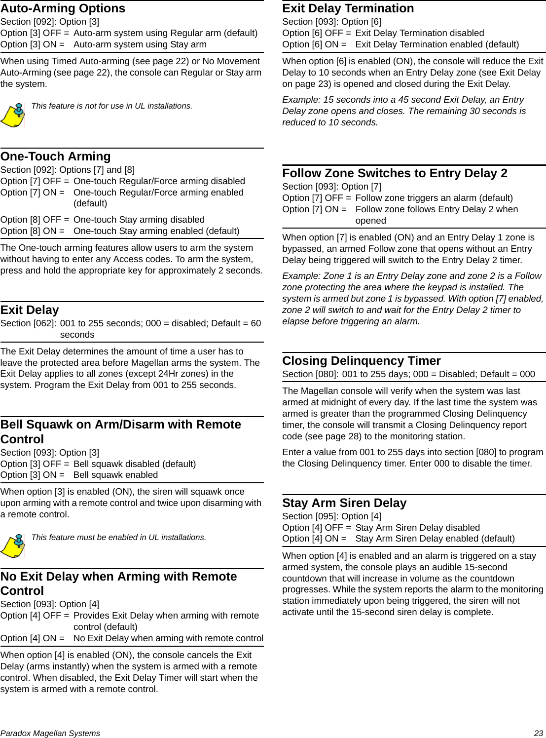 Paradox Magellan Systems   23Auto-Arming OptionsSection [092]: Option [3]Option [3] OFF = Auto-arm system using Regular arm (default)Option [3] ON = Auto-arm system using Stay armWhen using Timed Auto-arming (see page 22) or No Movement Auto-Arming (see page 22), the console can Regular or Stay arm the system.This feature is not for use in UL installations.One-Touch ArmingSection [092]: Options [7] and [8]Option [7] OFF = One-touch Regular/Force arming disabledOption [7] ON = One-touch Regular/Force arming enabled (default)Option [8] OFF = One-touch Stay arming disabledOption [8] ON = One-touch Stay arming enabled (default)The One-touch arming features allow users to arm the system without having to enter any Access codes. To arm the system, press and hold the appropriate key for approximately 2 seconds.Exit DelaySection [062]: 001 to 255 seconds; 000 = disabled; Default = 60 secondsThe Exit Delay determines the amount of time a user has to leave the protected area before Magellan arms the system. The Exit Delay applies to all zones (except 24Hr zones) in the system. Program the Exit Delay from 001 to 255 seconds.Bell Squawk on Arm/Disarm with Remote ControlSection [093]: Option [3]Option [3] OFF = Bell squawk disabled (default)Option [3] ON = Bell squawk enabledWhen option [3] is enabled (ON), the siren will squawk once upon arming with a remote control and twice upon disarming with a remote control.This feature must be enabled in UL installations.No Exit Delay when Arming with Remote ControlSection [093]: Option [4]Option [4] OFF = Provides Exit Delay when arming with remote control (default)Option [4] ON = No Exit Delay when arming with remote controlWhen option [4] is enabled (ON), the console cancels the Exit Delay (arms instantly) when the system is armed with a remote control. When disabled, the Exit Delay Timer will start when the system is armed with a remote control.Exit Delay TerminationSection [093]: Option [6]Option [6] OFF = Exit Delay Termination disabledOption [6] ON = Exit Delay Termination enabled (default)When option [6] is enabled (ON), the console will reduce the Exit Delay to 10 seconds when an Entry Delay zone (see Exit Delay on page 23) is opened and closed during the Exit Delay.Example: 15 seconds into a 45 second Exit Delay, an Entry Delay zone opens and closes. The remaining 30 seconds is reduced to 10 seconds.Follow Zone Switches to Entry Delay 2Section [093]: Option [7]Option [7] OFF = Follow zone triggers an alarm (default)Option [7] ON = Follow zone follows Entry Delay 2 when openedWhen option [7] is enabled (ON) and an Entry Delay 1 zone is bypassed, an armed Follow zone that opens without an Entry Delay being triggered will switch to the Entry Delay 2 timer.Example: Zone 1 is an Entry Delay zone and zone 2 is a Follow zone protecting the area where the keypad is installed. The system is armed but zone 1 is bypassed. With option [7] enabled, zone 2 will switch to and wait for the Entry Delay 2 timer to elapse before triggering an alarm.Closing Delinquency TimerSection [080]: 001 to 255 days; 000 = Disabled; Default = 000The Magellan console will verify when the system was last armed at midnight of every day. If the last time the system was armed is greater than the programmed Closing Delinquency timer, the console will transmit a Closing Delinquency report code (see page 28) to the monitoring station. Enter a value from 001 to 255 days into section [080] to program the Closing Delinquency timer. Enter 000 to disable the timer.Stay Arm Siren DelaySection [095]: Option [4]Option [4] OFF = Stay Arm Siren Delay disabledOption [4] ON = Stay Arm Siren Delay enabled (default)When option [4] is enabled and an alarm is triggered on a stay armed system, the console plays an audible 15-second countdown that will increase in volume as the countdown progresses. While the system reports the alarm to the monitoring station immediately upon being triggered, the siren will not activate until the 15-second siren delay is complete.